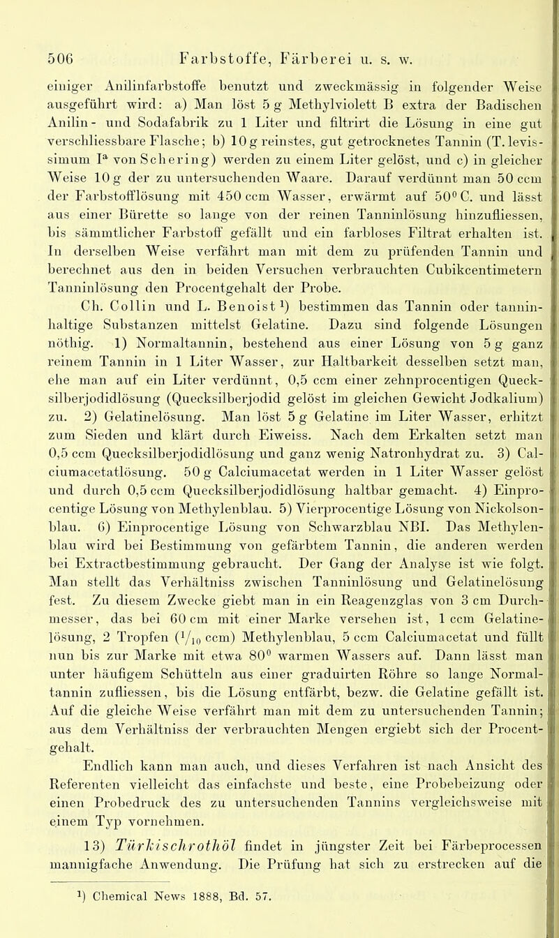 einiger Anilinfarbstoffe benutzt und zweckmässig in folgender Weise ausgeführt wird: a) Man löst 5 g Methylviolett B extra der Badischen Anilin - und Sodafabrik zu 1 Liter und filtrirt die Lösung in eine gut verschliessbare Flasche; b) 10g reinstes, gut getrocknetes Tannin (T.levis- simum Ia von Schering) werden zu einem Liter gelöst, und c) in gleicher Weise 10 g der zu untersuchenden Waare. Darauf verdünnt man 50 ccm der Farbstofflösung mit 450 ccm Wasser, erwärmt auf 50°C. und lässt aus einer Bürette so lange von der reinen Tanninlösung hinzufliessen, bis sämmtlicher Farbstoff gefällt und ein farbloses Filtrat erhalten ist. ln derselben Weise verfährt man mit dem zu prüfenden Tannin und berechnet aus den in beiden Versuchen verbrauchten Cubikcentimetern Tanninlösung den Procentgehalt der Probe. Ch. Collin und L. Benoist1) bestimmen das Tannin oder tannin- haltige Substanzen mittelst Gelatine. Dazu sind folgende Lösungen nöthig. 1) Normaltannin, bestehend aus einer Lösung von 5 g ganz reinem Tannin in 1 Liter Wasser, zur Haltbarkeit desselben setzt man, ehe man auf ein Liter verdünnt, 0,5 ccm einer zehnprocentigen Queck- silberjodidlösung (Quecksilberjodid gelöst im gleichen Gewicht Jodkalium) zu. 2) Gelatinelösung. Man löst 5 g Gelatine im Liter Wasser, erhitzt zum Sieden und klärt durch Eiweiss. Nach dem Erkalten setzt man 0,5 ccm Quecksilberjodidlösung und ganz wenig Natronhydrat zu. 3) Cal- ciumacetatlösung. 50 g Calciumacetat werden in 1 Liter Wasser gelöst und durch 0,5 ccm Quecksilberjodidlösung haltbar gemacht. 4) Einpro- centige Lösung von Methylenblau. 5) Vierprocentige Lösung von Nickolson- blau. 6) Einprocentige Lösung von Schwarzblau NBI. Das Methylen- blau wird bei Bestimmung von gefärbtem Tannin, die anderen werden bei Extractbestimmung gebraucht. Der Gang der Analyse ist wie folgt. Man stellt das Verhältniss zwischen Tanninlösung und Gelatinelösung fest. Zu diesem Zwecke giebt man in ein Reagenzglas von 3 cm Durch- messer, das bei 60cm mit einer Marke versehen ist, 1 ccm Gelatine- lösung, 2 Tropfen (Qu, ccm) Methylenblau, 5 ccm Calciumacetat und füllt nun bis zur Marke mit etwa 80° warmen Wassers auf. Dann lässt man unter häufigem Schütteln aus einer graduirten Röhre so lange Normal- tannin zufliessen, bis die Lösung entfärbt, bezw. die Gelatine gefällt ist. Auf die gleiche Weise verfährt man mit dem zu untersuchenden Tannin; aus dem Verhältniss der verbrauchten Mengen ergiebt sich der Procent- gehalt. Endlich kann man auch, und dieses Verfahren ist nach Ansicht des Referenten vielleicht das einfachste und beste, eine Probebeizung oder einen Probedruck des zu untersuchenden Tannins vergleichsweise mit einem Typ vornehmen. 13) TürkiscJirotJlÖl findet in jüngster Zeit bei Färbeprocessen mannigfache Anwendung. Die Prüfung hat sich zu erstrecken auf die J) Chemical News 1888, Bei. 57.