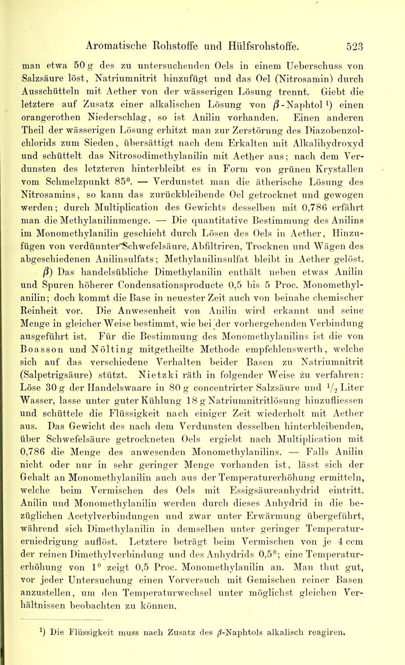 man etwa 50 g des zu untersuchenden Oels in einem Ueberschuss von Salzsäure löst, Natriumnitrit hinzufügt und das Oel (Nitrosamin) durch Ausschütteln mit Aether von der wässerigen Lösung trennt. Giebt die letztere auf Zusatz einer alkalischen Lösung von /J-Naphtol1) einen orangerothen Niederschlag, so ist Anilin vorhanden. Einen anderen Theil der wässerigen Lösung erhitzt man zur Zerstörung des Diazobenzol- chlorids zum Sieden, übersättigt nach dem Erkalten mit Alkalihydroxyd und schüttelt das Nitrosodimethylanilin mit Aether aus; nach dem Ver- dunsten des letzteren hinterbleibt es in Form von grünen Krystallen vom Schmelzpunkt 85°. — Verdunstet man die ätherische Lösung des Nitrosamins, so kann das zurückbleibende Oel getrocknet und gewogen werden; durch Multiplication des Gewichts desselben mit 0,786 erfährt man die Methylanilinmenge. — Die quantitative Bestimmung des Anilins im Monomethylanilin geschieht durch Lösen des Oels in Aether, Hinzu- fügen von verdünnter'Schwefelsäure, Abfiltriren, Trocknen und Wägen des abgeschiedenen Anilinsulfats; Methylanilinsulfat bleibt in Aether gelöst. ß) Das handelsübliche Dimethylanilin enthält neben etwas Anilin und Spuren höherer Condensationsproducte 0,5 bis 5 Proc. Monomethyl- anilin; doch kommt die Base in neuester Zeit auch von beinahe chemischer Reinheit vor. Die Anwesenheit von Anilin wird erkannt und seine Menge in gleicher Weise bestimmt, wie bei'der vorhergehenden Verbindung ausgeführt ist. Für die Bestimmung des Monomethylanilins ist die von Boasson und Nölting mitgetheilte Methode empfehlenswert!!, welche sich auf das verschiedene Verhalten beider Basen zu Natriumnitrit (Salpetrigsäure) stützt. Nietzki räth in folgender Weise zu verfahren: Löse 30 g der Ilandelswaare in 80 g concentrirter Salzsäure und J/2 Liter Wasser, lasse unter guter Kühlung 18 g Natriumnitritlösung hinzufliessen und schüttele die Flüssigkeit nach einiger Zeit wiederholt mit Aether aus. Das Gewicht des nach dem Verdunsten desselben hinterbleibenden, über Schwefelsäure getrockneten Oels ergiebt nach Multiplication mit 0,786 die Menge des anwesenden Monomethylanilins. — Falls Anilin nicht oder nur in sehr geringer Menge vorhanden ist, lässt sich der Gehalt an Monomethylanilin auch aus der Temperaturerhöhung ermitteln, welche beim Vermischen des Oels mit Essigsäureanhydrid ein tritt. Anilin und Monomethylanilin werden durch dieses Anhydrid in die be- züglichen Acetylverbindungen und zwar unter Erwärmung übergeführt, während sich Dimethylanilin in demselben unter geringer Temperatur- erniedrigung auflöst. Letztere beträgt beim Vermischen von je 4 ccm der reinen Dimethylverbindüng und des Anhydrids 0,5°; eine Temperatur- erhöhung von 1° zeigt 0,5 Proc. Monomethylanilin an. Man thut gut, vor jeder Untersuchung einen Vorversuch mit Gemischen reiner Basen anzustellen, um den Temperaturwechsel unter möglichst gleichen Ver- hältnissen beobachten zu können. J) Die Flüssigkeit muss nach Zusatz des /S-Naplitols alkalisch reagiren.