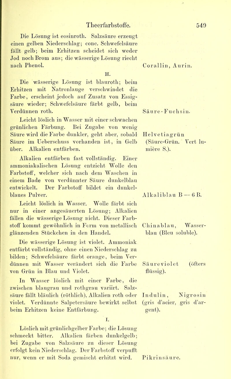Die Lösung ist eosinroth. Salzsäure erzeugt einen gelben Niederschlag; conc. Schwefelsäure fällt gelb; beim Erhitzen scheidet sich weder Jod noch Brom aus; die wässerige Lösung riecht nach Phenol. Cor allin, Aurin. H. Die wässerige Lösung ist blauroth; beim Erhitzen mit Natronlauge verschwindet die Fai’be, erscheint jedoch auf Zusatz von Essig- säure wieder; Schwefelsäure färbt gelb, beim Yerdiinnen roth. Säure- Fuclisin. Leicht löslich in Wasser mit einer schwachen grünlichen Färbung. Bei Zugabe von wenig Säure wird die Farbe dunkler, geht aber, sobald Helvetiagrün Säure im Ueberschuss vorhanden ist, in Gelb (Säure-Grün. Vert lu- über. Alkalien entfärben. miere S.). Alkalien entfärben fast vollständig. Einer ammoniakalischen Lösung entzieht Wolle den Farbstoff, welcher sich nach dem Waschen in einem Bade von verdünnter Säure dunkelblau entwickelt. Der Farbstoff bildet ein dunkel- blaues Pulver. Alkaliblau B — 6 B. Leicht löslich in Wasser. Wolle färbt sich nur in einer angesäuerten Lösung; Alkalien fällen die wässerige Lösung nicht. Dieser Farb- stoff kommt gewöhnlich in Form von metallisch Chinablau, Wasser- glänzenden Stückchen in den Handel. blau (Bleu soluble). Die wässerige Lösung ist violet. Ammoniak entfärbt vollständig, ohne einen Niederschlag zu bilden; Schwefelsäure färbt orange, beim Ver- dünnen mit Wasser verändert sich die Farbe Säureviolet (öfters von Grün in Blau und Yiolet. flüssig). In Wasser löslich mit einer Farbe, die zwischen blaugrau und rotligrau variirt. Salz- säure fällt bläulich (röthlich), Alkalien roth oder Indulin, Nigrosin violet. Verdünnte Salpetersäure bewirkt selbst (gris d’aeier, gris d’ar- beim Erhitzen keine Entfärbung. gent). I. Löslich mit grünlichgelber Farbe; die Lösung schmeckt bitter. Alkalien färben dunkelgelb; bei Zugabe von Salzsäure zu dieser Lösung erfolgt kein Niederschlag. Der Farbstoff verpufft nur, wenn er mit Soda gemischt erhitzt wird. Pikrinsäure.