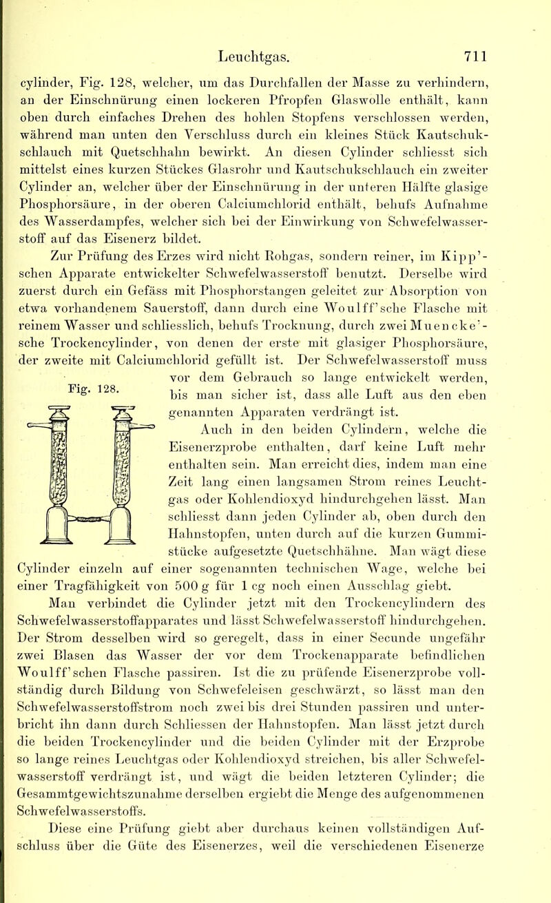cylinder, Fig. 128, welcher, um das Durchfällen der Masse zu verhindern, an der Einschnürung einen lockeren Pfropfen Glaswolle enthält, kann oben durch einfaches Drehen des hohlen Stopfens verschlossen werden, während man unten den Verschluss durch ein kleines Stück Kautschuk- schlauch mit Quetschhahn bewirkt. An diesen Cylinder schliesst sich mittelst eines kurzen Stückes Glasrohr und Kautschukschlauch ein zweiter Cylinder an, welcher über der Einschnürung in der unteren Hälfte glasige Phosphorsäure, in der oberen Calciumchlorid enthält, behufs Aufnahme des Wasserdampfes, welcher sich bei der Einwirkung von Schwefelwasser- stoff auf das Eisenerz bildet. Zur Prüfung des Erzes wird nicht Rohgas, sondern reiner, im Kipp’- schen Apparate entwickelter Schwefelwasserstoff benutzt. Derselbe wird zuerst durch ein Gefäss mit Phosphorstangen geleitet zur Absorption von etwa vorhandenem Sauerstoff, dann durch eine Woulff’sche Flasche mit reinem Wasser und schliesslich, behufs Trocknung, durch zwei Muen cker- sche Trockencylinder, von denen der erste mit glasiger Phosphorsäure, der zweite mit Calciumchlorid gefüllt ist. Der Schwefelwasserstoff muss vor dem Gebrauch so lange entwickelt werden, bis man sicher ist, dass alle Luft aus den eben genannten Apparaten verdrängt ist. Auch in den beiden Cylindern, welche die Eisenerzprobe enthalten, darf keine Luft mehr enthalten sein. Man erreicht dies, indem man eine Zeit lang einen langsamen Strom reines Leucht- gas oder Kohlendioxyd hindurchgehen lässt. Man schliesst dann jeden Cylinder ab, oben durch den Halmstopfen, unten durch auf die kurzen Gummi- stücke aufgesetzte Quetscbhähne. Man wägt diese Cylinder einzeln auf einer sogenannten technischen Wage, welche bei einer Tragfähigkeit von 500 g für 1 cg noch einen Ausschlag giebt. Man verbindet die Cylinder jetzt mit den Trockencylindern des Schwefelwasserstoffapparates und lässt Schwefelwasserstoff hindurchgehen. Der Strom desselben wird so geregelt, dass in einer Secunde ungefähr zwei Blasen das Wasser der vor dem Trockenapparate befindlichen Woulff’sehen Flasche passiren. Ist die zu prüfende Eisenerzprobe voll- ständig durch Bildung von Schwefeleisen geschwärzt, so lässt man den Schwefelwasserstoffstrom noch zwei bis drei Stunden passiren und unter- bricht ihn dann durch Schliessen der Hahnstopfen. Man lässt jetzt durch die beiden Trockencylinder und die beiden Cylinder mit der Erzprobe so lange reines Leuchtgas oder Kohlendioxyd streichen, bis aller Schwefel- wasserstoff verdrängt ist, und wägt die beiden letzteren Cylinder; die Gesammtgewichtszunalime derselben ergiebt die Menge des aufgenommenen Schwefelwasserstoffs. Diese eine Prüfung giebt aber durchaus keinen vollständigen Auf- schluss über die Güte des Eisenerzes, weil die verschiedenen Eisenerze Fig. 128.