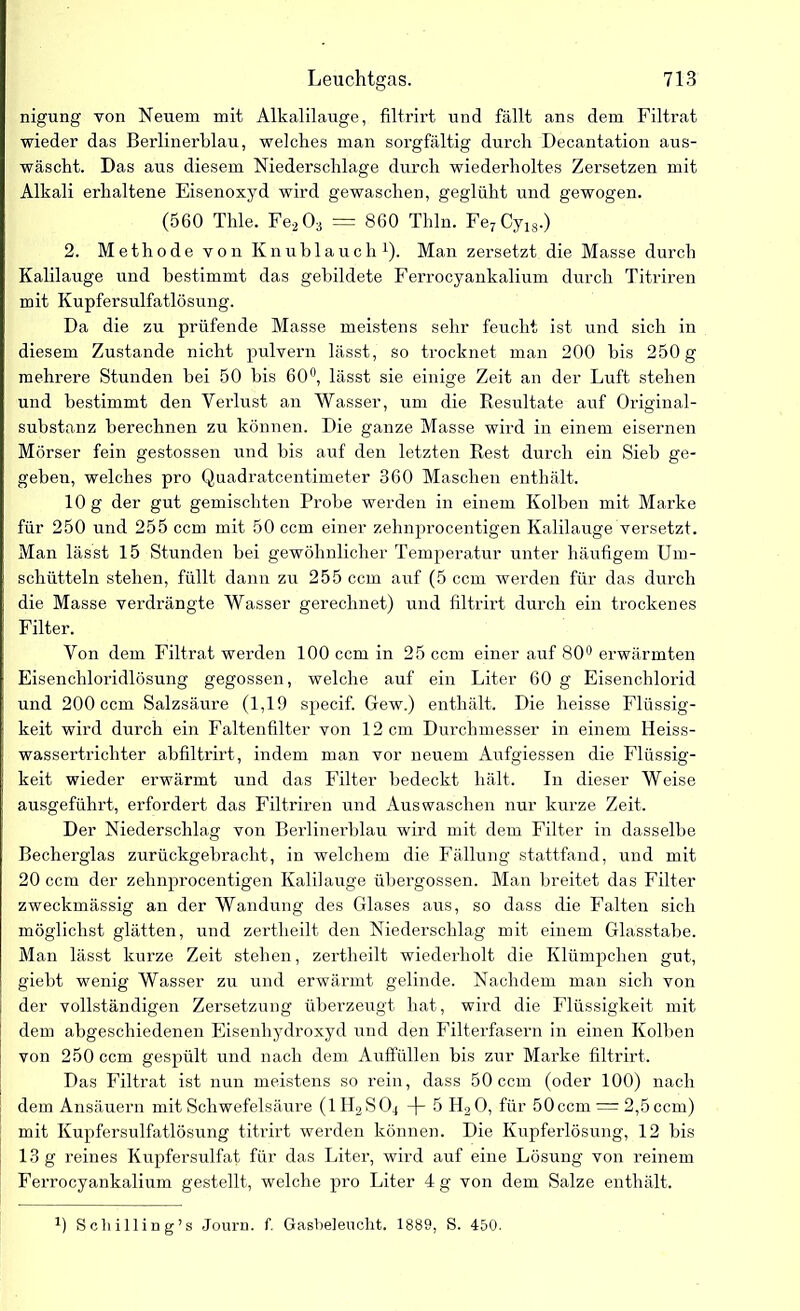 nigung von Neuem mit Alkalilauge, filtrirt und fällt ans dem Filtrat wieder das Berlinerblau, welches man sorgfältig durch Decantation aus- wäscht. Das aus diesem Niederschlage durch wiederholtes Zersetzen mit Alkali erhaltene Eisenoxyd wird gewaschen, geglüht und gewogen. (560 Thle. Fe203 = 860 Thln. Fe7Cy18.) 2. Methode von Knublauch1). Man zersetzt die Masse durch Kalilauge und bestimmt das gebildete Ferrocyankalium durch Titriren mit Kupfersulfatlösung. Da die zu prüfende Masse meistens sehr feucht ist und sich in diesem Zustande nicht pulvern lässt, so trocknet man 200 bis 250 g mehrere Stunden bei 50 bis 60°, lässt sie einige Zeit an der Luft stehen und bestimmt den Verlust an Wasser, um die Resultate auf Original- substanz berechnen zu können. Die ganze Masse wird in einem eisernen Mörser fein gestossen und bis auf den letzten Rest durch ein Sieb ge- geben, welches pro Quadratcentimeter 360 Maschen enthält. 10 g der gut gemischten Probe werden in einem Kolben mit Marke für 250 und 255 ccm mit 50 ccm einer zehnprocentigen Kalilauge versetzt. Man lässt 15 Stunden bei gewöhnlicher Temperatur unter häufigem Um- schütteln stehen, füllt dann zu 255 ccm auf (5 ccm werden für das durch die Masse verdrängte Wasser gerechnet) und filtrirt durch ein trockenes Filter. Von dem Filtrat werden 100 ccm in 25 ccm einer auf 80° erwärmten Eisenchloridlösung gegossen, welche auf ein Liter 60 g Eisenchlorid i und 200 ccm Salzsäure (1,19 specif. Gew.) enthält. Die heisse Flüssig- keit wird durch ein Faltenfilter von 12 cm Durchmesser in einem Heiss- wassertrichter abfiltrirt, indem man vor neuem Aufgiessen die Flüssig- i keit wieder erwärmt und das Filter bedeckt hält. In dieser Weise ausgeführt, erfordert das Filtriren und Auswaschen nur kurze Zeit. Der Niederschlag von Berlinerblau wird mit dem Filter in dasselbe Becherglas zurückgebracht, in welchem die Fällung stattfand, und mit 20 ccm der zehnprocentigen Kalilauge übergossen. Man breitet das Filter zweckmässig an der Wandung des Glases aus, so dass die Falten sich möglichst glätten, und zertheilt den Niederschlag mit einem Glasstabe. Man lässt kurze Zeit stehen, zertheilt wiederholt die Klümpchen gut, giebt wenig Wasser zu und erwärmt gelinde. Nachdem man sich von der vollständigen Zersetzung überzeugt hat, wird die Flüssigkeit mit dem abgeschiedenen Eisenhydroxyd und den Filterfasern in einen Kolben von 250 ccm gespült und nach dem Auffüllen bis zur Marke filtrirt. Das Filtrat ist nun meistens so rein, dass 50 ccm (oder 100) nach dem Ansäuern mit Schwefelsäure (llLSO^ 5 H20, für 50 ccm = 2,5 ccm) mit Kupfersulfatlösung titrirt werden können. Die Kupferlösung, 12 bis 13 g reines Kupfersulfat für das Liter, wird auf eine Lösung von reinem Ferrocyankalium gestellt, welche pro Liter 4 g von dem Salze enthält.