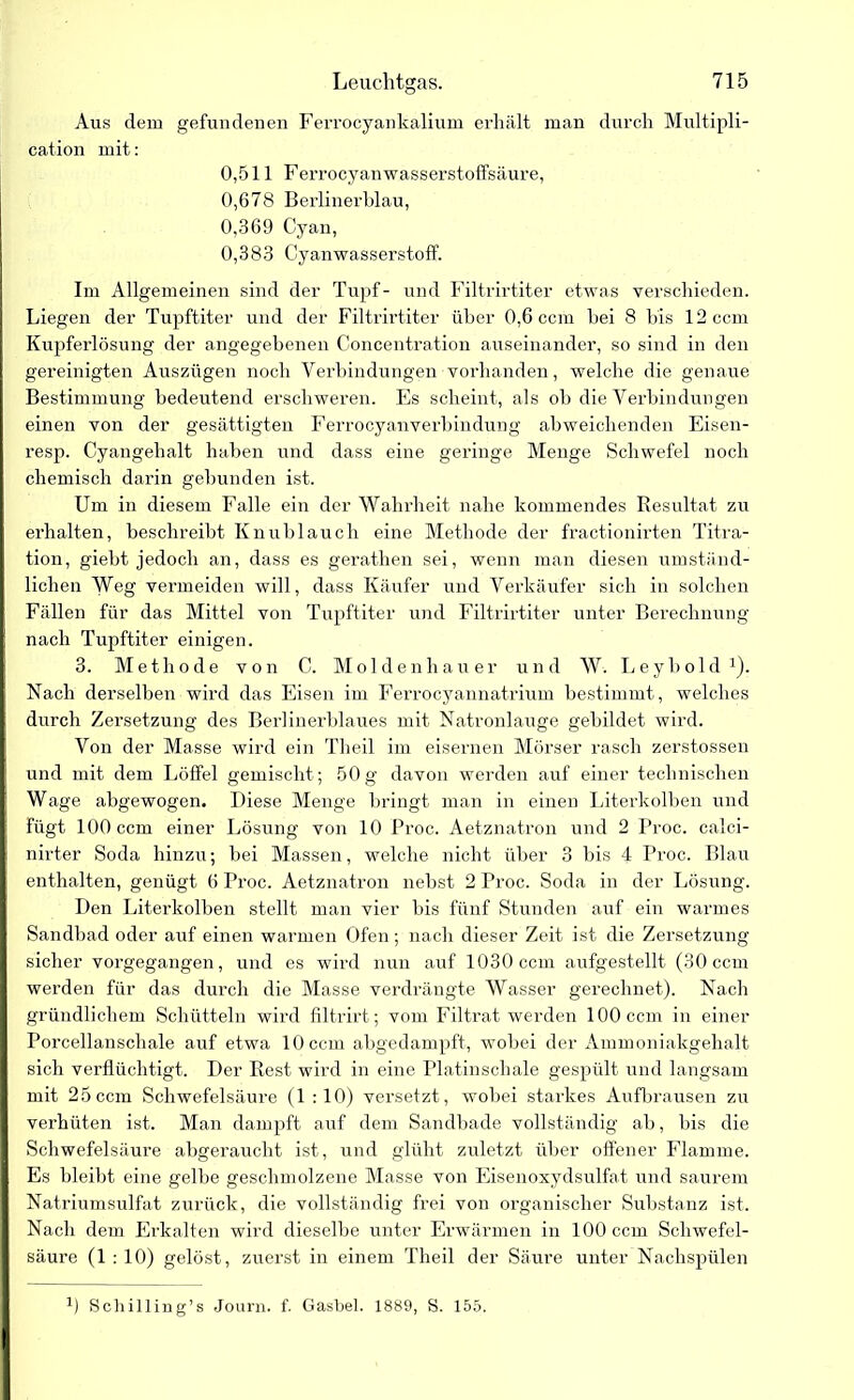 Aus dem gefundenen Ferrocyankalium erhält man durch Multipli- cation mit: 0,511 F errocyan wasserstoffsäure, 0,678 Berlinerblau, 0,369 Cyan, 0,383 Cyanwasserstoff. Im Allgemeinen sind der Tupf- und Filtrirtiter etwas verschieden. Liegen der Tupftiter und der Filtrirtiter über 0,6 ccm hei 8 bis 12 ccm Kupferlösung der angegebenen Concentration auseinander, so sind in den gereinigten Auszügen noch Verbindungen vorhanden, welche die genaue Bestimmung bedeutend erschweren. Es scheint, als ob die Verbindungen einen von der gesättigten Ferrocyanverbindung abweichenden Eisen- resp. Cyangehalt haben und dass eine geringe Menge Schwefel noch chemisch darin gebunden ist. Um in diesem Falle ein der Wahrheit nahe kommendes Resultat zu erhalten, beschreibt Knublauch eine Methode der fractionirten Titra- tion, giebt jedoch an, dass es gerathen sei, wenn man diesen umständ- lichen Weg vermeiden will, dass Käufer und Verkäufer sich in solchen Fällen für das Mittel von Tupftiter und Filtrirtiter unter Berechnung nach Tupftiter einigen. 3. Methode von C. Moldenhauer und W. Leybold1). Nach derselben wird das Eisen im Ferrocyannatrium bestimmt, welches durch Zersetzung des Berlinerblaues mit Natronlauge gebildet wird. Von der Masse wird ein Theil im eisernen Mörser rasch zerstossen und mit dem Löffel gemischt ; 50 g davon werden auf einer technischen Wage abgewogen. Diese Menge bringt man in einen Literkolben und fügt 100 ccm einer Lösung von 10 Rroc. Aetznatron und 2 Proc. calci- nirter Soda hinzu; bei Massen, welche nicht über 3 bis 4 Proc. Blau enthalten, genügt 6 Proc. Aetznatron nebst 2 Proc. Soda in der Lösung. Den Literkolben stellt man vier bis fünf Stunden auf ein warmes Sandbad oder auf einen warmen Ofen ; nach dieser Zeit ist die Zersetzung sicher vorgegangen, und es wird nun auf 1030 ccm aufgestellt (30 ccm werden für das durch die Masse verdrängte Wasser gerechnet). Nach gründlichem Schütteln wird filtrirt; vom Filtrat werden 100 ccm in einer Porcellanschale auf etwa 10 ccm abgedampft, wobei der Ammoniakgehalt sich verflüchtigt. Der Rest wird in eine Platinschale gespült und langsam mit 25ccm Schwefelsäure (1 :10) versetzt, wobei starkes Aufbrausen zu verhüten ist. Man dampft auf dem Sandbade vollständig ab, bis die Schwefelsäure abgeraucht ist, und glüht zuletzt über offener Flamme. Es bleibt eine gelbe geschmolzene Masse von Eisenoxydsulfat und saurem Natriumsulfat zurück, die vollständig frei von organischer Substanz ist. Nach dem Erkalten wird dieselbe unter Erwärmen in 100 ccm Schwefel- säure (1 : 10) gelöst , zuerst in einem Theil der Säure unter Nachspülen