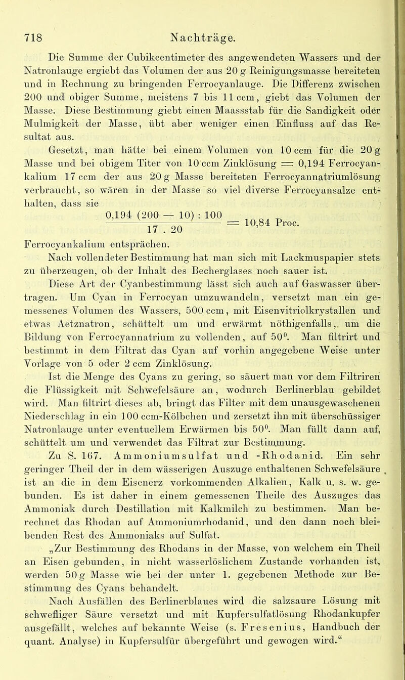 Die Summe der Cubikcentimeter des angewendeten Wassers und der Natronlauge ergiebt das Volumen der aus 20 g Reinigungsmasse bereiteten und in Rechnung zu bringenden Ferrocyanlauge. Die Differenz zwischen 200 und obiger Summe, meistens 7 bis 11 ccm, giebt das Volumen der Masse. Diese Bestimmung giebt einen Maassstab für die Sandigkeit oder Mulmigkeit der Masse, übt aber weniger einen Einfluss auf das Re- sultat aus. Gesetzt, man hätte bei einem Volumen von 10 ccm für die 20 g Masse und bei obigem Titer von 10 ccm Zinklösung =: 0,194 Ferrocyan- kalium 17 ccm der aus 20 g Masse bereiteten Ferrocyannatriumlösung verbraucht, so wären in der Masse so viel diverse Ferrocyansalze ent- halten, dass sie 0,194 (200 — 10) : 100 17 . 20 = 10,84 Proc. Ferrocyankalium entsprächen. Nach vollendeter Bestimmung hat man sich mit Lackmuspapier stets zu überzeugen, ob der Inhalt des Becherglases noch sauer ist. Diese Art der Cyanbestimmung lässt sich auch auf Gaswasser über- tragen. Um Cyan in Ferrocyan umzuwandeln, versetzt man ein ge- messenes Volumen des Wassers, 500 ccm, mit Eisenvitriolkrystallen und etwas Aetznatron, schüttelt um und erwärmt nöthigenfalls,. um die Bildung von Ferrocyannatrium zu vollenden, auf 50°. Man filtrirt und bestimmt in dem Filtrat das Cyan auf vorhin angegebene Weise unter Vorlage von 5 oder 2 ccm Zinklösung. Ist die Menge des Cyans zu gering, so säuert man vor dem Filtriren die Flüssigkeit mit Schwefelsäure an, wodurch Berlinerblau gebildet wird. Man filtrirt dieses ab, bringt das Filter mit dem unausgewaschenen Niederschlag in ein 100 ccm-Kölbchen und zersetzt ihn mit überschüssiger Natronlauge unter eventuellem Erwärmen bis 50°. Man füllt dann auf, schüttelt um und verwendet das Filtrat zur Bestimmung. Zu S. 167. Ammoniumsulfat und -Rhodanid. Ein sehr geringer Theil der in dem wässerigen Auszuge enthaltenen Schwefelsäure ist an die in dem Eisenerz vorkommenden Alkalien, Kalk u. s. w. ge- bunden. Es ist daher in einem gemessenen Theile des Auszuges das Ammoniak durch Destillation mit Kalkmilch zu bestimmen. Man be- rechnet das Rhodan auf Ammoniumrhodanid, und den dann noch blei- benden Rest des Ammoniaks auf Sulfat. „Zur Bestimmung des Rhodans in der Masse, von welchem ein Theil an Eisen gebunden, in nicht wasserlöslichem Zustande vorhanden ist, werden 50 g Masse wie bei der unter 1. gegebenen Methode zur Be- stimmung des Cyans behandelt. Nach Ausfällen des Berlin erblaues wird die salzsaure Lösung mit schwefliger Säure versetzt und mit Kupfersulfatlösung Rhodankupfer ausgefällt, welches auf bekannte Weise (s. Fresenius, Handbuch der quant. Analyse) in Kupfersulfür übergeführt und gewogen wird.“
