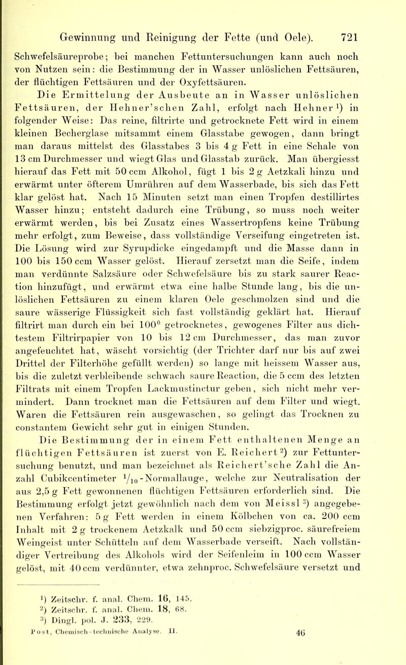 Schwefelsäureprobe; bei manchen Fettuntersuchungen kann auch noch von Nutzen sein: die Bestimmung der in Wasser unlöslichen Fettsäuren, der flüchtigen Fettsäuren und der Oxyfettsäuren. Die Ermittelung der Ausbeute an in Wasser unlöslichen Fettsäuren, der Hehner’sclien Zahl, erfolgt nach HehnerJ) in folgender Weise: Das reine, filtrirte und getrocknete Fett wird in einem kleinen Becherglase mitsammt einem Glasstabe gewogen, dann bringt man daraus mittelst des Glasstabes 3 bis 4 g Fett in eine Schale von 13 cm Durchmesser und wiegt Glas und Glasstab zurück. Man übergiesst hierauf das Fett mit 50 ccm Alkohol, fügt 1 Dis 2 g Aetzkali hinzu und erwärmt unter öfterem Umrühren auf dem Wasserbade, bis sich das Fett klar gelöst hat. Nach 15 Minuten setzt man einen Tropfen destillirtes Wasser hinzu; entsteht dadurch eine Trübung, so muss noch weiter erwärmt werden, bis bei Zusatz eines Wassertropfens keine Trübung mehr erfolgt, zum Beweise, dass vollständige Verseifung eingetreten ist. Die Lösung wird zur Syrupdicke eingedampft und die Masse dann in 100 Dis 150 ccm Wasser gelöst. Hierauf zersetzt man die Seife, indem man verdünnte Salzsäure oder Schwefelsäure bis zu stark saurer Reac- tion hinzufügt, und erwärmt etwa eine halbe Stunde lang, bis die un- löslichen Fettsäuren zu einem klaren Oele geschmolzen sind und die saure wässerige Flüssigkeit sich fast vollständig geklärt hat. Hierauf filtrirt man durch ein bei 100° getrocknetes, gewogenes Filter aus dich- testem Filtrirpapier von 10 Ins 12 cm Durchmesser, das man zuvor angefeuchtet hat, wäscht vorsichtig (der Trichter darf nur bis auf zwei Drittel der Filterhöhe gefüllt werden) so lange mit heissem Wasser aus, bis die zuletzt verbleibende schwach saure Reaction, die 5 ccm des letzten Filtrats mit einem Tropfen Lackmustinctur geben, sich nicht mehr ver- mindert. Dann trocknet man die Fettsäuren auf dem Filter und wiegt. Waren die Fettsäuren rein ausgewaschen, so gelingt das Trocknen zu constantem Gewicht sehr gut in einigen Stunden. Die Bestimmung der in einem Fett enthaltenen Menge an flüchtigen Fettsäuren ist zuerst von E. Reichert* 2) zur Fettunter- suchung benutzt, und man bezeichnet als Reichert’sche Zahl die An- zahl Cubikcentimeter Vi0-Normallauge, welche zur Neutralisation der aus 2,5 g Fett gewonnenen flüchtigen Fettsäuren erforderlich sind. Die Bestimmung erfolgt jetzt gewöhnlich nach dem von Meissl 3) angegebe- nen Verfahren: 5g Fett werden in einem Kölbchen von ca. 200 ccm Inhalt mit 2 g trockenem Aetzkalk und 50 ccm siebzigproc. säurefreiem Weingeist unter Schütteln auf dem Wasserbade verseift. Nach vollstän- diger Vertreibung des Alkohols wird der Seifenleim in 100 ccm Wasser gelöst, mit 40 ccm verdünnter, etwa zehnproc. Schwefelsäure versetzt und *) Zeitschr. f. anal. Chem. 16, 145. 2) Zeit,sehr. f. anal. Chem. 18, 68. 3) Dingl. pol. J. 233, 229. Post, Chemisch - technische Analyse. II. 46