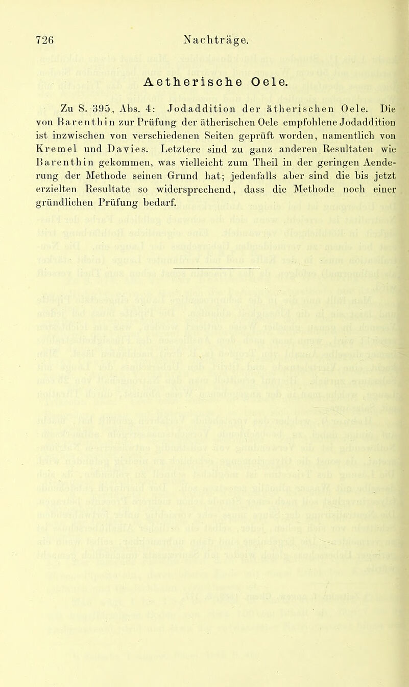 Aetherische Oele. Zu S. 395, Abs. 4: Jodaddition der ätherischen Oele. Die von Barenthin zur Prüfung der ätherischen Oele empfohlene Jodaddition ist inzwischen von verschiedenen Seiten geprüft worden, namentlich von Kremei und Davies. Letztere sind zu ganz anderen Resultaten wie Barenthin gekommen, was vielleicht zum Theil in der geringen Aende- rung der Methode seinen Grund hat; jedenfalls aber sind die bis jetzt erzielten Resultate so widersprechend, dass die Methode noch einer gründlichen Prüfung bedarf.