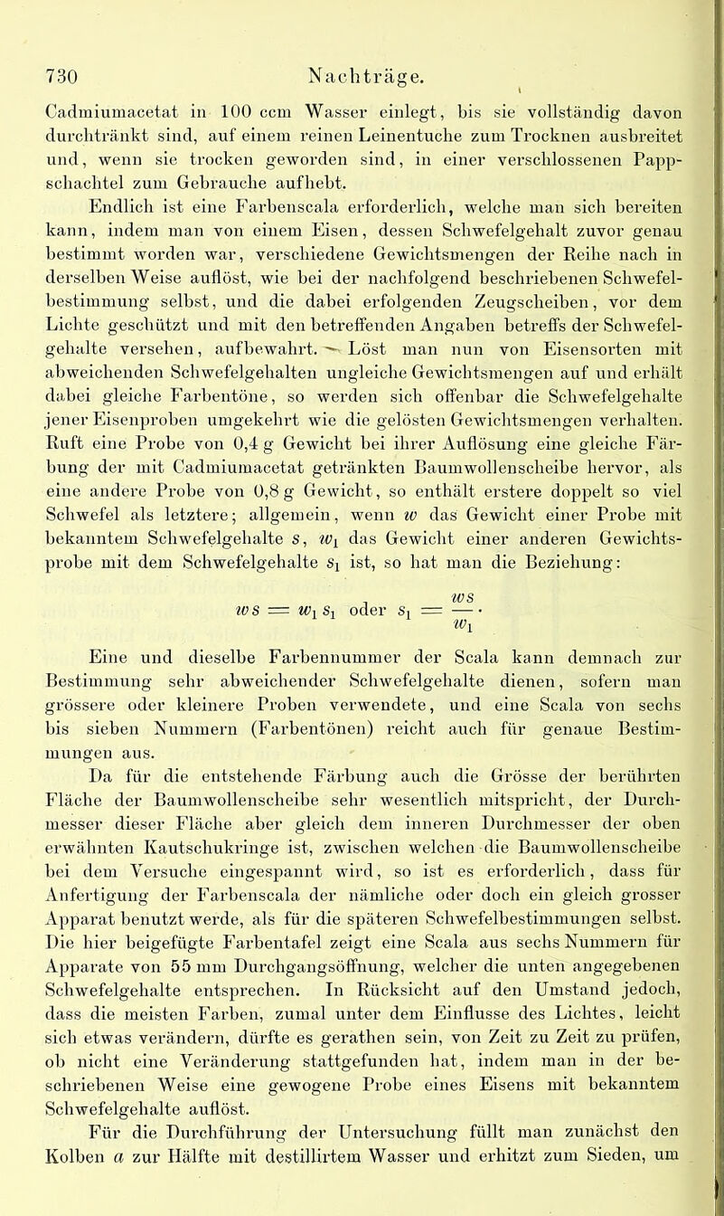 Cadmiumacetat in 100 ccm Wasser einlegt , bis sie vollständig davon durchtränkt sind, auf einem reinen Leinentuche zum Trocknen ausbreitet und, wenn sie trocken geworden sind, in einer verschlossenen Papp- schachtel zum Gebrauche auf hebt. Endlich ist eine Farbenscala erforderlich, welche man sich bereiten kann, indem man von einem Eisen, dessen Schwefelgehalt zuvor genau bestimmt worden war, verschiedene Gewichtsmengen der Reihe nach in derselben Weise auflöst, wie bei der nachfolgend beschriebenen Schwefel- bestimmung selbst, und die dabei erfolgenden Zeugscheiben, vor dem Lichte geschützt und mit den betreffenden Angaben betreffs der Schwefel- gehalte versehen, aufbewahrt. Löst man nun von Eisensorten mit abweichenden Schwefelgehalten ungleiche Gewichtsmengen auf und erhält dabei gleiche Farbentöne, so werden sich offenbar die Schwefelgehalte jener Eisenproben umgekehrt wie die gelösten Gewichtsmengen verhalten. Ruft eine Probe von 0,4 g Gewicht bei ihrer Auflösung eine gleiche Fär- bung der mit Cadmiumacetat getränkten Baumwollenscheibe hervor, als eine andere Probe von 0,8g Gewicht, so enthält erstere doppelt so viel Schwefel als letztere; allgemein, wenn iv das Gewicht einer Probe mit bekanntem Schwefelgehalte s, Wy das Gewicht einer anderen Gewichts- probe mit dem Schwefelgehalte Sj ist, so hat man die Beziehung: , ws iv s = Wy Sy oder Si = Wy Eine und dieselbe Farbennummer der Scala kann demnach zur Bestimmung sehr abweichender Schwefelgehalte dienen, sofern man grössere oder kleinere Proben verwendete, und eine Scala von sechs bis sieben Nummern (Farbentönen) reicht auch für genaue Bestim- mungen aus. Da für die entstehende Färbung auch die Grösse der berührten Fläche der Baumwollenscheibe sehr wesentlich mitspricht, der Durch- messer dieser Fläche aher gleich dem inneren Durchmesser der ohen erwähnten Kautschukringe ist, zwischen welchen die Baumwollenscheibe bei dem Versuche eingespannt wird, so ist es erforderlich, dass für Anfertigung der Farbenscala der nämliche oder doch ein gleich grosser Apparat benutzt werde, als für die späteren Schwefelbestimmungen selbst. Die hier beigefügte Farbentafel zeigt eine Scala aus sechs Nummern für Apparate von 55 mm Durchgangsöffnung, welcher die unten angegebenen Schwefelgehalte entsprechen. In Rücksicht auf den Umstand jedoch, dass die meisten Farben, zumal unter dem Einflüsse des Lichtes, leicht sich etwas verändern, dürfte es gerathen sein, von Zeit zu Zeit zu prüfen, ob nicht eine Veränderung stattgefunden hat, indem man in der be- schriebenen Weise eine gewogene Probe eines Eisens mit bekanntem Scbwefelgehalte auflöst. Für die Durchführung der Untersuchung füllt man zunächst den Kolben a zur Hälfte mit destillirtem Wasser und erhitzt zum Sieden, um
