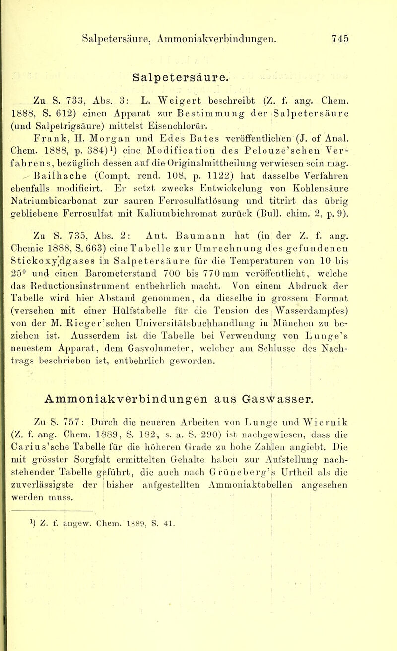 Salpetersäure. Zu S. 733, Abs. 3: L. Weigert beschreibt (Z. f. ang. Cliem. 1888, S. 612) einen Apparat zur Bestimmung der Salpetersäure (und Salpetrigsäure) mittelst Eisenchlorür. Frank, II. Morgan und Edes Bates veröffentlichen (J. of Anal. Chem. 1888, p. 384)J) eine Modification des Pelouze’schen Ver- fahrens, bezüglich dessen auf die Originalmittheilung verwiesen «ein mag. ^ Bailhache (Compt. rend. 108, p. 1122) hat dasselbe Verfahren ebenfalls modificirt. Er setzt zwecks Entwickelung von Kohlensäure Natriumbicarbonat zur sauren Ferrosulfatlösung und titrirt das übrig gebliebene Ferrosulfat mit Ivaliumbichromat zurück (Bull. chim. 2, p. 9). Zu S. 735, Abs. 2: Ant. Baumann hat (in der Z. f. ang. Chemie 1888, S. 663) eine Tabelle zur Umrechnung des gefundenen Stickoxyklgases in Salpetersäure für die Temperaturen von 10 bis 25° und einen Barometerstand 700 bis 770 mm veröffentlicht, welche das Reductionsinstrument entbehrlich macht. Von einem Abdruck der Tabelle wird hier Abstand genommen, da dieselbe in grossem Format (versehen mit einer Hülfstabelle für die Tension des Wasserdampfes) von der M. Rieger’schen Universitätsbuchhandlung in München zu be- ziehen ist. Ausserdem ist die Tabelle bei Verwendung von Lunge’s neuestem Apparat, dem Gasvolumeter, welcher am Schlüsse des Nach- trags beschrieben ist, entbehrlich geworden. Ammoniakverbindungen aus Gaswasser. Zu S. 757: Durch die neueren Arbeiten von Lunge und Wiernik | (Z. f. ang. Chem. 1889, S. 182, s. a. S. 290) ist nachgewiesen, dass die Carius’sche Tabelle für die höheren Grade zu hohe Zahlen angiebt. Die mit grösster Sorgfalt ermittelten Gehalte haben zur Aufstellung nach- stehender Tabelle geführt, die auch nach Grüneberg’s Urtheil als die zuverlässigste der bisher aufgestellten Ammoniaktabellen angesehen werden muss.