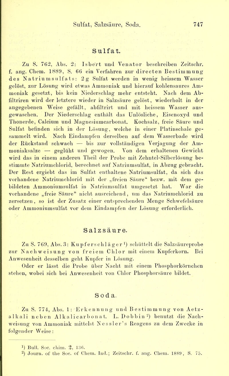 Sulfat. Zu S. 762, Abs. 2: Isbe'rt und Venator beschreiben Zeitsehr. f. ang. Chem. 1889, S. 66 ein Verfahren zur directen Bestimmung des Natriumsulfats: 2g Sulfat werden in wenig heissem Wasser gelöst, zur Lösung wird etwas Ammoniak und hierauf kohlensaures Am- moniak gesetzt, bis kein Niederschlag mehr entsteht. Nach dem Ab- filtriren wird der letztere wieder in Salzsäure gelöst, wiederholt in der angegebenen Weise gefällt, abfiltrirt und mit heissem Wasser aus- gewaschen. Der Niederschlag enthält das Unlösliche, Eisenoxyd und Thonerde, Calcium und Magnesiumcarbonat. Kochsalz, freie Säure und Sulfat befinden sich in der Lösung, welche in einer Platinschale ge- sammelt wird. Nach Eindampfen derselben auf dem Wasserbade wird der Rückstand schwach — bis zur vollständigen Verjagung der Am- moniaksalze — geglüht und gewogen. Von dem erhaltenen Gewicht wird das in einem anderen Theil der Probe mit Zehntel-Silberlösung be- stimmte Natriumchlorid, berechnet auf Natriumsulfat, in Abzug gebracht. Der Rest ergiebt das im Sulfat enthaltene Natriumsulfat, da sich das vorhandene Natriumchlorid mit der „freien Säure“ bezw. mit dem ge- bildeten Ammoniumsulfat in Natriumsulfat umgesetzt hat. War die vorhandene „freie Säure“ nicht ausreichend, um das Natriumchlorid zu zersetzen , so ist der Zusatz einer entsprechenden Menge Schwefelsäure oder Ammoniumsulfat vor dem Eindampfen der Lösung erforderlich. Salzsäure. Zu S. 769, Abs. 3: Kupferschläger *) schüttelt die Salzsäureprobe zur Nach Weisung von freiem Chlor mit einem Kupferkorn. Bei Anwesenheit desselben geht Kupfer in Lösung. Oder er lässt die Probe über Nacht mit einem Phosphorkörnchen stehen, wobei sich bei Anwesenheit von Chlor Phosphorsäure bildet. Soda. Zu S. 774, Abs. 1: Erkennung und Bestimmung von Aetz- alkali neben Alkalicarbonat. L. Dobbin* 2) benutzt die Nach- weisung von Ammoniak mittelst Nessler’s Reagens zu dem Zwecke in folgender Weise: R Bull. Soc. chim. 2, 136. 2) Journ. of the Soc. of Cliem. Inch; Zeitschr. f. ang. Chem. 1889, S. 75.