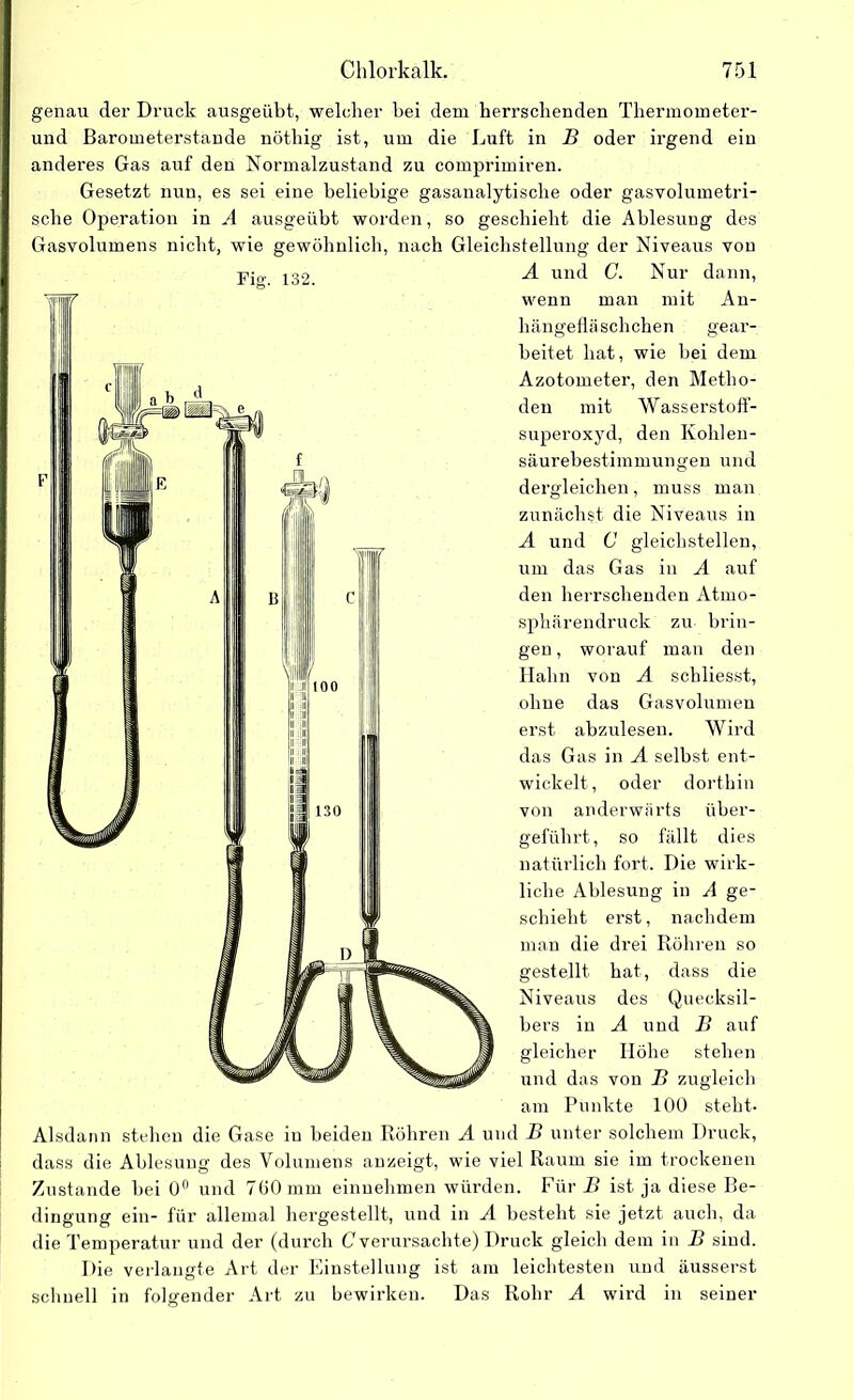 Fier. 132. genau der Druck ausgeübt, welcher bei dem herrschenden Thermometer- und Barometerstände nöthig ist, um die Luft in B oder irgend ein anderes Gas auf den Normalzustand zu comprimiren. Gesetzt nun, es sei eine beliebige gasanalytische oder gasvolumetri- sche Operation in A ausgetibt worden, so geschieht die Ablesung des Gasvolumens nicht, wie gewöhnlich, nach Gleichstellung der Niveaus von A und C. Nur dann, wenn man mit An- hängefläschchen gear- beitet hat, wie hei dem Azotometer, den Metho- den mit Wasserstoff- superoxyd, den Kohlen- säurebestimmungen und dergleichen, muss man zunächst die Niveaus in A und C gleichstellen, um das Gas in A auf den herrschenden Atmo- sphärendruck zu brin- gen , worauf man den Halm von A schliesst, ohne das Gasvolumen erst abzulesen. Wird das Gas in A seihst ent- wickelt, oder dorthin von anderwärts über- geführt, so fällt dies natürlich fort. Die wirk- liche Ablesung in A ge- schieht erst, nachdem man die drei Röhren so gestellt hat, dass die Niveaus des Quecksil- bers in A und B auf gleicher Höhe stehen und das von B zugleich am Punkte 100 steht- Alsdann stehen die Gase in beiden Röhren A und B unter solchem Druck, dass die Ablesung des Volumens anzeigt, wie viel Raum sie im trockenen Zustande hei 0° und 700 mm einnehmen würden. Für B ist ja diese Be- dingung ein- für allemal hergestellt, und in A besteht sie jetzt auch, da die Temperatur und der (durch C verursachte) Druck gleich dem in B sind. Die verlangte Art der Einstellung ist am leichtesten und äusserst schnell in folgender Art zu bewirken. Das Rohr A wird in seiner