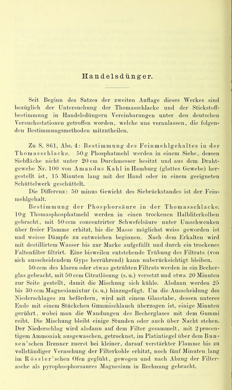 Handelsdünger. Seit Beginn des Satzes der zweiten Auflage dieses Werkes sind bezüglich der Untersuchung der Thomasschlacke und der Stickstoff- bestimmung in Handelsdüngern Vereinbarungen unter den deutschen Versuchsstationen getroffen worden, welche uns veranlassen, die folgen- den Bestimmungsmethoden mitzutheilen. Zu S. 861, Abs. 4: Bestimmung des Feinmehlgehaltes in der Thomasschlacke. 50g Phosphatmehl werden in einem Siebe, dessen Siebfläche nicht unter 20 cm Durchmesser besitzt und aus dem Draht- gewebe Nr. 100 von Amandus Kahl in Hamburg (glattes Gewebe) her- gestellt ist, 15 Minuten lang mit der Hand oder in einem geeigneten Schütt eiwerk geschüttelt. Die Differenz: 50 minus Gewicht des Siebrückstandes ist der Fein- mehlgehalt. Bestimmung der Phosphorsäure in der Thomasschlacke. 10g Thomasphosphatmehl werden in einen trockenen Ilalbliterkolben gebracht, mit 50 ccm concentrirter Schwefelsäure unter Umschwenken über freier Flamme erhitzt, bis die Masse möglichst weiss geworden ist und weisse Dämpfe zu entweichen beginnen. Nach dem Erkalten wird mit destillirtem Wasser bis zur Marke aufgefüllt und durch ein trockenes Faltenfilter filtrirt. Eine bisweilen entstehende Trübung des Filtrats (von sich ausscheidendem Gyps herrührend) kann unberücksichtigt bleiben. 50 ccm des klaren oder etwas getrübten Filtrats werden in ein Becher- glas gebracht, mit 50 ccm Citratlösung (s. u.) versetzt und etwa 20 Minuten zur Seite gestellt, damit die Mischung sich kühle. Alsdann werden 25 bis 30 ccm Magnesiamixtur (s. u.) hinzugefügt. Um die Ausscheidung des Niederschlages zu befördern, wird mit einem Glasstabe, dessen unteres Ende mit einem Stückchen Gummischlauch überzogen ist, einige Minuten gerührt, wobei man die Wandungen des Becherglases mit dem Gummi reibt. Die Mischung bleibt einige Stunden oder auch über Nacht stehen. Der Niederschlag wird alsdann auf dem Filter gesammelt, mit 2procen- tigem Ammoniak ausgewaschen, getrocknet, im Platintiegel über dem Bun - sen’sehen Brenner zuerst bei kleiner, darauf verstärkter Flamme bis zu vollständiger Veraschung der Filterkohle erhitzt, noch fünf Minuten lang im R ös sl er’sehen Ofen geglüht, gewogen und nach Abzug der Filter- asche als pyrophosphorsaures Magnesium in Rechnung gebracht.
