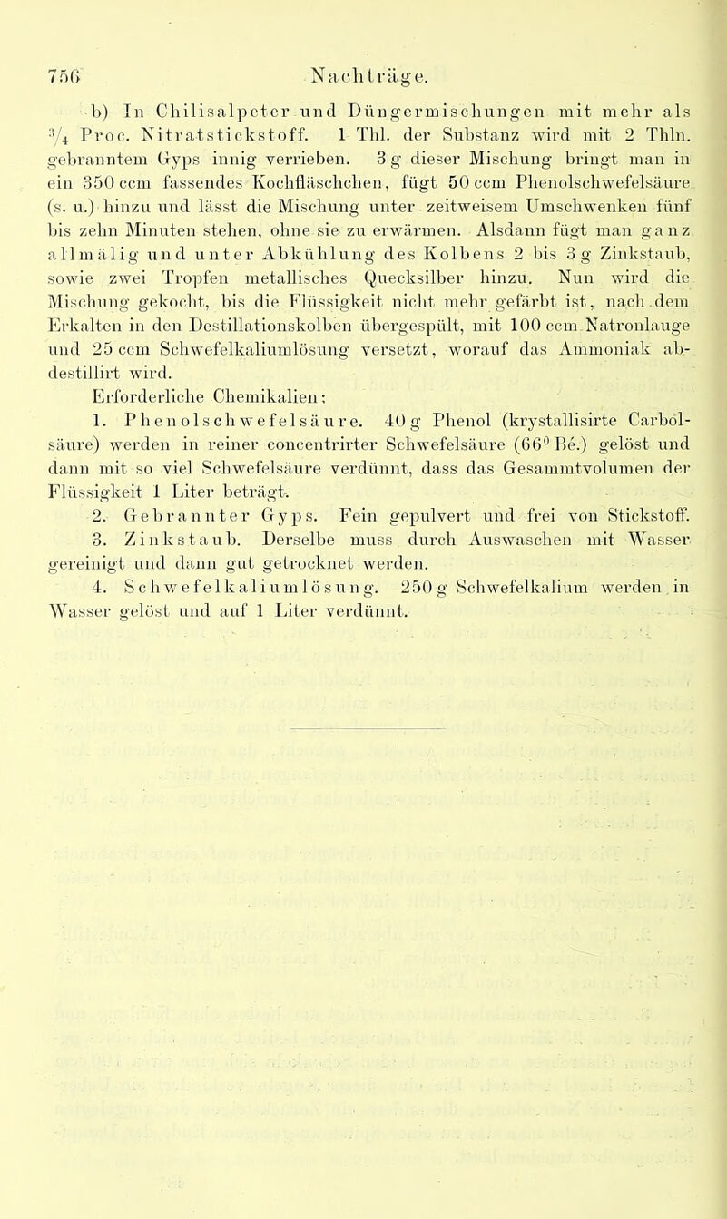 1>) In Chilisalpeter und Düngermischungen mit mehr als 3/4 Proc. Nitratstickstoff. 1 Thl. der Substanz wird mit 2 Thln. gebranntem Gyps innig verrieben. 3 g dieser Mischung bringt man in ein 350 ccm fassendes Kochfläschchen, fügt 50 ccm Phenolschwefelsäure (s. u.) hinzu und lässt die Mischung unter zeitweisem Umschwenken fünf bis zehn Minuten stehen, ohne sie zu erwärmen. Alsdann fügt man ganz allmälig und unter Abkühlung des Kolbens 2 bis 3g Zinkstaub, sowie zwei Tropfen metallisches Quecksilber hinzu. Nun wird die Mischung gekocht, bis die Flüssigkeit nicht mehr gefärbt ist, nach dem Erkalten in den Destillationskolben übergespült, mit 100 ccm Natronlauge und 25 ccm Schwefelkaliumlösung versetzt, worauf das Ammoniak ab- destillirt wird. Erforderliche Chemikalien: 1. Phenolschwefelsäure. 40g Phenol (krystallisirte Carbol- säure) werden in reiner concentrirter Schwefelsäure (66° De.) gelöst und dann mit so viel Schwefelsäure verdünnt, dass das Gesammtvolumen der Flüssigkeit 1 Liter beträgt. 2. Gebrannter Gyps. Fein gepulvert und frei von Stickstoff. 3. Zinkstaub. Derselbe muss durch Auswaschen mit Wasser gereinigt und dann gut getrocknet werden. 4. Schwefelkaliumlösung. 250g Schwefelkalium werden in Wasser gelöst und auf 1 Liter verdünnt.