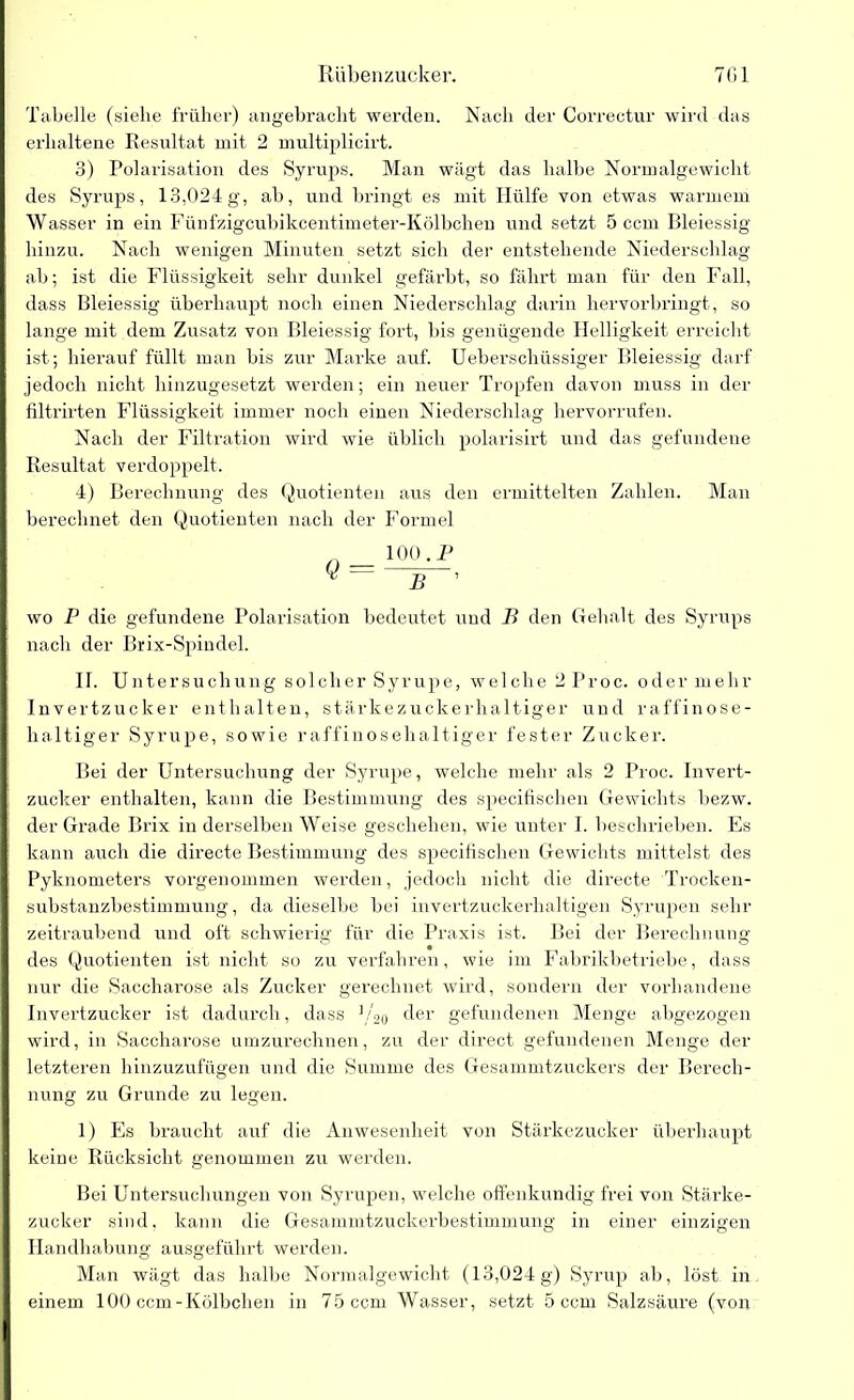 Tabelle (siehe früher) angebracht werden. Nach der Correctur wird das erhaltene Resultat mit 2 multiplicirt. 3) Polarisation des Syrups. Man wägt das halbe Normalgewicht des Syrups, 13,024g, ab, und bringt es mit Hülfe von etwas warmem Wasser in ein Fünfzigcubikcentimeter-Kölbchen und setzt 5 ccm Bleiessig hinzu. Nach wenigen Minuten setzt sich der entstehende Niederschlag ab; ist die Flüssigkeit sehr dunkel gefärbt, so fährt man für den Fall, dass Bleiessig überhaupt noch einen Niederschlag darin hervorbringt, so lange mit dem Zusatz von Bleiessig fort, bis genügende Helligkeit erreicht ist; hierauf füllt man bis zur Marke auf. Ueberschüssiger Bleiessig darf jedoch nicht hinzugesetzt werden; ein neuer Tropfen davon muss in der filtrirten Flüssigkeit immer noch einen Niederschlag hervorrufen. Nach der Filtration wird wie üblich polarisirt und das gefundene Resultat verdoppelt. 4) Berechnung des Quotienten aus den ermittelten Zahlen. Man berechnet den Quotienten nach der Formel Q = 100 .P wo P die gefundene Polarisation bedeutet und B den Gehalt des Syrups nach der Brix-Spindel. II. Untersuchung solcher Syrupe, welche 2 Proc. oder mehr Invertzucker enthalten, stärkezuckerhaltiger und raffinose- haltiger Syrupe, sowie raffinosehaltiger fester Zucker. Bei der Untersuchung der Syrupe, welche mehr als 2 Proc. Invert- zucker enthalten, kann die Bestimmung des specifischen Gewichts bezw. der Grade Brix in derselben Weise geschehen, wie unter I. beschrieben. Es kann auch die directe Bestimmung des specifischen Gewichts mittelst des Pyknometers vorgenommen werden, jedoch nicht die directe Trocken- substanzbestimmung, da dieselbe bei invertzuckerhaltigen Syrupen sehr zeitraubend und oft schwierig für die Praxis ist. Bei der Berechnung des Quotienten ist nicht so zu verfahren, wie im Fabrikbetriebe, dass nur die Saccharose als Zucker gerechnet wird, sondern der vorhandene Invertzucker ist dadurch, dass ]/20 der gefundenen Menge abgezogen wird, in Saccharose umzurechnen, zu der direct gefundenen Menge der letzteren hinzuzufügen und die Summe des Gesammtzuckers der Berech- nung zu Grunde zu legen. 1) Es braucht auf die Anwesenheit von Stärkezucker überhaupt keine Rücksicht genommen zu werden. Bei Untersuchungen von Syrupen, welche offenkundig frei von Stärke- zucker sind, kann die Gesammtzuckerbestimmung in einer einzigen Handhabung ausgeführt werden. Man wägt das halbe Normalgewicht (13,024g) Syrup ab, löst in einem 100 ccm-Kölbchen in 75 ccm Wasser, setzt 5 ccm Salzsäure (von