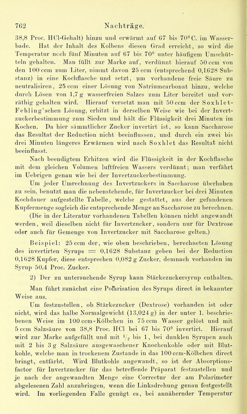 38,8 Proc. HCl-Gehalt) hinzu und erwärmt auf 67 bis 70° 0. im Wasser- bade. Hat der Inhalt des Kolbens diesen Grad erreicht, so wird die Temperatur noch fünf Minuten auf 67 bis 70° unter häufigem Umschüt- teln gehalten. Man füllt zur Marke auf, verdünnt hierauf 50 ccm von den 100 ccm zum Liter, nimmt davon 25 ccm (entsprechend 0,1628 Sub- stanz) in eine Kochflasche und setzt, um vorhandene freie Säure zu neutralisiren, 25 ccm einer Lösung von Natriumcarbonat hinzu, welche durch Lösen von 1,7 g wasserfreien Salzes zum Liter bereitet und vor- räthig gehalten wird. Hierauf versetzt man mit 50 ccm der Soxhlet- Fehling’schen Lösung, erhitzt in derselben Weise wie hei der Invert- zuckerbestimmung zum Sieden und hält die Flüssigkeit drei Minuten im Kochen. Da hier sämmtlicher Zucker invertirt ist, so kann Saccharose das Resultat der Reduction nicht beeinflussen, und durch ein zwei bis drei Minuten längeres Erwärmen wird nach Soxhlet das Resultat nicht beeinflusst. Nach beendigtem Erhitzen wird die Flüssigkeit in der Kochflasche mit dem gleichen Volumen luftfreien Wassers verdünnt; man verfährt im Uebrigen genau wie bei der Invertzuckerbestimmung. Um jeder Umrechnung des Invertzuckers in Saccharose überhoben zu sein, benutzt man die nebenstehende, für Invertzucker bei drei Minuten Kochdauer aufgestellte Tabelle, welche gestattet, aus der gefundenen Kupfermenge sogleich die entsprechende Menge an Saccharose zu berechnen. (Die in der Literatur vorhandenen Tabellen können nicht angewandt werden, weil dieselben nicht für Invertzucker, sondern nur für Dextrose oder auch für Gemenge von Invertzucker mit Saccharose gelten.) Beispiel: 25 ccm der, wie oben beschrieben, berechneten Lösung des invertirten Syrups = 0,1628 Substanz geben bei der Reduction 0,1628 Kupfer, diese entsprechen 0,082 g Zucker, demnach vorhanden im Syrup 50,4 Proc. Zucker. 2) Der zu untersuchende Syrup kann Stärkezuckersyrup enthalten. Man führt zunächst eine Polarisation des Syrups direct in bekannter Weise aus. Um festzustellen, ob Stärkezucker (Dextrose) vorhanden ist oder nicht, wird das halbe Normalgewicht (13,024 g) in der unter 1. beschrie- benen Weise im 100 ccm-Kölbchen in 75 ccm Wasser gelöst und mit 5 ccm Salzsäure von 38,8 Proc. HCl bei 67 bis 70° invertirt. Hierauf wird zur Marke aufgefüllt und mit V2 bis 1, bei dunklen Syrupen auch mit 2 bis 3 g Salzsäure ausgewaschener Knochenkohle oder mit Blut- kohle, welche man in trockenem Zustande in das 100 ccm-Kölbchen direct bringt, entfärbt. Wird Blutkohle angewandt, so ist der Absorptions- factor für Invertzucker für das betreffende Präparat festzustellen und je nach der angewandten Menge eine Correctur der am Polarimeter abgelesenen Zahl anzubringen, wenn die Linksdrehung genau festgestellt wird. Im vorliegenden Falle genügt es, bei annähernder Temperatur