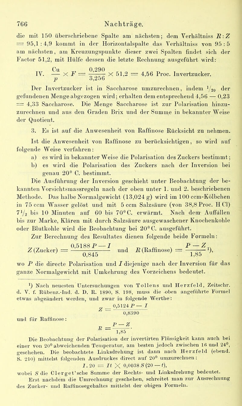 die mit 150 überschriebene Spalte am nächsten; dem Verhältniss R:Z = 95,1 : 4,9 kommt in der Ilorizontalspalte das Verhältniss von 95 : 5 am nächsten, am Kreuzungspunkte dieser zwei Spalten findet sich der Factor 51,2, mit Hülfe dessen die letzte Rechnung ausgeführt wird: IV. — X F — ———- X 51,2 = 4,56 Proc. Invertzucker. p 3,256 Der Invertzucker ist in Saccharose umzurechnen, indem ]/2o ^er gefundenen Menge abgezogen wird; erhalten dem entsprechend 4,56 — 0,23 — 4,33 Saccharose. Die Menge Saccharose ist zur Polarisation hinzu- zurechnen und aus den Graden Brix und der Summe in bekannter Weise der Quotient. 3. Es ist auf die Anwesenheit von Raffmose Rücksicht zu nehmen. Ist die Anwesenheit von Raffinose zu berücksichtigen, so wird auf folgende Weise verfahren: a) es wird in bekannter Weise die Polarisation des Zuckers bestimmt; b) es wird die Polarisation des Zuckers nach der Inversion bei genau 20° C. bestimmt. Die Ausführung der Inversion geschieht unter Beobachtung der be- kannten Vorsichtsmassregeln nach der oben unter 1. und 2. beschriebenen Methode. Das halbe Normalgewicht (13,024 g) wird im 100 ccm-Kölbchen in 75 ccm Wasser gelöst und mit 5 ccm Salzsäure (von 38,8 Proc. HCl) 71/2 bis 10 Minuten auf 60 bis 70° C. erwärmt. Nach dem- Auffüllen bis zur Marke, Klären mit durch Salzsäure ausgewaschener Knochenkohle oder Blutkohle wird die Beobachtung bei 20° C. ausgeführt. Zur Berechnung des Resultates dienen folgende beide Formeln: Z (Zucker) = ————7 und R (Raffinose) = — x), 0,845 1,85 wo P die directe Polarisation und I diejenige nach der Inversion für das ganze Normalgewicht mit Umkehrung des Vorzeichens bedeutet. l) Nach neuesten Untersuchungen von Tollens und Herzfeld, Zeitschr. d. V. f. Rübenz.-Ind. d. D. R. 1890, S. 198, muss die oben angeführte Formel etwas abgeändert werden, und zwar iu folgende Werthel „ _ 0,5124 P— I ~ 0,8390 und für Raffinose: Die Beobachtung der Polarisation der invertirten Flüssigkeit kann auch bei einer von 20° abweichenden Temperatur, am besten jedoch zwischen 16 und 24°, geschehen. Die beobachtete Linksdrehung ist dann nach Herzfeld (ebend. S. 210) mittelst folgenden Ausdruckes direct auf 20° umzurechnen: 2.20 = It X 0,0038 8 (20 — f), wobei S die Clerget’sche Summe der Rechts- und Linksdrehung bedeutet. Erst nachdem die Umrechnung geschehen, schreitet man zur Ausrechnung des Zucker- und Raffinosegebaltes mittelst der obigen Formeln.