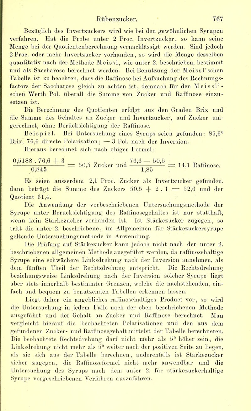 Bezüglich des Invertzuckers wird wie bei den gewöhnlichen Syrupen verfahren. Hat die Probe unter 2 Proc. Invertzucker, so kann seine Menge hei der Quotientenberechnung vernachlässigt werden. Sind jedoch 2 Proc. oder mehr Invertzucker vorhanden, so wird die Menge desselben quantitativ nach der Methode Meissl, wie unter 2. beschrieben, bestimmt und als Saccharose berechnet werden. Bei Benutzung der Meissl’schen Tabelle ist zu beachten, dass die Raffinose bei Aufsuchung des Ilechnungs- factors der Saccharose gleich zu achten ist, demnach für den Meissl’- schen Werth Pol. überall die Summe von Zucker und Raffinose einzu- setzen ist. Die Berechnung des Quotienten erfolgt aus den Graden Brix und die Summe des Gehaltes an Zucker und Invertzucker, auf Zucker um- gerechnet, ohne Berücksichtigung der Raffinose. Beispiel. Bei Untersuchung eines Syrups seien gefunden: 85,6° Brix, 76,6 directe Polarisation; — 3 Pol. nach der Inversion. Hieraus berechnet sich nach obiger Formel: 0,5188 . 76,6 -f 3 0,845 50,5 Zucker und 76,6 — 50,5 1,85 = 14,1 Raffinose. Es seien ausserdem 2,1 Proc. Zucker als Invertzucker gefunden, dann beträgt die Summe des Zuckers 50,5 -(- 2.1 = 52,6 und der Quotient 61,4. Die Anwendung der vorbeschriebenen Untersuchungsmethode der Syrupe unter Berücksichtigung des Raffinosegehaltes ist nur statthaft, wenn kein Stärkezucker vorhanden ist. Ist Stärkezucker zugegen, so tritt die unter 2. beschriebene, im Allgemeinen für Stärkezuckersyrupe geltende Untersuchungsmethode in Anwendung. Die Prüfung auf Stärkezucker kann jedoch nicht nach der unter 2. beschriebenen allgemeinen Methode ausgeführt werden, da raffinosehaltige Syrupe eine schwächere Linksdrehung nach der Inversion annehmen, als dem fünften Theil der Rechtsdrehung entspricht. Die Rechtsdrehung beziehungsweise Linksdrehung nach der Inversion solcher Syrupe liegt aber stets innerhall) bestimmter Grenzen, welche die nachstehenden, ein- fach und bequem zu benutzenden Tabellen erkennen lassen. Liegt daher ein angebliches raffmosehaltiges Product vor, so wird die Untersuchung in jedem Falle nach der oben beschriebenen Methode ausgeführt und der Gehalt an Zucker und Raffinose berechnet. Man vergleicht hierauf die beobachteten Polarisationen und den aus dem gefundenen Zucker- und Raffinosegehalt mittelst der Tabelle berechneten. Die beobachtete Rechtsdrehung darf nicht mehr als 5° höher sein, die Linksdrehung nicht mehr als 5° weiter nach der positiven Seite zu liegen, als sie sich aus der Tabelle berechnen, anderenfalls ist Stärkezucker sicher zugegen, die Raffinoseformel nicht mehr anwendbar und die Untersuchung des Syrups nach dem unter 2. für stärkezuckerhaltige Syrupe vorgeschriebenen Verfahren auszuführen.