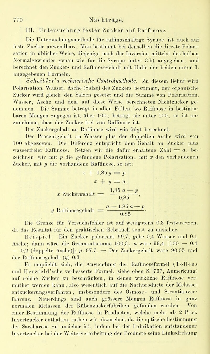 III. Untersuchung fester Zucker auf Raffinose. Die Untersuchungsmethode für raffinosehaltige Syrupe ist auch auf feste Zucker anwendbar. Man bestimmt bei denselben die directe Polari- sation in üblicherweise, diejenige nach der Inversion mittelst des halben Normalgewichtes genau wie für die Syrupe unter 3 b) angegeben, und berechnet den Zucker- und Raffinosegehalt mit Hülfe der beiden unter 3. angegebenen Formeln. ScheibleCs rechnerische Controlmethode. Zu diesem Behuf wird Polarisation, Wasser, Asche (Salze) des Zuckers bestimmt, der organische Zucker wird gleich den Salzen gesetzt und die Summe von Polarisation, Wasser, Asche und dem auf diese Weise berechneten Nichtzucker ge- nommen. Die Summe beträgt in allen Fällen, wo Raffinose in bestimm- baren Mengen zugegen ist, über 100; beträgt sie unter 100, so ist an- zunehmen, dass der Zucker frei von Raffinose ist. Der Zuckergehalt an Raffinose wird wie folgt berechnet. Der Procentgehalt an Wasser plus der doppelten Asche wird von 100 abgezogen. Die Differenz entspricht dem Gehalt an Zucker plus wasserfreier Raffinose. Setzen wir die dafür erhaltene Zahl = a, be- zeichnen wir mit p die gefundene Polarisation, mit x den vorhandenen Zucker, mit y die vorhandene Raffinose, so ist: x -)- 1,85 y = p % \ y = a, x Zuckergehalt = 1,85 a — p 0^85 y Raffinosegehalt a — 1,85 a —p G85 Die Grenze für Versuchsfehler ist auf wenigstens 0,3 festzusetzen, da das Resultat für den praktischen Gebrauch sonst zn unsicher. Beispiel. Ein Zucker polarisirt 99,7, gebe 0,4 Wasser und 0,1 Asche; dann wäre die Gesammtsumme 100,3, a wäre 99,4 [100 — 0,4 — 0,2 (doppelte Asche)]; p. 97,7. — Der Zuckergehalt wäre 90,05 und der Raffinosegehalt (y) 0,3. Es empfiehlt sich, die Anwendung der Raffinoseformel (Tollens und Ilerz-feld’sche verbesserte Formel, siehe oben S. 767, Anmerkung) auf solche Zucker zu beschränken, in denen wirkliche Raffinose ver- muthet werden kann, also wesentlich auf die Nachproducte der Melasse- entzuckerungsverfahren, insbesondere des Osmose- und Strontianver- fahrens. Neuerdings sind auch grössere Mengen Raffinose in ganz normalen Melassen der Rübenzuckerfabriken gefunden worden. Von einer Bestimmung der Raffinose in Producten, welche mehr als 2 Proc. Invertzucker enthalten, rathen wir abzusehen, da die optische Bestimmung der Saccharose zu unsicher ist, indem bei der Fabrikation entstandener Invertzucker bei der Weiterverarbeitung der Producte seine Linksdrehung