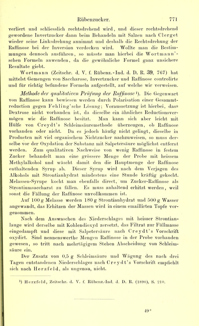 verliert und schliesslich rechtsdrehend wird, und dieser rechtsdrehend gewordene Invertzucker dann beim Behandeln mit Salzen nach Clerget wieder seine Linksdrehung annimmt und deshalb die Rechtsdrehung der Raffinose bei der Inversion verdecken wird. Wollte man die Bestim- mungen dennoch ausführen, so müsste man hierbei die Wortmann’- schen Formeln anwenden, da die gewöhnliche Formel ganz unsichere Resultate giebt. Wortmann (Zeitschr. d. V. f. Rübenz.-Ind. d. D. R. 39, 767) hat mittelst Gemengen von Saccharose, Invertzucker und Raffinose controlirte und für richtig befundene Formeln aufgestellt, auf welche wir verweisen. Methode der qualitativen Prüfung der Raffinose*). Die Gegenwart von Raffinose kann bewiesen werden durch Polarisation einer Gesammt- reduction gegen Fehling’sche Lösung; Voraussetzung ist hierbei, dass Dextrose nicht vorhanden ist, da dieselbe ein ähnliches Reductionsver- mögen wie die Raffinose besitzt. Man kann sich aber leicht mit Hülfe von Creydt’s Schleimsäuremethode überzeugen, ob Raffinose vorhanden oder nicht. Da es jedoch häufig nicht gelingt, dieselbe, in Producten mit viel organischem Nichtzucker nachzuweisen, so muss der- selbe vor der Oxydation der Substanz mit Salpetersäure möglichst entfernt werden. Zum qualitativen Nachweise von wenig Raffinose in festem Zucker behandelt man eine grössere Menge der Probe luit heissem Methylalkohol und wäscht damit den die Hauptmenge der Raffinose enthaltenden Syrup ab. Dieser Syrup wird nach dem Verjagen des Alkohols mit Strontianhydrat mindestens eine Stunde kräftig gekocht. Melassen-Syrupe kocht man ebenfalls direct, um Zucker-Raffinose als Strontiumsaceharat zu fällen. Es muss anhaltend erhitzt werden, weil sonst die Fällung der Raffinose unvollkommen ist. Auf 100 g Melasse werden 180 g Strontianhydrat und 500 g Wasser angewandt, das Erhitzen der Massen wird in einem emaillirten Topfe vor- genommen. Nach dem Auswaschen des Niederschlages mit heisser Strontian- lauge wird derselbe mit Kohlendioxyd zersetzt, das Filtrat zur Füllmasse eingedampft und diese mit Salpetersäure nach Creydt’s Vorschrift oxydirt. Sind nennenswerthe Mengen Raffinose in der Probe vorhanden gewesen, so tritt nach mehrtägigem Stehen Abscheidung von Schleim- säure ein. Der Zusatz von 0,5 g Schleimsäure und Wägung des nach drei Tagen entstandenen Niederschlages nach Creydt’s Vorschrift empfiehlt sich nach Herzfeld, als ungenau, nicht. 0 Herzfeld, Zeitschr. d. V. f. Rübenz.-Ind. d. I). R. (1890), S. 210. 19