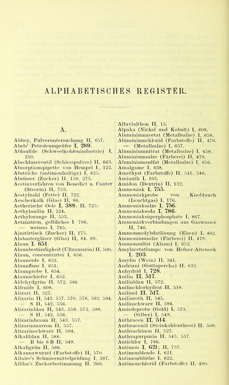 ALPHABETISCHES REGISTER, A. Abbey, Pulveruntersuchung II, 6,r>7. Abels’ Petroleumprüfer I, ‘.289. Ablauföle (Schweelkolilenindustrie) I, 250. Abschlussventil (Schiesspulver) II, 663. Absorptionspipette von Hempel 1, 122. Abstriche (antimonhaltige) I, 625. Absüsser (Zucker) II, 159. 273. Acetinverfahren von Benedict u. Canter (Steorin) II, 723. Acetylzahl (Fette) II, 722. Aescherkalk (Glas) II, 86. Aetherische Oele I, 388; II, 725. Aethylanilin II, 524. Aethylorange II, 553. Aet.znatron, gelbliches I 786. — weisses I, 785. Ajustirtisch (Zucker) II, 175. Alabastergläser (Glas) II, 84. 89. Alaun I, 651. Alaunbeständigkeit (Ultramarin) II, 500. Alaun, concentrirter I, 656. Alaunerde I, 652. Alaunfluss I, 651. Alaunprobe I, 654. Alaunschiefer I, 652. Aldehydgrün II, 572. 586 Alfenide I, 608. Alizari II, 527. Alizarin II, 543. 557. 570. 578. 592. 594. — S II, 542. 556. Alizarinblau II, 543. 558. 572. 588. — S II, 542. 556. Alizarinbraun II, 543. 557. Alizarinmarron II, 557. Alizarinschwarz II, 594. Alkaliblau II, 588. — B bis 6B II, 549. Alkaligrün II, 586. Alkannawurzel (Farbstoffe) II, 570. Allaire’s Schmiermittelprüfung I, 387. Allihn’s Zuckerbestimmung II, 360. Alluvialthon II, 15. Alpaka (Nickel und Kobalt) I, 608. Aluminiumacetat (Metallsalze) I, 658. Aluminiumchlorid (Farbstoffe) II, 479. — (Metallsalze) I, 657. Aluminiumnitrat (Metallsalze) I, 658. Aluminiumsalze (Färberei) II, 479. Aluminiumsulfat (Metallsalze) I, 656. Amalgame I, 638. Amethyst (Farbstoffe) II, 541. 546. Amianth I, 103. Amidon (Dextrin) II, 132. Ammoniak I, 755. Ammoniakprobe von Knoblauch (Leuchtgas) I, 176. Ammoniaksalze I, 756. Ammoniaksoda I, 786. Ammoniaksuperphosphate I, 867. Ammoniakverbindungen aus Gaswasser II, 746. Ammonmolybdatlösung (Eisen) I, 402. Ammoniumsalze (Färberei) II. 479. Ammonsulfat (Alaun) I, 652. Amylacetatlampe von Hefner-Alteneck T, 203. Amylin (Wein) II, 341. Andriani (Guttapercha) II, 632. Anhydrid I, 728. Anilin II, 517. Anilinblau II, 572. Anilinchlorhydrat II, 518. Anilinöl II, 517. Anilinroth II, 545. Anilinschwarz II, 594. Ansiedeprobe (Gold) I, 573. — (Silber) I, 549. Anthracen II, 514. Anthracenöl (Steinkohlentheer) II, 509. Anthrachinon II, 527. Anthrapurpurin II, 543. 557. Antichlor I, 786. Antimon I, 621; II, 737. Antimonblende I, 621. Antimonblüthe I, 622. Antimonchlorid (Farbstoffe) II, 480.