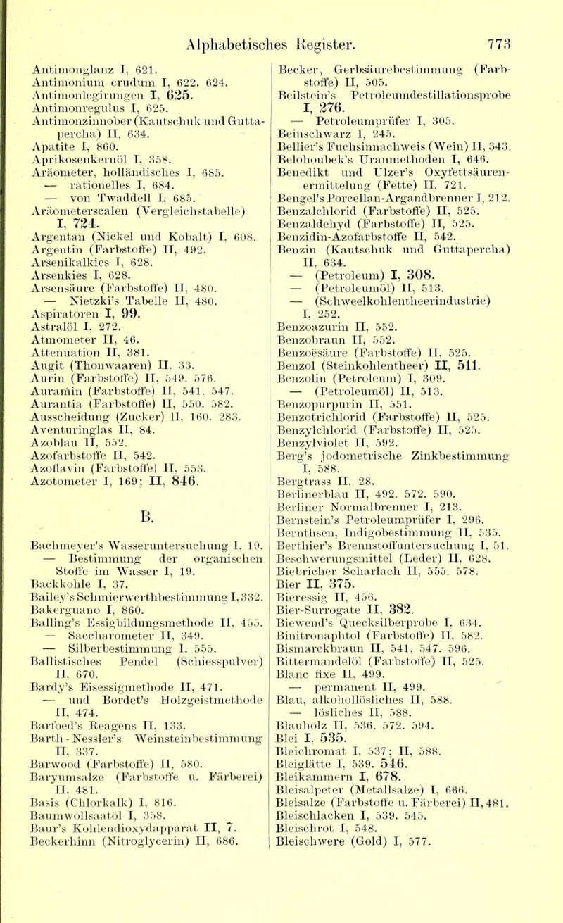 Antimonglanz I, 621. Antimonium crudum I, 622. 624. Antimonlegii'ungen I, 625. Antimonregnlus I, 625. Antimonzinnober (Kautschuk und Gutta- percha) II, 634. Apatite I, 860. Aprikosenkernöl I, 358. Aräometer, holländisches I, 685. -— rationelles I, 684. — von Twaddell I, 685. Aräometerscalen (Yergleiclistabelle) I, 724. Argentan (Nickel und Kobalt) I, 608. Argentin (Farbstoffe) II, 492. Arsenikalkies 1, 628. Arsenkies I, 628. Arsensäure (Farbstoffe) II, 480. — Nietzki’s Tabelle II, 480. Aspiratoren I, 99. Astralöl I, 272. Atmometer II, 46. Attenuation II, 381. Augit (Thonwaaren) II. 33. Aurin (Farbstoffe) II, 549. 576. Auramin (Farbstoffe) II, 541. 547. Aurantia (Farbstoffe) II, 550. 582. Ausscheidung (Zucker) II, 160. 283. Aventuringlas II, 84. Azoblau II, 552. Azofarbstoffe II, 542. Azoflavin (Farbstoffe) II, 553. Azotometer I, 169; II, 846. B. Baclnneyer’s Wasseruntersuchung I, 19. — Bestimmung der organischen Stoffe im Wasser I, 19. Backkohle I, 37. Bailey’s Schmiervverthbestimmung 1,332. Bakerguano I, 860. Balling’s Essigbildungsmethode II, 455. — Saccharometer II, 349. — Silberbestimmung 1, 555. Ballistisches Pendel (Schiesspulver) II, 670. Bardy’s Eisessigmethode II, 471. — und Bordet’s Holzgeistmethode II, 474. Barfoed’s Reagens II, 133. Barth - Nessler’s Weinsteinbestimmung II, 337. Barwood (Farbstoffe) II, 580. Baryumsalze (Farbstoffe u. Färberei) II, 481. Basis (Chlorkalk) I, 816. Baumwollsaatöl I, 358. Baur’s Kohlendioxydapparat II, 7. Beekerhinn (Nitroglycerin) II, 686. Becker, Gerbsäurebestimmung (Farb- stoffe) II, 505. Beilstein’s Petroleumdestillationsprobe I, 276. — Petroleumprüfer I, 305. Beinschwarz I, 245. Bellier’s Fuchsinnachweis (Wein) II, 343. Belolioubek’s Uranmethoden I, 646. Benedikt und Ulzer’s Oxyfettsäuren- ermittelung (Fette) II, 721. Bengel’s Porcellan-Argandbrenner I, 212. Benzalchlorid (Farbstoffe) II, 525. Benzaldehyd (Farbstoffe) II, 525. Benzidin-Azofarbstoffe II, 542. Benzin (Kautschuk und Guttapercha) II, 634. — (Petroleum) I, 308. — (Petroleumöl) II, 513. — (Schweelkohlentheerindustrie) I, 252. Benzoazurin II, 552. Benzobraun II, 552. Benzoesäure (Farbstoffe) II, 525. Benzol (Steinkohlentheer) II, 511. Benzolin (Petroleum) I, 309. — (Petroleumöl) II, 513. Benzopurpurin II, 551. Benzotrichlorid (Farbstoffe) II, 525. Benzylchlorid (Farbstoffe) II, 525. Benzylviolet II, 592/ Berg’s jodometrische Zinkbestimmung I, 588. Bergtrass II, 28. Berlinerblau II, 492. 572. 590. Berliner Normalbrenner I, 213. Bernstein’s Petroleumprüfer I, 296. Berntlisen, Indigobestimmung II. 535. Berthier’s Brennstoffuntersuchung I, 51. Beschwerungsmittel (Leder) 11, 628. Biebricher Scharlach II, 555. 578. Bier II, 375. Bieressig II, 456. Bier-Surrogate II, 382. Biewend’s Quecksilberprobe T. 634. Binitronaphtol (Farbstoffe) II, 582. Bismarckbraun II, 541, 547. 596. Bittermandelöl (Farbstoffe) II, 525. Blanc fixe II, 499. — permanent II, 499. Blau, alkohollösliches II, 588. — lösliches II, 588. Blauholz II, 536. 572. 594. Blei I, 535. Bleichromat I, 537; II, 588. Bleiglätte I, 539. 546. Bleikammern I, 678. Bleisalpeter (Metallsalze) I, 666. Bleisalze (Farbstoffe u. Färberei) 11,481. Bleischlacken I, 539. 545. Bleischrot I, 548. Bleischwere (Gold) I, 577.