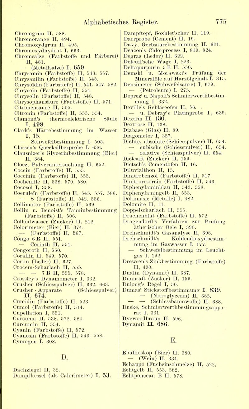 Chrom grün II, 588. Chromorange II, 494. Chromoxydgrün II, 495. Chromoxydhydrat I, 663. Chromsalze (Farbstoffe und Färberei) II, 481. — (Metallsalze) I, 659. Chrysamin (Farbstoffe) II, 543. 557. Chrysanilin (Farbstoffe) II, 545. Chrysoidin (Farbstoffe) II, 541. 547. 582. Chrysoin (Farbstoffe) II, 554. Chrysolin (Farbstoffe) II, 548. Chrysophansäure (Farbstoffe) II, 571. Citronensäure II, 505. Citronin (Farbstoffe) II, 553. 554. Clamond’s thermoelektrische Säule I, 4:98. Clark’s Härtebestimmung im Wasser I, 15. — Schwefelbestimmung I, 505. Classen’s Quecksilberprobe I, 636. Clausnizer’s Glycerinbestimmung (Bier) II, 384. Cloez, Pulveruntersuchung II, 652. Coccin (Farbstoffe) II, 555. Coccinin (Farbstoffe) II, 555. Cochenille II, 538. 570. 580. Cocosöl I, 358. Coerulein (Farbstoffe) II, 543. 557. 586. — S (Farbstoffe) II, 542. 556. Collimator (Farbstoffe) H, 569. Collin u. Benoist’s Tanninbestimmung (Farbstoffe) II, 506. Colloidwasser (Zucker) II, 212. Colorimeter (Bier) II, 374. — (Farbstoffe) II, 567. Congo 6R II, 551. — Corintli II, 551. Congoroth II, 550. Corallin II, 549. 570. Coriin (Leder) II, 627. Crocein-Scliarlach II, 555. — — 7 B II, 555. 578. Crossley’s Dynamometer I, 332. Crusher (Schiesspulver) IT, 662. 663. Crusher - Apparate (Scliiesspulver) II, 674. Cumidin (Farbstoffe) II, 523. Cumol (Farbstoffe) II, 514. Cupellation I, 551. Curcuma II, 538. 572. 584. Curcumin II, 554. Cyanin (Farbstoffe) II, 572. Cyanosin (Farbstoffe) II, 543. 558. Cymogen I, 308. D. Dachziegel II, 32. Dampfkessel (als Calorimeter) I, 53. Dampftopf, Soxhlet’scher II, 119. Darrprobe (Cement) II, 19. Davy, Gerbsäurebestimmung II, 601. Deacon’s Chlorprocess I, 819. 824. Degras (Leder) II, 622. Deleuil’sche Wage I, 223. Deltapurpurin 5 B II, 550. I Demski u. Morawski’s Prüfung der Mineralöle auf Harzölgehalt I, 315. Densimeter (Schwefelsäure) I, 679. — (Petroleum) I, 275. Deprez’ u. Napoli’s Schmierwerthbestim- mung I, 332. Deville’s Gebläseofen II, 56. — u. Debray’s Platinprobe I, 639. Dextrin II. 130. Dextrose II, 138. Diabase (Glas) II, 89. Diagometer I, 357. Dichte, absolute (Scliiesspulver) II, 654. — cubisehe (Scliiesspulver) II, 654. — relative (Scliiesspulver) II, 654. Dicksaft (Zucker) II, 159. Dietsch’s Cementofen II, 16. Diluvialthon II, 15. Dinitrobenzol (Farbstoffe) II, 517. Dinitroresorcin (Farbstoffe) II, 543. Diphenylaminblau II, 543. 558. Diphenylamingelb II, 553. Dokimasie (Metalle) I, 482. Dolomite II, 14. Doppelscharlach II, 555. Drachenblut (Farbstoffe) II, 572. Dragendorff’s Verfahren zur Prüfung ätherischer Oele I, 390. Drehschmidt’s Gasanalyse II, 698. Drehschmidt’s Kohlendioxydbestim - mung im Gaswasser I, 177. — Schwefelbestimmung im Leucht- gas I, 192. Drewsen’s Zinkbestimmung (Farbstoffe) II, 490. Dualin (Dynamit) II, 687. Dünnsaft (Zucker) II, 159. Dulong’s Regel I, 50. Dumas’ Stickstoffbestimmung I, 839. — — (Nitroglycerin) II, 685. — — (Schiessbaumwolle) TI, 688. Duske, Sclimierwerthbestimmungsappa- rat I, 331. Dyewoodbraun II, 596. Dynamit II, 686. E. Ebullioskop (Bier) II, 380. — (Wein) II, 334. Ecliappe (Fuchsinschmelze) II, 522, Echtgelb II, 553. 582. Echtponceau B II, 578,