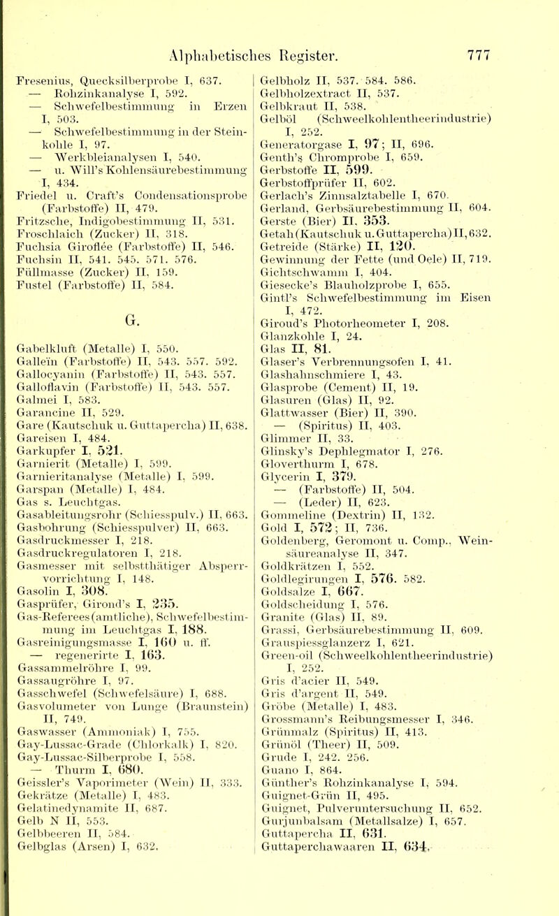 Fresenius, Quecksilberprobe I, 637. — Rolizinkanalyse I, 592. — Schwefelbestimmung in Erzen I, 503. —- Schwefelbestimmung in der Stein- kohle I, 97. — Werkbleianalysen I, 540. — u. Will’s Kohlensäurebestimmung I, 434. Friede] u. Craft’s Condensationsprobe (Farbstoffe) II, 479. Fritzsclie, Indigobestimmung II, 531. Froschlaich (Zucker) II, 318. Fuchsia Giroflee (Farbstoffe) II, 546. Fuchsin II, 541. 545. 571. 576. Füllmasse (Zucker) II, 159. Fustel (Farbstoffe) II, 584. G. Gabelkluft (Metalle) I, 550. Gallein (Farbstoffe) II, 543. 557. 592. Gallocyanin (Farbstoffe) II, 543. 557. Galloflavin (Farbstoffe) II, 543. 557. Galmei I, 583. Garancine II, 529. Gare (Kautschuk u. Guttapercha) II, 638. Gareisen I, 484. Garkupfer I. 521. Garnierit (Metalle) I, 599. Garnieritanalyse (Metalle) I, 599. Garspan (Metalle) I, 484. Gas s. Leuchtgas. Gasableitungsrohr (Scliiesspulv.) II, 663. Gasbohrung (Schiesspulver) II, 663. Gasdruckmesser I, 218. Gasdruckregulatoren I, 218. Gasmesser mit selbsttliätiger Absperr- vorrichtung I, 148. Gasolin I, 308. Gasprüfer, Girond’s I, 235. Gas-Referees (amtliche), Sehwefelbestim- mung im Leuchtgas I, 188. Gasreinigungsmasse I, 160 u. ff. — regenerirte I, 163. Gassammelröhre I, 99. Gassaugröhre I, 97. Gasschwefel (Schwefelsäure) I, 688. Gasvolumeter von Lunge (Braunstein) II, 749. Gaswasser (Ammoniak) I, 755. Gay-Lussac-Grade (Chlorkalk) I, 820. Gay-Lussac-Silberprobe I, 558. — Thurm I, (580. Geissler’s Vaporimeter (Wein) II, 333. Gekrätze (Metalle) I, 483. Gelatinedynamite II, 687. Gelb N II, 553. Gelbbeeren II, 584. Gelbglas (Arsen) I, 632. Gelbholz II, 537. 584. 586. Gelbholzextract II, 537. Gelbkraut II, 538. Gelböl (Schweelkohlentheerindustrie) I, 252. Generatorgase I, 97; II, 696. Genth’s Chromprobe I, 659. Gerbstoffe II, 599. Gerbstoffprüfer II, 602. Gerlacli’s Zinnsalztabelle I, 670. Gerland, Gerbsäurebestimmung II, 604. Gerste (Bier) II. 353. Getah(Kautschuk u. Guttapercha)II, 632. Getreide (Stärke) II, 120. Gewinnung der Fette (und Oele) II, 719. Gichtschwamm I, 404. Giesecke’s Blauholzprobe I, 655. Gintl’s Schwefelbestimmung im Eisen I, 472. Giroud’s Photorheometer I, 208. Glanzkohle I, 24. Glas II, 81. Glaser’s Verbrennungsofen I, 41. Glashahnschmiere I, 43. Glasprobe (Cement) II, 19. Glasuren (Glas) II, 92. Glattwasser (Bier) II, 390. — (Spiritus) II, 403. Glimmer II, 33. Glinsky’s Dephlegmator I, 276. Gloverthurm I, 678. Glycerin I, 379. — (Farbstoffe) II, 504. — (Leder) II, 623. Gommeline (Dextrin) II, 132. Gold I, 572; II, 736. Goldenberg, Geromont u. Comp., Wein- säureanalyse II, 347. Goldkrätzen I, 552. Goldlegirungen I, 576. 582. Goldsalze I, 667. Goldscheidung I, 576. Granite (Glas) II, 89. Grassi, Gerbsäurebestimmung II, 609. Grauspiessglanzerz I, 621. Green-oil (Schweelkohlentheerindustrie) I, 252. Gris d’acier II, 549. Gris d’argent II, 549. Grobe (Metalle) I, 483. Grossmann’s Reibungsmesser I, 346. Grünmalz (Spiritus) II, 413. Grünöl (Tlieer) II, 509. Grude I, 242. 256. Guano I, 864. Güntlier’s Rohzinkanalyse I, 594. Guignet-Grün II, 495. Guignet, Pulveruntersuchung II, 652. Gurjunbalsam (Metallsalze) I, 657. Guttapercha II, 631. Guttaperchawaaren II, 634.