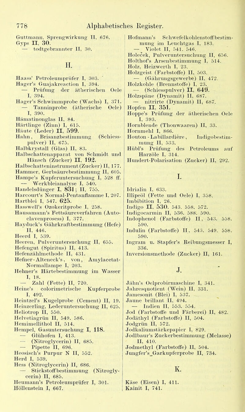 Guttmann, Sprengwirkung II, 676. Gyps II, 30. — todtgebrannter II, 30. H. Haass’ Petroleumprüfer I, 303. Ha ger’s Guajakreaction I, 394. — Prüfung der ätherischen Oele I, 394. Hager’s Schwimmprobe (Wachs) I, 371. — Tanninprobe (ätherische Oele) I, 390. Hämatinonglas II. 84. Härtlinge (Zinn) I, 615. Häute (Leder) II, 599. Hahn, Brisanzbestimmung (Schiess- pulver) II, 675. Halbkrystall (Glas) II, 83. Halbschattenapparat von Schmidt und Hänsch (Zucker) II. 192. Halbschatteninstrument (Zucker) II, 177. Hammer, Gerbsäurebestimmung II, 605. Hampe’s Kupfer Untersuchung I, 528 ff. — Werkbleianalyse I, 540. Handelsdünger I, 831; II, 755. Harcourt’s Normal-Pentanflamme I, 207. Hartblei I, 547. 625. Hasswell’s Ozokeritprobe I, 258. Hausamann’s Fettsäure verfahren (Auto- clavenprosess) I, 377. Hayduck’s Gährkraftbestimmung (Hefe) II, 446. Heerd I, 539. Heeren, Pulveruntersuchung II, 655. Hefengut (Spiritus) II, 413. Hefenzählmethode II, 431. Hefner-Alteneck’s, von, Amylacetat- Normallampe I, 203. Hehner’s Härtebestimmung im Wasser I, 18. — Zahl (Fette) II, 720. Heine’s colorimetrisclie Kupferprobe I, 492. Heintzel’s Kugelprobe (Cement) II, 19. Heinzerling, Lederuntersuchung II, 625. Heliotrop II, 550. Helvetiagrün II, 549. 586. Hemimellithol II, 514. Hempel, Gasuntersuchung I, 118. — Glühofen I, 413. — (Nitroglycerin) II, 685. —- Pipette II, 696. Pleosisch’s Purpur N II, 552. Herd I, 539. Hess (Nitroglycerin) II, 686. — Stickstoffbestimmung (Nitrogly- cerin) II, 685. Heumann’s Petroleumprüfer I, 301. Höllenstein I, 667. Hofmann’s Schwefelkohlenstoff bestim- mung im Leuchtgas I, 183. — Yiolet II, 541. 546. Holecek, Pulveruntersuchung II, 656. Holtliof’s Arsenbestimmung I, 514. Holz, Heizwerth I, 23. Holzgeist (Farbstoffe) II, 503. — (Gälirungsgewerbe) II, 472. Holzkohle (Brennstoffe) I, 23. — (Schiesspulver) II, 649. Holzspäne (Dynamit) II, 687. — nitrirte (Dynamit) II, 687. Hopfen II, 351. Hoppe’s Prüfung der ätherischen Oele I, 393. Hornblende (Thonwaaren) II, 33. Hornmehl I, 866. Houton - Labillardiere, Indigobestim- mung II, 533. Hiibl’s Prüfung des Petroleums auf Harzöle I, 314. Hundert-Polarisation (Zucker) II, 292. I. Idrialin I, 633. Illipeöl (Fette und Oele) I, 358. Imbibition I, 26. Indigo II, 530. 543. 558. 572. Indigocarmin II, 536. 588. 590. Indophenol (Farbstoffe) II, 543. 558. 590. Indulin (Farbstoffe) II, 543. 549. 558. 590. Ingram u. Stapfer’s Reibungsmesser I, 336. Inversionsmethode (Zucker) II, 161. J. Jähn’s Oelprobirmaschine I, 341. Jahresquotient (Wein) II, 331. Jamesonit (Blei) I, 537. Jaune brillant II, 494. — Indien II, 553. 554. Jod (Farbstoffe und Färberei) II, 482. Jodäthyl (Farbstoffe) II, 504. Jodgrün II, 572. Jodkaliumstärkepapier I, 829. Jodlbaur’s Zuckerbestimmung' (Melasse) II, 410. Jodmethyl (Farbstoffe) II, 504. Jungfer’s__Garkupferprobe II, 734. K. Käse (Eisen) I, 411. Kainit I, 741.