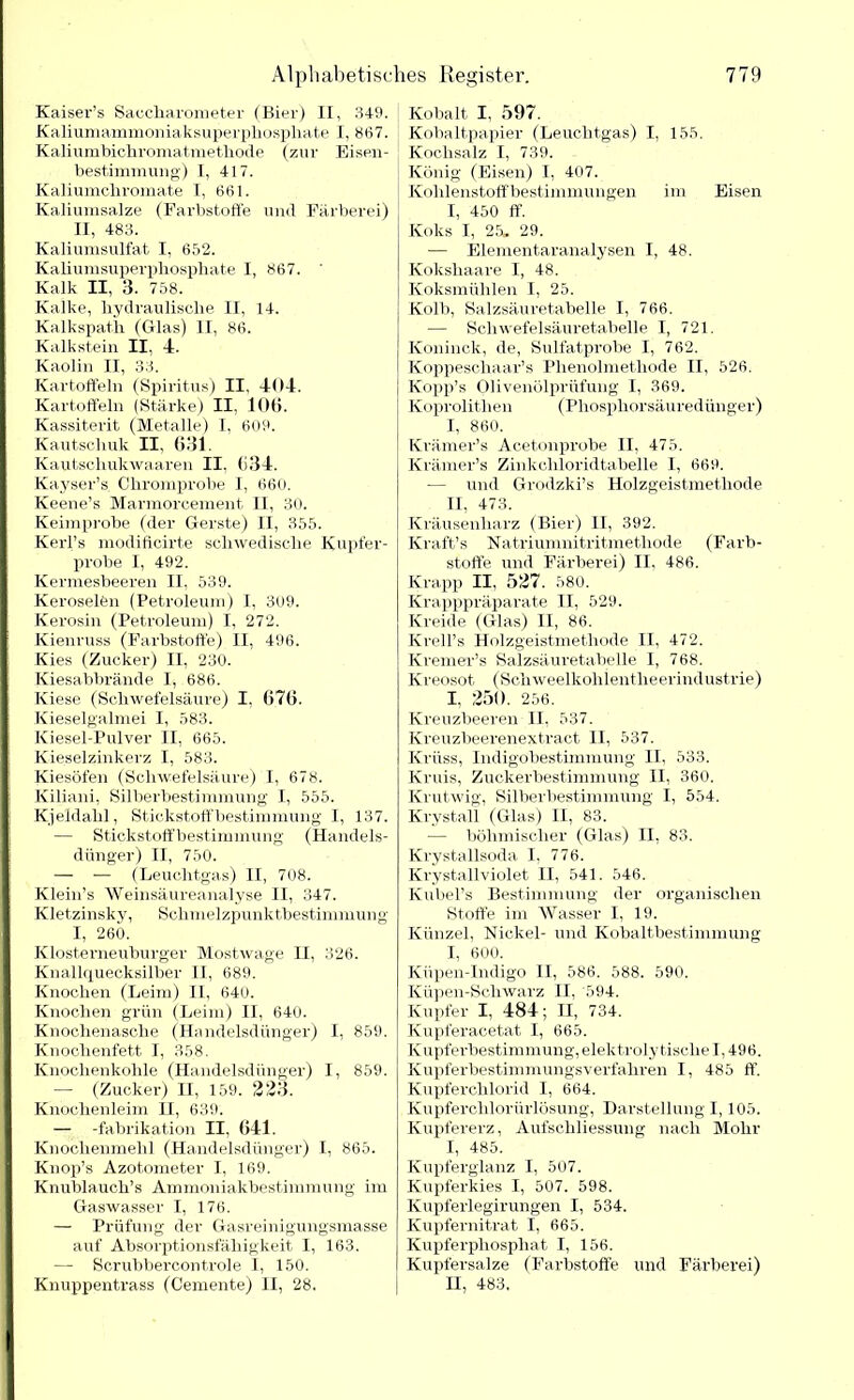 Kaiser’s Saccharometer (Bier) II, 349. Kaliumammoniaksuperpliospliate I, 867. Kaliumbichromatmethode (zur Eisen- bestimmung) I, 417. Kaliumcliromate I, 661. Kaliumsalze (Farbstoffe mul Färberei) II, 483. Kaliumsulfat I, 652. Kaliumsuperphosphate I, 867. Kalk II, 3. 758. Kalke, hydraulische II, 14. Kalkspatk (Glas) II, 86. Kalkstein II, 4. Kaolin II, 33. Kartoffeln (Spiritus) II, 404. Kartoffeln (Stärke) II, 10t». Kassiterit (Metalle) I, 609. Kautschuk II, 631. Kautschukwaaren II, 634. Kayser’s Chromprobe I, 660. Keene’s Marmorcement II, 30. Keimprobe (der Gerste) II, 355. Kerl’s modificirte schwedische Kupfer- probe I, 492. Kermesbeeren II, 539. Keroselfen (Petroleum) I, 309. Kerosin (Petroleum) I, 272. Kienruss (Farbstoffe) II, 496. Kies (Zucker) II, 230. Kiesabbrände I, 686. Kiese (Schwefelsäure) I. 676. Kieselgalmei I, 583. Kiesel-Pulver II, 665. Kieselzinkerz I, 583. Kiesöfen (Schwefelsäure) I, 678. Kiliani, Silberbestimmung' I, 555. Kjeldahl, Stickstoffbestimmung I, 137. — Stickstoffbestimmung (Handels- dünger) II, 750. — — (Leuchtgas) II, 708. Klein’s Weinsäureanalyse II, 347. Kletzinsky, Schmelzpunktbestimmung I, 260. Klosterneuburger Mostwage II, 326. Knallquecksilber II, 689. Knochen (Leim) II, 640. Knochen grün (Leim) II, 640. Knochenasche (Handelsdünger) I, 859. Knochenfett I, 358. Knochenkohle (Handelsdünger) I, 859. — (Zucker) II, 159. 223. Knochenleim H, 639. — -fabrikation II, 641. Knochenmehl (Handelsdünger) I, 865. Knop’s Azotometer I, 169. Knublauch’s Ammoniakbestimmung im Gaswasser I, 176. — Prüfung der Gasreinigungsmasse auf Absorptionsfähigkeit I, 163. —- Scrubbercontrole I, 150. Knuppentrass (Gemente) II, 28. Kobalt I, 597. Kobaltpapier (Leuchtgas) I, 155. Kochsalz I, 739. König (Eisen) I, 407. Kohlenstoffbestimmungen im Eisen I, 450 ff. Koks I, 25. 29. -—• Elementaranalysen I, 48. Kokshaare I, 48. Koksmühlen I, 25. Kolb, Salzsäuretabelle I, 766. •— Schwefelsäuretabelle I, 721. Köninck, de, Sulfatprobe I, 762. Koppeschaar’s Phenolmethode II, 526. Kopp’s Olivenölprüfung I, 369. Koprolithen (Phosphorsäuredünger) I, 860. Krämer’s Acetonprobe II, 475. Krämer’s Zinkchloridtabelle I, 669. — und Grodzki’s Holzgeistmethode II, 473. Kräusenliarz (Bier) II, 392. Kraft’s Natriumnitritmethode (Farb- stoffe und Färberei) II, 486. Krapp II, 527. 580. Krapppräparate II, 529. Kreide (Glas) II, 86. Krell’s Holzgeistmethode II, 472. Kremer’s Salzsäuretabelle I, 768. Kreosot (Schweelkohientheerindustrie) I, 250. 256. Kreuzbeeren II, 537. Kreuzbeerenextract II, 537. Krüss, Indigobestimmung II, 533. Kruis, Zuckerbestimmung II, 360. Krutwig, Silberbestimmung I, 554. Krystall (Glas) II, 83. — böhmischer (Glas) II, 83. Krystallsoda I, 776. Krystallviolet II, 541. 546. Kubel’s Bestimmung der organischen Stoffe im AVasser I, 19. Künzel, Nickel- und Kobaltbestimmung I, 600. Küpen-Indigo II, 586. 588. 590. Küpen-Scliwarz H, 594. Kupfer I, 484; H, 734. Kupferacetat I, 665. Kupferbestimmung, elektrolytische 1,49 6. Kupferbestimmungsverfahren I, 485 ff. Kupferchlorid I, 664. Kupferchlorürlösung, Darstellung 1,105. Kupfererz, Aufschliessung nach Mohr I, 485. Kupferglanz I, 507. Kupferkies I, 507. 598. Kupferlegirungen I, 534. Kupfernitrat I, 665. Kupferphosphat I, 156. Kupfersalze (Farbstoffe und Färberei) II, 483.