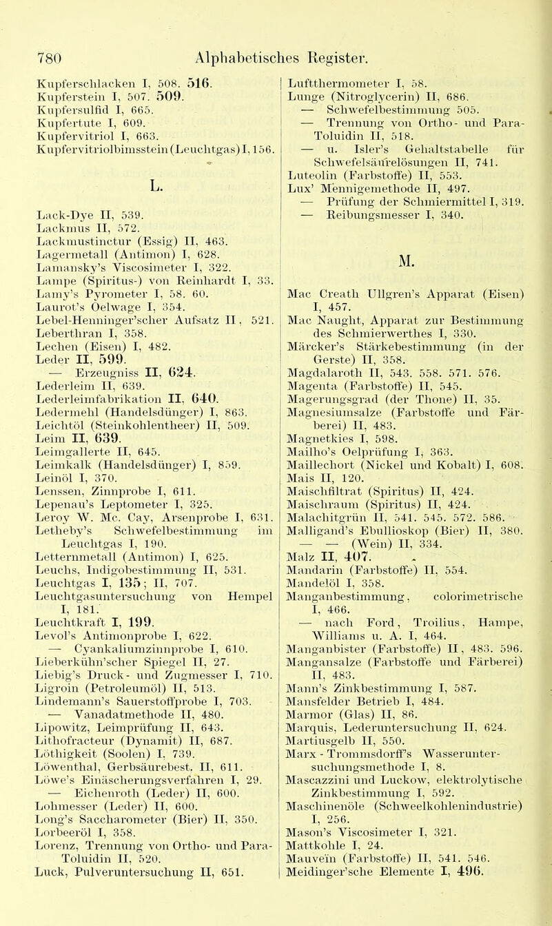 Kupferschlacken I, 508. 516. Kupferstein I, 507. 509. Kupfersulfid I, 665. Kupfertute I, 609. Kupfervitriol I, 663. Kupfervitriolbimsstein (Leuchtgas)1,156. L. Lack-Dye II, 539. Lackmus II, 572. Lackmustinctur (Essig) II, 463. Lagermetall (Antimon) I, 628. Lamansky’s Viscosimeter I, 322. Lampe (Spiritus-) von Reinhardt I. 33. Lamy’s Pyrometer I, 58. 60. Laurot’s Oelwage I, 354. Lebel-Henninger’sclier Aufsatz II, 521. Lebertliran I, 358. Lechen (Eisen) I, 482. Leder II, 599. •— Erzeugniss II, 624. Lederleim II, 639. Lederleimfabrikation II. 640. Ledermehl (Handelsdünger) I, 863. Leichtöl (Steinkohlentheer) II, 509. Leim II, 639. Leimgallerte II, 645. Leimkalk (Handelsdünger) I, 859. Leinöl I, 370. Lenssen, Zinnprobe I, 611. Lepenau’s Leptometer I, 325. Leroy W. Mc. Cay, Arsenprobe I, 631. Letheby’s Schwefelbestimmung im Leuchtgas I, 190. Letternmetall (Antimon) I, 625. Leuchs, Indigobestimmung II, 531. Leuchtgas I, 135; II, 707. Leuchtgasuntersuchung von Hempel I, 181. Leuchtkraft I, 199. Levol’s Antimonprobe I, 622. — Cyankaliumzinnprobe I, 610. Lieberkühn’scher Spiegel II, 27. Liebig’s Druck- und Zugmesser I, 710. Ligroin (Petroleumöl) II, 513. Lindemann’s Sauerstoffprobe I, 703. — Yanadatmethode II, 480. Lipowitz, Leimprüfung II, 643. Lithofracteur (Dynamit) II, 687. Löthigkeit (Soolen) I, 739. Löwenthal, Gerbsäurebest. II, 611. Lowe’s Einäscherungsverfahren I, 29. — Eichenrotli (Leder) II, 600. Lohmesser (Leder) II, 600. Long’s Saccharometer (Bier) II, 350. Lorbeeröl I, 358. Lorenz, Trennung von Ortho- und Para- Toluidin II, 520. Luck, Pulveruntersuchung II, 651. | Luftthermometer I, 58. Lunge (Nitroglycerin) II, 686. — Schwefelbestimmung 505. — Trennung von Ortho- und Para- Toluidin II, 518. — u. Isler’s Gehaltstabelle für Schwefelsänrelösungen II, 741. Luteolin (Farbstoffe) II, 553. Lux’ M'ennigemethode II, 497. — Prüfung der Schmiermittel I, 319. — Reibungsmesser I. 340. M. Mac Creatli Ullgren’s Apparat (Eisen) I, 457. Mac Nauglit, Apparat zur Bestimmung des Schmierwerth.es I, 330. Märcker’s Stärkebestimmung (in der Gerste) II, 358. Magdalaroth II, 543. 558. 571. 576. Magenta (Farbstoffe) II, 545. Magerungsgrad (der Thone) II, 35. Magnesiumsalze (Farbstoffe und Fär- berei) II, 483. Magnetkies I, 598. Maillio’s Oelprüfung I, 363. Maillechort (Nickel und Kobalt) I, 608. Mais II, 120. Maischfiltrat (Spiritus) II, 424. Maischraum (Spiritus) II, 424. Malachitgrün II, 541. 545. 572. 586. Malligand’s Ebullioskop (Bier) II, 380. — — (Wein) II, 334. Malz II, 407. Mandarin (Farbstoffe) II, 554. Mandelöl I, 358. Manganbestimmung, colorimetrisclie I, 466. ■— nach Ford, Troilius, Hampe, Williams u. A. I, 464. Manganbister (Farbstoffe) II, 483. 596. Mangansalze (Farbstoffe und Färberei) II, 483. Mann’s Zinkbestimmung I, 587. Mansfelder Betrieb I, 484. Marmor (Glas) II, 86. Marquis, Lederuntersuchung II, 624. Martiusgelb II, 550. Marx - Trommsdorff’s Wasserunter- suchungsmethode I, 8. Mascazzini und Luckow, elektrolytische Zinkbestimmung I, 592. Maschinenöle (Schweelkohlenindustrie) I, 256. ; Mason’s Viscosimeter I, 321. Mattkohle I, 24. Mauvein (Farbstoffe) II, 541. 546. | Meidinger’sche Elemente I, 496.