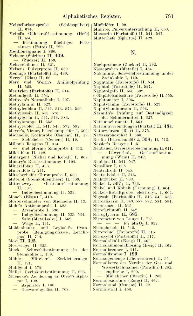 Meisseibrisanzprobe (Schiesspulver) II, 674. Meissl’s Gährkraftbestimmung (Hefe) II, 450. — Bestimmung flüchtiger Fett- säuren (Fette) II, 720. Mejillonesguano I, 860. Melasse (Spiritus) II, 409. — (Zucker) II, 159. Melassebildner II, 321. Melsens, Pulverprobe II, 669. Mennige (Farbstoffe) II, 496. Mergel (Glas) II, 86. Merz und Weith’s Anilinölprüfung II, 522. Mesitylen (Farbstoffe) II, 514. Metanilgelb II, 554. Metliven’s Normallicht I, 207. Methylanilin II, 523. Methylenblau II. 541. 546. 572. 590. Methyleosin II, 558. 576. Methylgrün II, 541. 546. 586. Methylorange II, 553. Methylviolet II, 541. 546. 572. 592. Meyer’s, Victor, Petroleumprüfer I, 302. Michaelis, Kochprobe (Cement) II, 19. — Siebbüchse (Cement) II. 19. Millon’s Reagens II, 314. — und Morin’s Zinnprobe I, 612. Miloriblau II, 492. Minargent (Nickel und Kobalt) I, 608. Minary’s Russbestimmung I, 102. Mineralblau II, 493. Mineralöle I, 241. Mitscherlich’s Chromprobe I, 660. Mittelöl (Steinkohlentheer) II, 509. Mittenzwey, Gerbsäurebestimmung II, 607. — Indigobestimmung II, 532. Mönch (Eisen) I, 410. Mörtelvolumeter von Michaelis II, 13. Mohr’s Antimonprobe I, 623. — Arsenprobe I, 630. — Indigobestimmung II, 533. 534. — Salz (Metallsalze) I, 662. — Wage II, 161. Moldenhauer und Leybold’s Cyan- probe (Reinigungsmasse, Leucht- gas) II, 714. Most II, 325. Mostwagen II, 325. Muck, Schwefelbestimmung in der Steinkohle I, 139. Mühle, Märcker’s Zerkleinerungs- II, 121. Mühlgold I, 572. Müller, Gerbsäurebestimmung II, 603. Muencke’s Aenderung an Orsat’s Appa- rat I, 109. — Aspirator I, 100. — Gaswaschgefäss II, 708. Muffelöfen I, 29. Munroe, Pulveruntersuchung II, 653. Muscarin (Farbstoffe) II, 541. 547. Mutterhefe (Spiritus) II, 429. N. Nachproducte (Zucker) II, 292. Nässeproben (Metalle) I, 484. Nakamura, Schwefelbestimmung in der Steinkohle I, 140. Naphtalin (Farbstoffe) II, 514. Naphtol (Farbstoffe) II, 527. Naplitolgelb II, 550. 582. n-Naphtolsulfosäure (Farbstoffe) II, 555. Naphtometer I, 30(h Naphtylamin (Farbstoffe) II, 523. Naphtylaminbraun II, 596. Nasmith’s Prüfung auf Beständigkeit der Schmiermittel I, 327. Natriumchromate I, 661. Natriumverbindungen (Färbst.) II, 484. Naturwürzen (Bier) II, 375. Navassapliosphat I, 860. Neolin (Petroleumöl) I, 308; II, 513. Nessler’s Reagens I, 5. Neubauer, Gerbsäurebestimmung H, 611. — -Löwenthal, Gerbstoff bestim- mung (Wein) II, 342. Neublau II, 541. 547. Neusilber I, 608. Neutralroth II, 545. Neutralviolet II, 546. Nichtzucker II, 209. Nickel I, 597; II, 736. Nickel und Kobalt (Trennung) I, 604. Nickel - Kobaltprobe, elektrolyt. I, 602. Nigrosin (Farbstoffe) II. 543. 549. 558. Nitroalizarin II, 543. 557. 572. 584. 594. Nitrobenzol II, 515. Nitrofarbstoffe II, 542. Nitroglycerin II, 685. Nitrometer von Lunge I, 713. — — — für Mn 02 I, 822. Nitroplienole II, 542. Nitrotoluol (Farbstoffe) II, 515. Nitroxylol (Farbstoffe) II, 517. Normalalkali (Essig) II, 462. Normalammoniaklösung (Essig) II, 462. Normalbrenner I, 211. Normal flamme I, 199. Normalgemenge (Thomvaaren) II, 55. Normalkerze des Vereins der Gas- und Wasserfachmänner (Paraffin) I, 202. — englische I, 200. — Münchener (Stearin) I, 203. Normaloxalsäure (Essig) II, 462. Normalsand (Cement) II, 22. Normalstahl 1. 458.