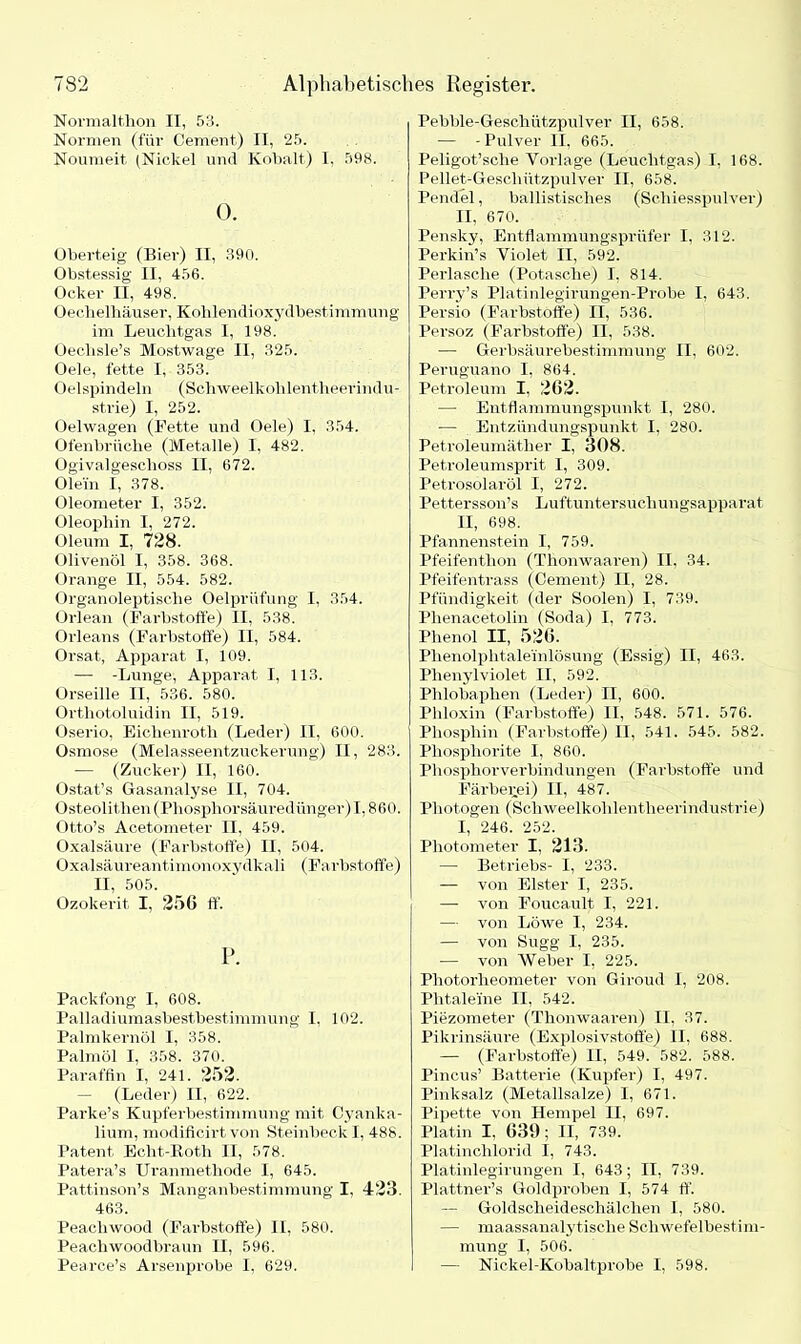 Normalt,lion II, 53. Normen (für Cement) II, 25. Noumeit (Nickel und Kobalt) I. 598. 0. Oberteig (Bier) II, 390. Obstessig II, 456. Ocker II, 498. Oeclielhäuser, Kohlendioxydbestimmung im Leuchtgas I, 198. Oeclisle’s Mostwage II, 325. Oele, fette I, 353. Oelspindeln (Schweelkohlentheerimlu- st.rie) I, 252. Oelwagen (Fette und Oele) I. 354. Ofenbrüche (Metalle) I. 482. Ogivalgeschoss II, 672. Olein I, 378. Oleometer I, 352. Oleophin I, 272. Oleum I, 728. Olivenöl I, 358. 368. Orange II, 554. 582. Organoleptische Oelprüfung I, 354. Orlean (Farbstoffe) II, 538. Orleans (Farbstoffe) II, 584. Orsat, Apparat I, 109. — -Lunge, Apparat I, 113. Orseille II, 536. 580. Orthotoluidin II, 519. Oserio, Eichenroth (Leder) II, 600. Osmose (Melasseentzuckerung) II, 283. -— (Zucker) II, 160. Ostat’s Gasanalyse II, 704. Osteolithen (Phosphorsäuredünger) 1,860. Otto’s Acetometer II, 459. Oxalsäure (Farbstoffe) II, 504. Oxalsäureantimonoxydkali (Farbstoffe) II, 505. Ozokerit I, 256 ff. P. Packfong I, 608. Palladiumasbestbestimmung I. 102. Palmkernöl I, 358. Palmöl I, 358. 370. Paraffin I, 241. 252. (Leder) II, 622. Parke’s Kupferbestimmung mit Cyanka- lium, modificirt von Steinbeck I, 488. Patent Echt-Roth II, 578. Patera’s Uranmethode I, 645. Pattinson’s Manganbestimmung I, 423. 463. Peaeliwood (Farbstoffe) II, 580. Peachwoodbraun II, 596. Pearce’s Arsenprobe I, 629. Pebble-Geschützpulver II, 658. — -Pulver II, 665. Peligot’sche Vorlage (Leuchtgas) I, 168. Pellet-Geschützpulver II, 658. Pendel, ballistisches (Scliiesspulver) II, 670. Pensky, Entflammungsprüfer I, 312. Perkin’s Violet II, 592. Perlasche (Potasche) I, 814. Perry’s Platinlegirungen-Pi’obe I, 643. Persio (Farbstoffe) II, 536. Persoz (Farbstoffe) II. 538. •— Gerbsäurebestimmung II, 602. Peruguano I, 864. Petroleum I, 202. — Entflammungspunkt I, 280. -— Entzündungspunkt I. 280. Petroleumäther I, 308. Petroleumsprit I, 309. Petrosolaröl I, 272. Pettersson’s Luftuntersuchungsapparat II, 698. Pfannenstein I, 759. Pfeifenthon (Thonwaaren) II, 34. Pfeifentrass (Cement) II, 28. Pfündigkeit (der Soolen) I, 739. Plienacetolin (Soda) I, 773. Phenol II, 526. Phenolphtalei'nlösung (Essig) II, 463. Phenylviolet II, 592. Plilobaphen (Leder) II, 600. Phloxin (Farbstoffe) II, 548. 571. 576. Phosphin (Farbstoffe) II, 541. 545. 582. Phosphorite I, 860. Phosphorverbindungen (Farbstoffe und Färberei) II, 487. Photogen (Scliweelkohlentheerindustrie) 1,' 246. 252. Photometer I, 213. —- Betriebs- I, 233. — von Elster I, 235. — von Foucault I, 221. — von Löwe I, 234. — von Sugg I, 235. — von Weber I, 225. Photorheometer von Giroud I, 208. Phtaleine II, 542. Piezometer (Thonwaaren) II, 37. Pikrinsäure (Explosivstoffe) II, 688. — (Farbstoffe) II, 549. 582. 588. Pineus’ Batterie (Kupfer) I, 497. Pinksalz (Metallsalze) I, 671. Pipette von Hempel II. 697. Platin I, 639; II, 739. Platinchlorid I, 743. Plätinlegirungen I, 643; II, 739. Plattner’s Goldproben I, 574 ff. — Goldscheideschälchen L, 580. — maassanalytische Schwefelbestim- mung I, 506. — Nickel-Kobaltprobe I, 598.