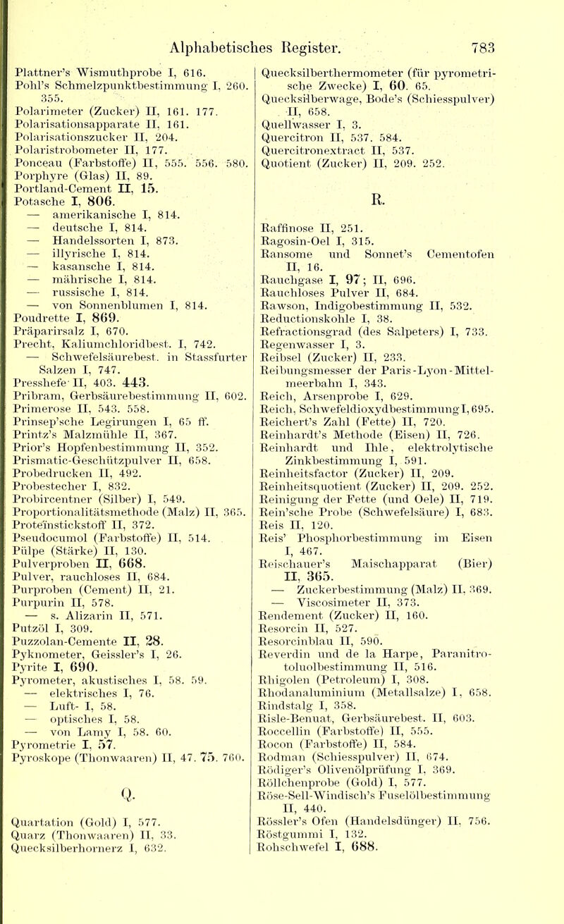 Plattner’s Wismuthprobe I, 616. Pohl’s Schmelzpunktbestimmung I, 260. 355. Polarimeter (Zucker) II, 161. 177. Polarisationsapparate II, 161. Polarisationszucker II, 204. Polaristrobometer II, 177. Ponceau (Farbstoffe) II, 555. 556. 580. Porphyre (Glas) II, 89. Portland-Cement II, 15. Potasche I, 806. — amerikanische I, 814. — deutsche I, 814. — Handelssorten I, 873. — illyrische I, 814. — kasansche I, 814. — mährische I, 814. — russische I, 814. — von Sonnenblumen I, 814. Poudrette I, 869. Präparirsalz I, 670. Precht, Kaliumchloridbest. I, 742. — Schwefelsäurebest, in Stassfurter Salzen I, 747. Presshefe' II, 403. 443. Pribram, Gerbsäurebestimmung' II, 602. Primerose II, 543. 558. Prinsep’sche Legirungen I, 65 ff. Printz’s Malzmühle II, 367. Prior’s Hopfenbestimmung II, 352. Prismatic-Geschützpulver II, 658. Probedrucken II, 492. Probestecher I, 832. Probircentner (Silber) I, 549. Proportionalitätsmethode (Malz) II, 365. Proteinstickstoff II, 372. Pseudocumol (Farbstoffe) II, 514. Piilpe (Stärke) II, 130. Pulverproben II, 668. Pulver, rauchloses II, 684. Purproben (Cement) II, 21. Purpurin II, 578. — s. Alizarin II, 571. Putzöl I, 309. Puzzolan-Cemente II, 28. Pyknometer, Geissler’s I, 26. Pyrite I, 690. Pyrometer, akustisches I, 58. 59. — elektrisches I, 76. — Luft- I, 58. — optisches I, 58. — von Lamy I, 58. 60. P3’romet,rie I, 57. Pyroskope (Thonwaaren) II, 47. 75. 760. Q. Quartation (Gold) I, 577. Quarz (Thonwaaren) II, 33. Quecksilberhornerz I, 632. Quecksilberthermometer (für pyrometri- sche Zwecke) I, 60. 65. Quecksilberwage, Bode’s (Schiesspulver) II, 658. Quellwasser I, 3. Quercitron II, 537. 584. Quercitronextract II, 537. Quotient (Zucker) II, 209. 252. R. Raffinose II, 251. Ragosin-Oel I, 315. Ransome und Sonnet’s Cementofen II, 16. Rauchgase I, 97; II, 696. Rauchloses Pulver II, 684. Rawson, Indigobestimmung II, 532. Reductionskohle I, 38. Refractionsgrad (des Salpeters) I, 733. Regenwasser I, 3. Reibsei (Zucker) II, 233. Reibungsmesser der Paris-Lyon-Mittel- meerbahn I, 343. Reich, Arsenprobe I, 629. Reich, Schwefeldioxydbestimmung1,695. Reichert’s Zahl (Fette) II, 720. Reinhardts Methode (Eisen) II, 726. Reinhardt und Ihle, elektrolytische Zinkbestimmung I, 591. Reinheitsfactor (Zucker) II, 209. Reinheitsquotient (Zucker) II, 209. 252. Reinigung der Fette (und Oele) II, 719. Rein’sche Probe (Schwefelsäure) I, 683. Reis II, 120. Reis’ Phosphorbestimmung im Eisen I, 467. Reischauer’s Maischapparat (Bier) II, 365. — Zuckerbestimmung (Malz) II, 369. — Yiscosimeter II, 373. Rendement (Zucker) II, 160. Resorcin II, 527. Resorcinblau II, 590. Reverdin und de la Harpe, Paranitro- toluolbestimmung II, 516. Rhigolen (Petroleum) I, 308. Rhodanaluminium (Metallsalze) I, 658. Rindstalg I, 358. Risle-Benuat, Gerbsäure best. II, 603. Roccellin (Farbstoffe) II, 555. Rocon (Farbstoffe) II, 584. Rodman (Schiesspulver) II, 674. Rödiger’s Olivenölprüfung I, 369. Röllchenprobe (Gold) I, 577. Röse-Sell-Windisch’s Fuselölbestimmung II, 440. Rössler’s Ofen (Handelsdünger) II, 756. Röstgummi I, 132. Rohschwefel I, 688.