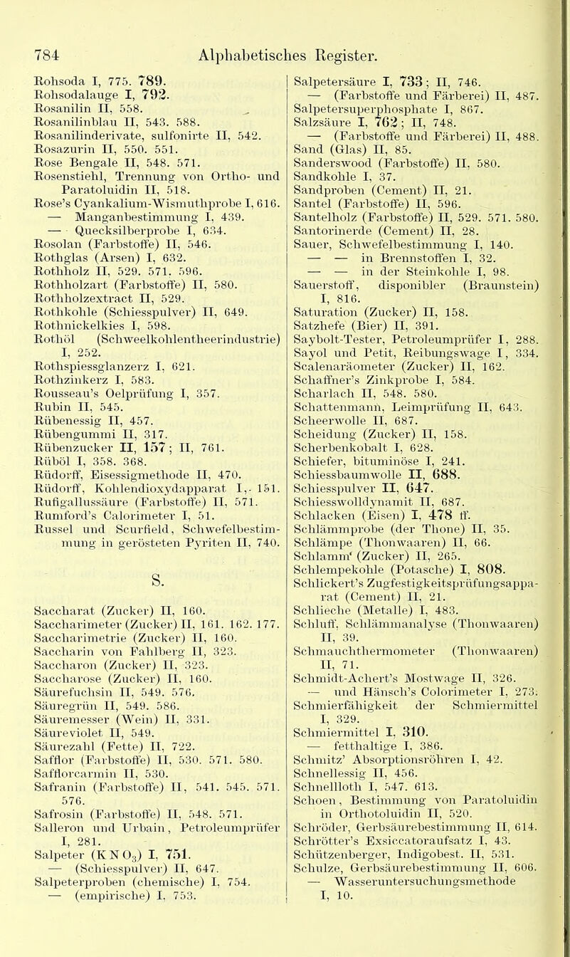 Rohsoda I, 775. 789. Rohsodalauge I, 792. Rosanilin II, 558. Rosanilinblau II, 543. 588. Rosanilinderivate, sulfonh'te II, 542. Rosazurin II, 550. 551. Rose Bengale II, 548. 571. Rosenstiehl, Trennung von Ortho- und Paratoluidin II, 518. Rose’s Cyankalium-Wismuthprobe I, 616. —- Manganhestinnnung I, 439. — Quecksilberprobe I, 634. Rosolan (Farbstoffe) II, 546. Rothglas (Arsen) I, 632. Rothholz II, 529. 571. 596. Rothholzart (Farbstoffe) II, 580. Rothholzextract II, 529. Rothkohle (Schiesspulver) II, 649. Rothnickelkies I, 598. Rothöl (Schweelkohlentheerindustrie) I, 252. Rotlispiessglanzerz I, 621. Rothzinkerz I, 583. Rousseau’s Oelprüfung I, 357. Rubin II, 545. Rübenessig II, 457. Rübengummi II, 317. Rübenzucker II, 157; II, 761. Riiböl I, 358. 368. Rüdorff, Eisessigmethode II, 470. Rüdorff, Kohlendioxydapparat I,. 161. Rufigallussäure (Farbstoffe) II, 571. Rumford’s Calorimeter I, 51. Rüssel und Scurfield, Schwefelbestim- mung in gerösteten Pyriten II, 740. s. Saccharat (Zucker) II, 160. Saccharimeter (Zucker) II, 161. 162. 177. Saccharimetrie (Zucker) II, 160. Saccharin von Fahlberg II, 323. Saccharon (Zucker) II, 323. Saccharose (Zucker) II, 160. Säurefuchsin II, 549. 576. Säuregrün II, 549. 586. Säuremesser (Wein) II, 331. Säureviolet. II, 549. Säurezahl (Fette) II, 722. Safflor (Farbstoffe) II, 530. 571. 580. Safflorcarmin II, 530. Safranin (Farbstoffe) II, 541. 545. 571. 576. Safrosin (Farbstoffe) II, 548. 571. Salleron undUrbain, Petroleumprüfer I, 281. Salpeter (KN03) I, 751. — (Schiesspulver) II, 647. Salpeterproben (chemische) I, 754. — (empirische) I, 753. Salpetersäure I, 733 ; II, 746. — (Farbstoffe und Färberei) II, 487. Salpetersuperphosphate I, 867. Salzsäure I, 762 ; II, 748. — (Farbstoffe und Färberei) II, 488. Sand (Glas) II, 85. Sanderswood (Farbstoffe) II, 580. Sandkohle I, 37. Sandproben (Cement) II, 21. Santel (Farbstoffe) II, 596. Santelholz (Farbstoffe) II, 529. 571. 580. Santorinerde (Cement) II, 28. Sauer, Schwefelbestimmung I, 140. — — in Brennstoffen I, 32. — — in der Steinkohle I, 98. Sauerstoff, disponibler (Braunstein) I, 816. Saturation (Zucker) II, 158. Satzhefe (Bier) II, 391. Saybolt-Tester, Petroleumprüfer I, 288. Sayol und Petit, Reibungswage 1, 334. Scalenaräometer (Zucker) II, 162. Schaffner’s Zinkprobe I, 584. Scharlach II, 548. 580. Scliattenmann, Leimprüfung II, 643. Scheerwolle II, 687. Scheidung (Zucker) II, 158. Scherbenkobalt I, 628. Schiefer, bituminöse I, 241. Schiessbaumwolle II, 688. Schiesspulver II, 647. Schiesswolldynamit II, 687. Schlacken (Eisen) I, 478 ff. Schlämmprobe (der Tlione) II, 35. Schlampe (Tlionwaaren) II, 66. Schlamm* (Zucker) II, 265. Schlempekohle (Potasche) I, 808. Schlickert’s Zugfestigkeitspr üfungsappa- rat (Cement) II, 21. Schlieche (Metalle) I, 483. Schluff, Schlämmanalyse (Tlionwaaren) II, 39. Schmauchthermometer (Tlionwaaren) II, 71. Schmidt-Acliert’s Mostwage II, 326. — und Hänsch’s Colorimeter I, 273. Schmierfähigkeit der Schmiermittel I, 329. Schmiermittel I, 310. — fetthaltige I, 386. Schmitz’ Absorptionsröhren I, 42. Schnellessig II, 456. Schnelllotli I, 547. 613. Schoen, Bestimmung von Paratoluidin in Orthotoluidin II, 520. Schröder, Gerbsäurebestimmung II, 614. Schrötter’s Exsiccatoraufsatz I, 43. Schützenberger, Indigobest. II, 531. Schulze, Gerbsäurebestimmung II, 606. — Wasseruntersuchungsmethode I, 10.