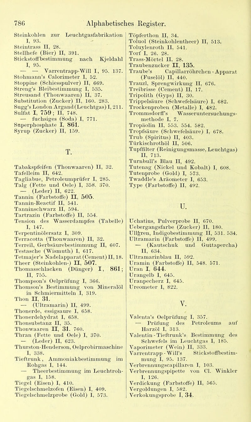 Steinkohlen zur Leuchtgasfabrikation I, 93. Steintrass n, 28. Stellhefe (Bier) II, 391. Stickstoff bestimmung nach Kjeldahl I, 95. -— — Varrentrapp-Will I, 95. 137. Stohmann’s Calorimeter I, 52. Stoppine (Schiesspulver) II, 669. Streng’s Bleihestimmung I, 535. Streusand (Thonwaaren) II, 37. Substitution (Zucker) II, 160. 283. Sugg’s London Argand (Leuchtgas) I, 211. Sulfat I, 759; II, 748. — fuchsiges (Soda) I, 771. Superphosphate I, 861. Syrup (Zucker) II, 159. T. Tabakspfeifen (Thonwaaren) II, 32. Tafelleim II, 642. Tagliabue, Petroleumprüfer I, 285. Talg (Fette und Oele) I, 358. 370. — (Leder) H, 622. Tannin (Farbstoffe) II, 505. TanninTteactif II, 541. Tanninschwarz II, 594. Tartrazin (Farbstoffe) II, 554. Tension des Wasserdampfes (Tabelle) I, 147. Terpentinölersatz I, 309. Terracotta (Thonwaaren) II, 32. Terreil, Gerbsäurebestimmung II, 607. Testasche (Wismuth) I, 617. Tetmajer’s Nadelapparat (Cement) II, 18. Theer (Steinkohlen-) II, 507. Thomasschlacken (Dünger) I, 861; II, 755. Thompson’s Oelprüfung I, 366. Thomson’s Bestimmung von Mineralöl in Schmiermitteln I, 319. Thon II, 31. — (Ultramarin) II, 499. Thonerde, essigsaure I, 658. Thonerdehydrat I, 658. Thonsubstanz II, 35. Thonwaaren II, 31. 760. Thran (Fette und Oele) I, 370. — (Leder) II, 623. Tlmrston-Henderson, Oelprobirmaschine I, 338. Tieftrunk, Ammoniakbestimmung im Kohgas I, 144. — Theerbestiimnung im Leuchtroh- gas I, 158. Tiegel (Eisen) I, 410. Tiegelschmelzofen (Eisen) I, 409. Tiegelschmelzprobe (Gold) I, 573. Töpferthon II, 34. Toluol (Steinkohlentheer) II, 513. Toluylenroth II, 541. Torf I, 26. 28. Trass-Mörtel II, 28. Traubenzucker II, 135. Traube’s Capillarröhrchen - Apparat (Fuselöl) II, 440. Trauzl, Sprengwirkung II, 676. Treibrisse (Cement) II, 17. Tripolith (Gyps) II, 30. Trippelsäure (Schwefelsäure) I, 682. Trockenproben (Metalle) I, 482. Trommsdorff s Wasseruntersuchungs- methode I, 7. Tropäolin II, 553. 554. 582. Tropfsäure (Schwefelsäure) I, 678. Trub (Spiritus) II, 403. Türkischrothöl II, 506. Tupffilter (Reinigungsmasse, Leuchtgas) II, 713. Turnbull’s Blau II, 492. Tutenag (Nickel und Kobalt) I, 608. Tutenprobe (Gold) I, 573. Twaddle’s Aräometer I, 653. Type (Farbstoffe) II, 492. u. Uchatius, Pulverprobe II, 670. Uebergangsfarbe (Zucker) II, 180. Ull^ren, Indigobestimmung II, 531. 534. Ultramarin (Farbstoffe) II, 499. — (Kautschuk und Guttapercha) II, 634. Ultramarinblau II, 592. Uramin (Farbstoffe) II, 548. 571. Uran I, 644. Urangelb I, 645. Uranpecherz I, 645. Ureometer I, 822. V. Valenta’s Oelprüfung I, 357. — Prüfung des Petroleums auf Harzöl I, 313. Valentin - Tieftrunk’s Bestimmung des Schwefels im Leuchtgas I, 185. Vaporimeter (Wein) II, 333. Varrentrapp - Will’s Stickstoffbestim- mung I, 95. 137. Verbrennungscapillaren I, 103. Verbrennungspipette von CI. Winkler I, 126. Verdickung (Farbstoffe) II, 565. Vergoldungen I, 582. Verkokungsprobe I, 34.