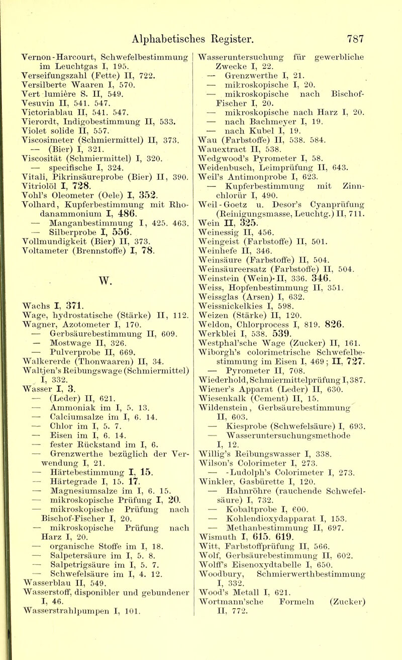Vernon - Harcourt, Sehwefelbestimmung im Leuchtgas I, 195. Verseifungszahl (Fette) II, 722. Versilberte Waaren I, 570. Vert lumiere S. II, 549. Vesuvin II, 541. 547. Victoriablau II, 541. 547. Vierordt, Indigobestimmung II, 533. Violet solide II, 557. Viscosimeter (Schmiermittel) II, 373. — (Bier) I, 321. Viscosität (Schmiermittel) I, 320. — specifische I, 324. Vitali, Pikrinsäureprobe (Bier) II, 390. Vitriolöl I, 728. Vohl’s Oleometer (Oele) I, 352. Volhard, Kupferbestimmung mit Rlio- danammonium I, 486. — Manganbestimmung I, 425. 463. — Silberprobe I, 556. Vollmundigkeit (Bier) II, 373. Voltameter (Brennstoffe) I, 78. w. Wachs I, 371. Wage, hydrostatische (Stärke) II, 112. Wagner, Azotometer I, 170. —■ Gerbsäurebestimmung II, 609. — Mostwage II, 326. — Pulverprobe II, 669. Walkererde (Tlionwaaren) II, 34. Waltjen’s Keibungswage (Schmiermittel) I, 332. Wasser I, 3. — (Leder) II, 621. — Ammoniak im I, 5. 13. — Calciumsalze im I, 6. 14. — Chlor im I, 5. 7. — Eisen im I, 6. 14. — fester Rückstand im I, 6. — Grenzwerthe bezüglich der Ver- wendung I, 21. — Härtebestimmung I, 15. — Härtegrade I, 15. 17. — Magnesiumsalze im I, 6. 15. — mikroskopische Prüfung I, 20. — mikroskopische Prüfung nach Bischof-Fischer I, 20. — mikroskopische Prüfung nach Harz I, 20. — organische Stoffe im I, 18. — Salpetersäure im I, 5. 8. — Salpetrigsäure im I, 5. 7. — Schwefelsäure im I, 4. 12. Wasserblau II, 549. Wasserstoff, disponibler und gebundener I, 46. Wasserstrahlpumpen I, 101. Wasseruntersuchung für gewerbliche Zwecke I, 22. — Grenzwerthe I, 21. — mikroskopische I, 20. — mikroskopische nach Bischof- Fischer I, 20. — mikroskopische nach Harz I, 20. — nach Bachmeyer I, 19. — nach Kübel I, 19. Wau (Farbstoffe) II, 538. 584. Wauextract II, 538. Wedgwood’s Pyrometer I, 58. Weidenbusch, Leimprüfung II, 643. Weil’s Antimonprobe I, 623. — Kupferbestimmung mit Zinn- chlorür I, 490. Weil-Goetz u. Desor’s Cyanprüfung (Reinigungsmasse, Leuclitg.) II, 711. Wein II, 325. Weinessig II, 456. Weingeist (Farbstoffe) II, 501. Weinhefe II, 346. Weinsäure (Farbstoffe) II, 504. Weinsäureersatz (Farbstoffe) II, 504. Weinstein (Wein)* II, 336. 346. Weiss, Hopfenbestimmung II, 351. Weissglas (Arsen) I, 632. Weissnickelkies I, 598. Weizen (Stärke) II, 120. Weldon, Chlorprocess I, 819. 826. Werkblei I, 538. 539. Westpkal’sche Wage (Zucker) II, 161. Wiborgh’s colorimetrische Schwefelbe- stimmung im Eisen I, 469 ; II, 727. — Pyrometer II, 708. Wiederhold, Schmiermittelprüfung 1,387. Wiener’s Apparat (Leder) II, 630. Wiesenkalk (Cernent) II, 15. Wildenstein, Gerbsäurebestimmung II, 603. —- Kiesprobe (Schwefelsäure) I, 693. — W asseruntersuchungsmethode I, 12. Willig’s Reibungswasser I, 338. Wilson’s Colorimeter I, 273. — -Ludolph’s Colorimeter I, 273. Winkler, Gasbürette I, 120. — Hahnröhre (rauchende Schwefel- säure) I, 732. -—■ Kobaltprobe I, 600. — Kohlendioxydapparat I, 153. — Methanbestimmung n, 697. Wismuth I, 615. 619. Witt, Farbstoffprüfung II, 566. Wolf, Gerbsäurebestimmung II, 602. Wolffs Eisenoxydtabelle I, 650. W oodbury, Schmierwertlibestimmung I, 332. Wood’s Metall I, 621. Wortmann’sche Formeln (Zucker) II, 772.