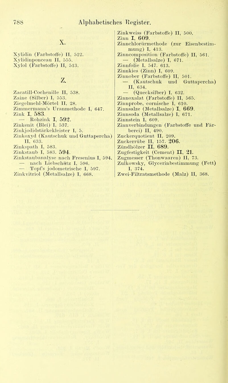 X. Xylidin (Farbstoffe) II, 522. Xylidinponceau II, 555. Xylol (Farbstoffe) II, 513. z. Zacatill-Coclienille II, 538. Zaine (Silber) I, 553. Ziegelmehl-Mörtel II, 28. Zimmermann’s Uranmethode I, 647. Zink I, 583. — Kohzink I, 593. Zinkenit (Blei) I, 537. Zinkjodidstärkekleister I, 5. Zinkoxyd (Kautschuk und Guttapercha) II,' 633. Zinkspath I, 583. Zinkstaub I, 583. 594. Zinkstaubanalyse nach Fresenius I, 594. — nach Liebschiitz I, 596. — Topf’s jodometrische I, 597. Zinkvitriol (Metallsalze) I, 668. Zinkweiss (Farbstoffe) II, 500. Zinn I, G09. Zinnclilorürmetliode (zur Eisenbestim- mung) I, 413. Zinncomposition (Farbstoffe) II, 561. — (Metallsalze) I, 671. Zinnfolie I, 547. 613. Zinnkies (Zinn) I, 609. Zinnober (Farbstoffe) II, 501. — (Kautschuk und Guttapercha) II, 634. — (Quecksilber) I, 632. Zinnoxalat (Farbstoffe) II, 565. Zinnprobe, cornische I, 610. Zinnsalze (Metallsalze) I, 669. Zinnsoda (Metallsalze) I, 671. Zinnstein I, 609. Zinnverbindungen (Farbstoffe und Fär- berei) II, 490. Zuckerquotient II, 209. Zuckerrübe II, 157. 206. Zündhölzer II, 689. Zugfestigkeit (Cement) II, 21. Zugmesser (Tlionwaaren) II, 73. Zulkowsky, Glycerinbestimmung (Fett) I, 374. Zwei-Filtratsmetliode (Malz) II, 368.
