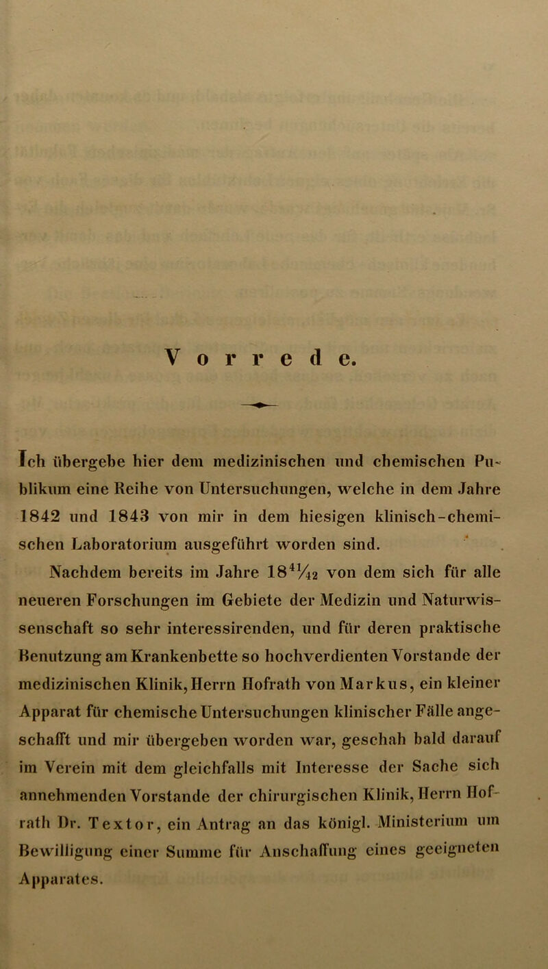 Vorrede. Ich übergebe hier dem medizinischen und chemischen Pu- blikum eine Reihe von Untersiichnngen, welche in dem Jahre 1842 und 1843 von mir in dem hiesigen klinisch-chemi- schen Laboratorium ausgeführt worden sind. Nachdem bereits im Jahre 18^V42 von dem sich für alle neueren Forschungen im Gebiete der Medizin und Naturwis- senschaft so sehr interessirenden, und für deren praktische Benutzung am Krankenbette so hochverdienten Vorstande der medizinischen Klinik,Herrn Hofrath von Markus, ein kleiner Apparat für chemische Untersuchungen klinischer Fälle ange- schafft und mir übergeben worden war, geschah bald darauf im Verein mit dem gleichfalls mit Interesse der Sache sich annehmenden Vorstande der chirurgischen Klinik, Herrn Hof- rfith l)r. Textor, ein Antrag an das königl. Ministerium um Bewilligung einer Summe für AnschalTung eines geeigneten Apparates.