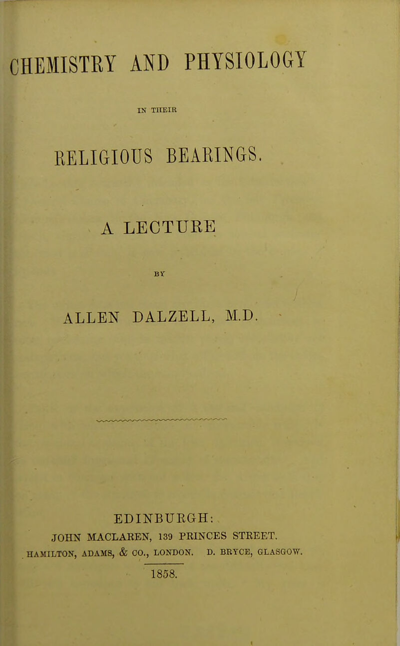 CHEMISTRY AND PHYSIOLOGY IN THEIR RELIGIOUS BEARINGS. A LECTURE ALLEN DALZELL, M.D. EDINBUEGH: i JOHN MACLAKEN, 139 PRINCES STREET. |l HAMILTON, ADAMS, & CO., LONDON. D. BRYCE, GLASGOW. , 1858. <