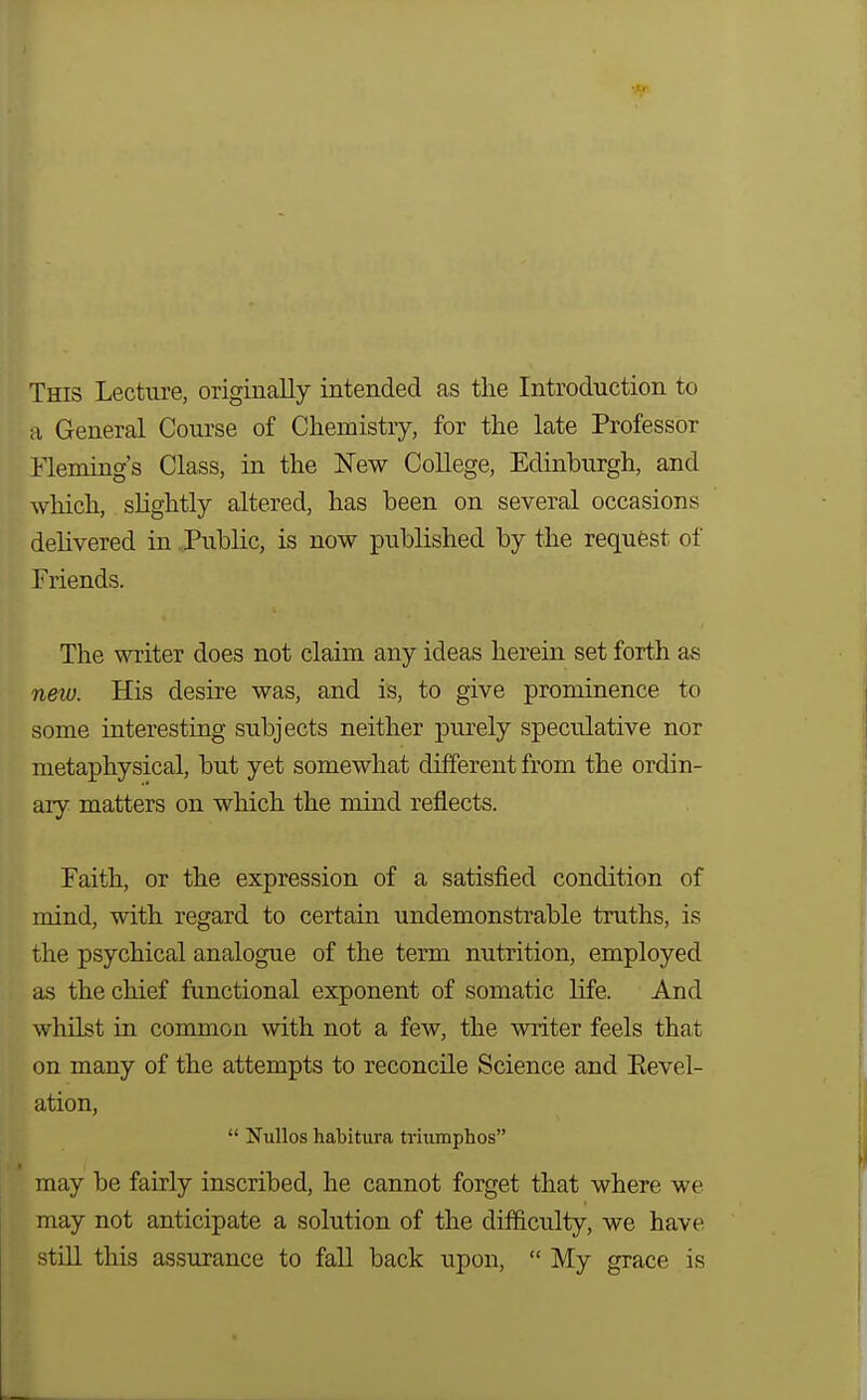 This Lecture, originally intended as the Introduction to a General Course of Chemistry, for the late Professor Fleming's Class, in the New College, Edinburgh, and which, sHghtly altered, has been on several occasions delivered in Public, is now published by the requfest of Friends. The writer does not claim any ideas herein set forth as new. His desire was, and is, to give prominence to some interesting subjects neither purely speculative nor metaphysical, but yet somewhat different from the ordin- ary matters on which the mind reflects. Faith, or the expression of a satisfied condition of mind, with regard to certain undemonstrable truths, is the psychical analogue of the term nutrition, employed as the chief functional exponent of somatic life. And whilst in common with not a few, the writer feels that on many of the attempts to reconcile Science and Eevel- ation,  NuUos habitura triumphos may be fairly inscribed, he cannot forget that where we may not anticipate a solution of the difficulty, we have still this assurance to fall back upon,  My grace is