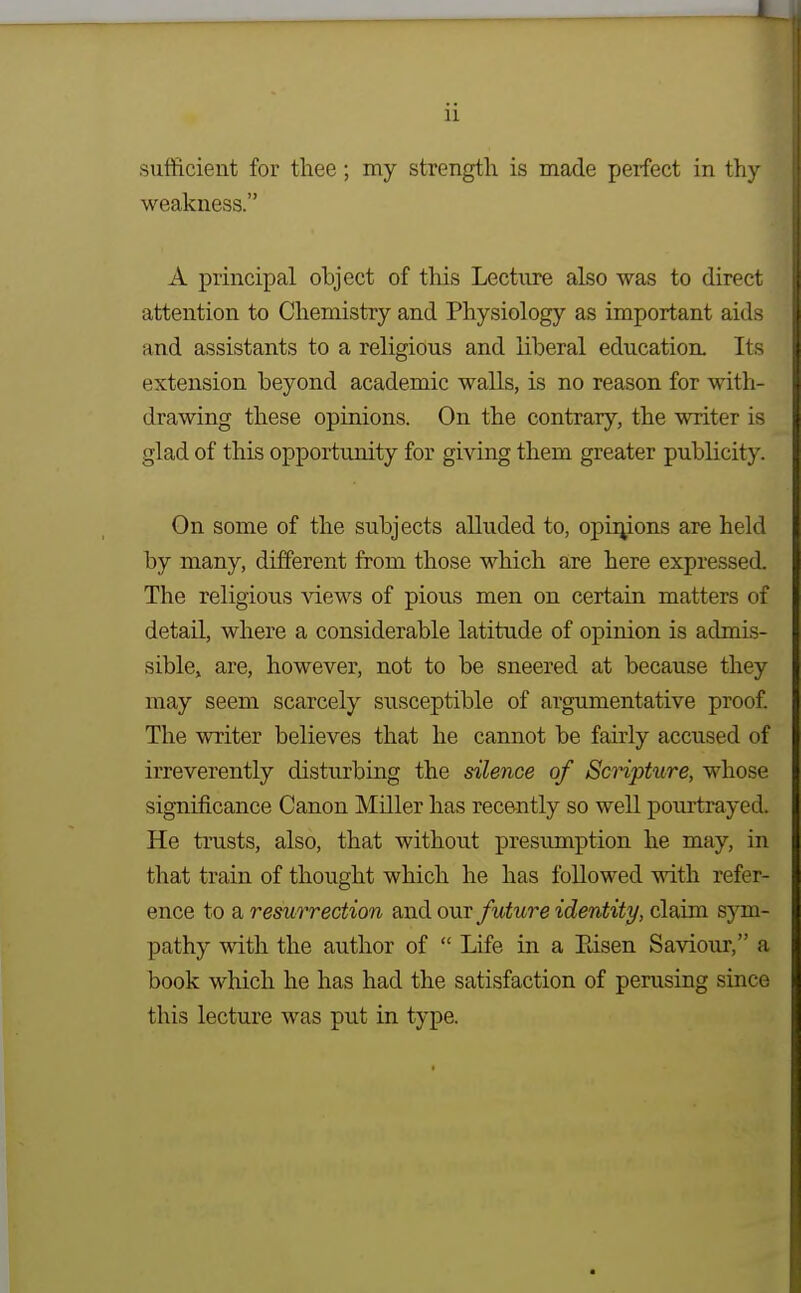 ] ii sulficient for thee; my strength is made perfect in thy weakness. A principal object of this Lecture also was to direct attention to Chemistry and Physiology as important aids and assistants to a religious and liberal education. Its extension beyond academic walls, is no reason for with- drawing these opinions. On the contrary, the writer is glad of this opportunity for giving them greater publicity. On some of the subjects alluded to, opii^ions are held by many, different from those which are here expressed. The religious views of pious men on certain matters of detail, where a considerable latitude of opinion is admis- sible, are, however, not to be sneered at because they may seem scarcely susceptible of argumentative proof. The writer believes that he cannot be fairly accused of irreverently disturbing the silence of Scripture, whose significance Canon Miller has recently so well pourtrayed. He trusts, also, that without presumption he may, in that train of thought which he has followed with refer- ence to a resurrection and our future identity, claim sym- pathy with the author of  Life in a Pdsen Saviour, a book which he has had the satisfaction of perusing since this lecture was put in type.