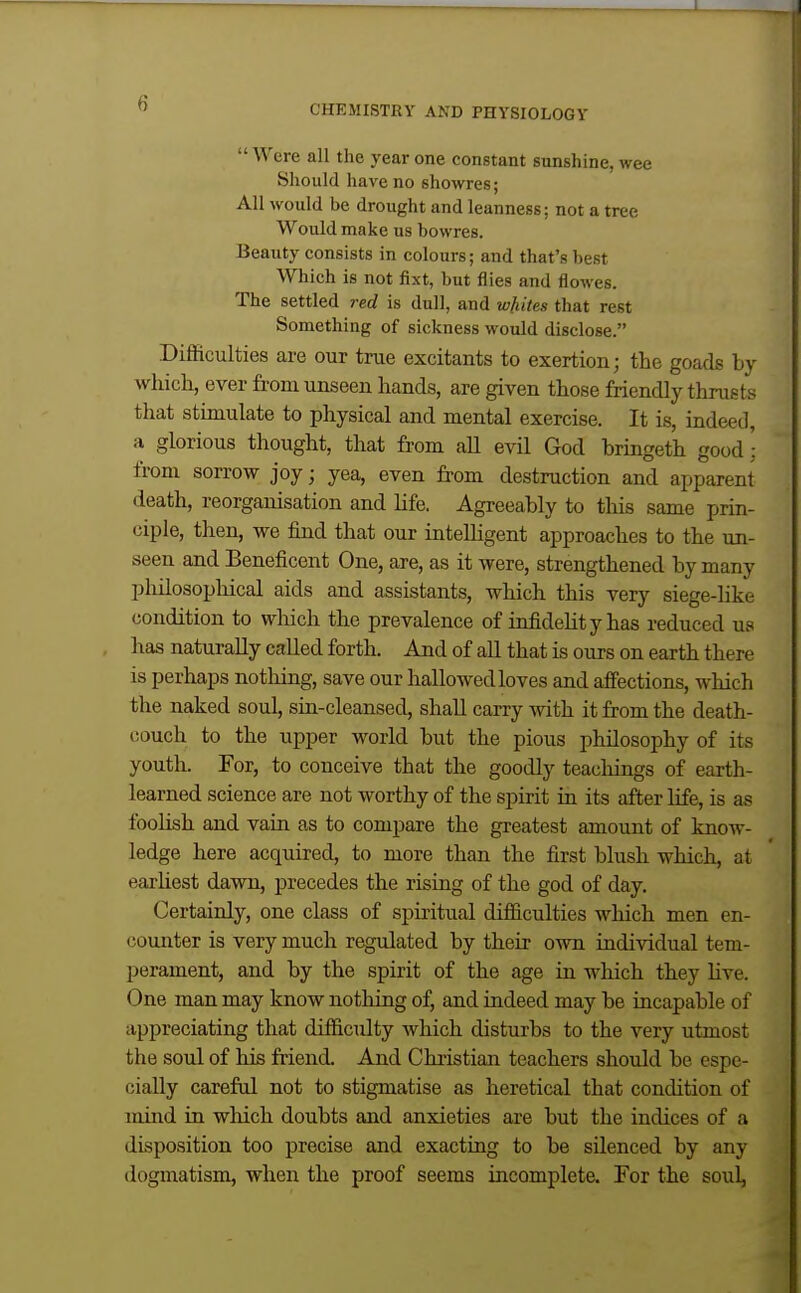 CHEMISTRY AND PHYSIOLOGY Were all the year one constant sunshine, wee Should have no showres; All would be drought and leanness; not a tree Would make us bowres. Beauty consists in colours; and that's best Which is not fixt, but flies and flowes. The settled red is dull, and wliites that rest Something of sickness would disclose. Difficulties are our true excitants to exertion; the goads by which, ever from unseen hands, are given those friendly thrusts that stimulate to physical and mental exercise. It is, indeed, a glorious thought, that from all evil God bringeth good ■ from sorrow joy; yea, even from destruction and apparent death, reorganisation and Ufe. Agreeably to this same prin- ciple, then, we find that our intelligent approaches to the un- seen and Beneficent One, are, as it were, strengthened by many philosophical aids and assistants, which this very siege-like condition to which the prevalence of infidelity has reduced us has naturally called forth. And of all that is ours on earth there is perhaps nothing, save our hallowed loves and affections, which the naked soul, sia-cleansed, shall carry with it from the death- couch to the upper world but the pious philosophy of its youth. For, to conceive that the goodly teachings of earth- learned science are not worthy of the spirit in its after life, is as fooHsh and vain as to compare the greatest amount of know- ledge here acquired, to more than the first blush which, at earliest dawn, precedes the rising of the god of day. Certainly, one class of spiritual difficulties which men en- counter is very much regulated by their own individual tem- perament, and by the spirit of the age in which they Hve. One man may know nothing of, and indeed may be incapable of appreciating that difficulty which disturbs to the very utmost the soul of his friend. And Christian teachers should be espe- cially careful not to stigmatise as heretical that condition of inind in wliich doubts and anxieties are but the indices of a disposition too precise and exacting to be silenced by any dogmatism, when the proof seems incomplete. For the soul,