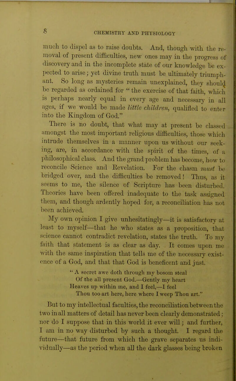 much to dispel as to raise doubts. And, though with the re- moval of present difficulties, new ones may in the progress of discovery and in the incomplete state of our knowledge be ex- ])ected to arise; yet divine truth must be ultimately trium pli- ant. So long as mysteries remain unexplained, they shoul^J be regarded as ordained for  the exercise of that faith, which is perhaps nearly equal in every age and necessaiy in all ages, if we would be made little children, qualified to enter into the Kingdom of God. There is no doubt, that what may at present be classed amongst the most important religious difficulties, those Avhich intrude themselves in a manner upon us without our seek- ing, are, in accordance with the spirit of the times, of a philosophical class. And the gi-and problem has become, how to reconcile Science and Eevelation. For the cha.sm must be bridged over, and the difficulties be removed! Thus, as it seems to me, the silence of Scripture has been disturbed. Theories have been offered inadequate to the task assigned them, and though ardently hoped for, a reconciliation has not been achieved. My own opinion I give unhesitatingly—it is satisfactory at least to myself—that he who states as a proposition, that science cannot contradict revelation, states the truth. To my faith that statement is as clear as day. It comes upon me with the same inspiration that tells me of the necessary exist- ence of a God, and that that God is beneficent and just.  A secret awe doth through my bosom steal Of the all present God.—Gently my heart Heaves up within me, and I feel,—I feel Thou too art here, here where I weep Thou art. But to my intellectual faculties, the reconciliation between the two in all matters of detail has never been clearly demonstrated; nor do I suppose that in this world it ever will; and farther, I am in no way disturbed by such a thought. I regard the futui-e—that future from which the grave separates us indi- vidually—as the period when all the dark glasses being broken
