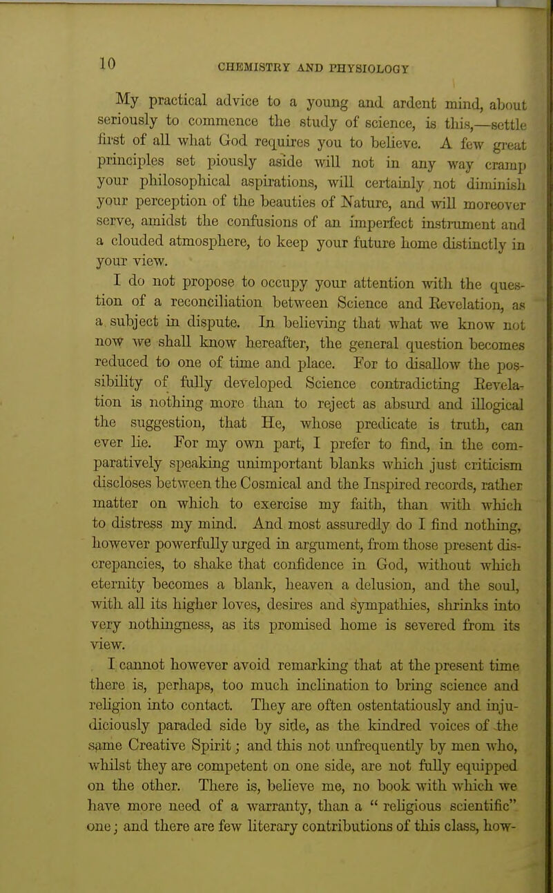 My practical advice to a young and ardent mind, about j seriously to commence the study of science, is this,—settle fii-st of aU what God requires you to believe. A few gi-eat principles set piously aside will not in any way cramp your philosophical aspirations, will certainly not diminisli your perception of the beauties of Nature, and will moreover serve, amidst the confusions of an imperfect instnmient and a clouded atmosphere, to keep your future home distinctly in your view. I do not propose to occupy your attention with the ques- tion of a reconciliation between Science and Eevelation, a.s a subject in dispute. In believing that what we know not now Ave shall know hereafter, the general question becomes reduced to one of time and place. For to disallow the pos- sibility of fully developed Science contradicting Eevela- tion is nothing more than to reject as absurd and illogical the suggestion, that He, whose predicate is truth, can ever lie. For my own part, I prefer to find, in the com- paratively speaking unimportant blanks which just criticism discloses between the Cosmical and the Inspired records, rather matter on which to exercise my faith, than mtli which to distress my mind. And most assuredly do I find nothing, however powerfully urged in argument, from those present dis- crepancies, to shake that confidence in God, without which eternity becomes a blank, heaven a delusion, and the soul, with all its higher loves, desires and sympathies, slxrinks into very nothingness, as its promised home is severed from its view. I cannot however avoid remarking that at the present time there is, perhaps, too much inclination to bring science and rehgion into contact. They are often ostentatiously and inju- diciously paraded side by side, as the Idndred voices of ,the .same Creative Spirit; and this not unfrequently by men who, whilst they are competent on one side, are not fully equipped on the other. There is, beheve me, no book with which we have more need of a warranty, than a  rehgious scientific one; and there are few literary contributions of this class, how-