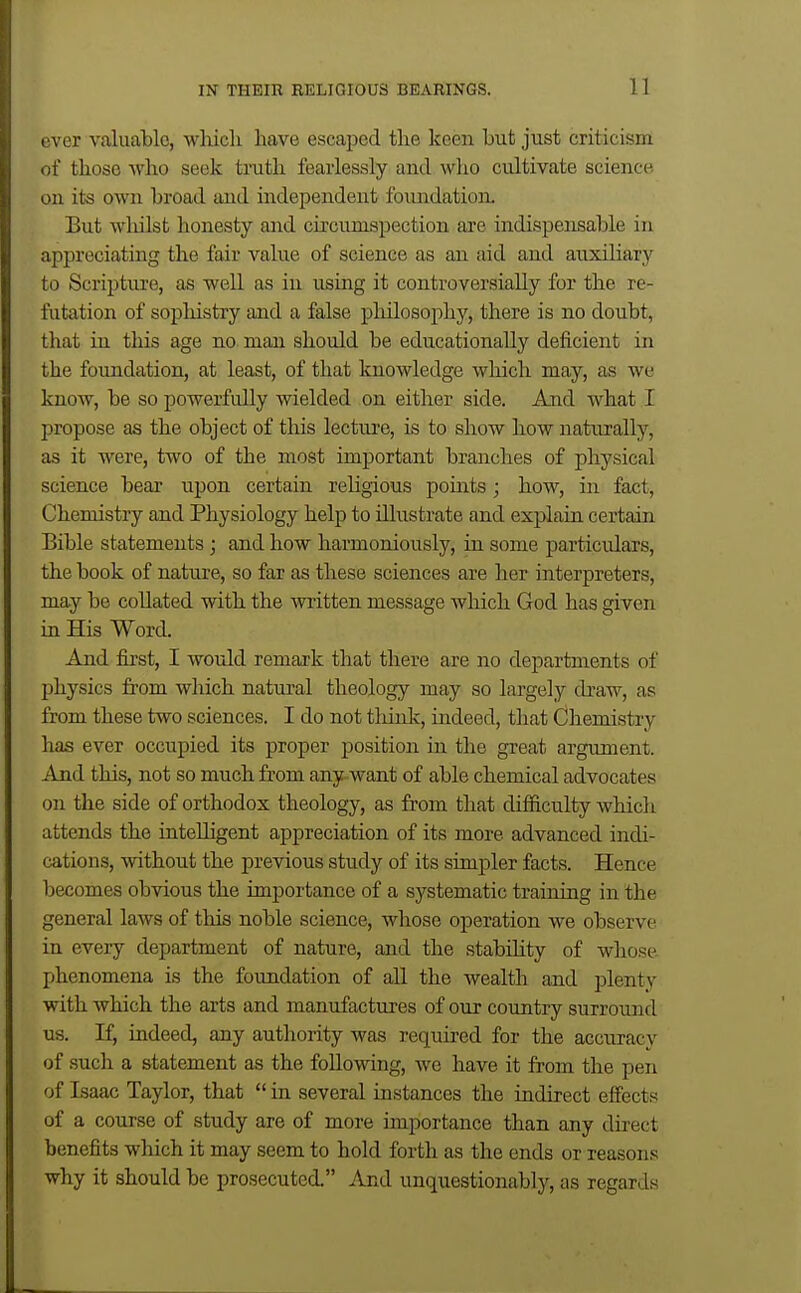 over valuable, wlucli have escaped tlie keen but just criticism of those who seek truth fearlessly and who cultivate science on its own broad and independent foimdation. But whilst honesty and circumspection are indispensable in appreciating the fair value of science as an aid and auxiliary to Scripture, as well as in using it controversially for the re- futation of sopliistry and a false philosophy, there is no doubt, that in this age no man should be educationally deficient in the foundation, at least, of that knowledge which may, as we know, be so powerfully wielded on either side. And what I propose as the object of this lectui'e, is to show how naturally, as it were, two of the most important branches of physical science bear upon certain rehgious points; how, in fact, Chemistry and Physiology help to illustrate and explain certain Bible statements ; and how harmoniously, in some particidars, the book of nature, so far as these sciences are her interpreters, may bo collated with the written message which God has given in His Word. And first, I would remark that there are no departments of jihysics from which natural theology may so largely draw, as from these two sciences. I do not think, indeed, that Chemistry has ever occupied its proper position in the great argument. And this, not so much from any want of able chemical advocates on the side of orthodox theology, as from that difficulty whicli attends the intelligent appreciation of its more advanced indi- cations, without the previous study of its simpler facts. Hence becomes obvious the importance of a systematic training in the general laws of tliis noble science, whose operation we observe in every department of nature, and the stabihty of whose phenomena is the foundation of all the wealth and plenty with which the arts and manufactures of our country surround us. If, indeed, any authority was required for the accuracy of such a statement as the following, we have it from the pen of Isaac Taylor, that  in several instances the indirect effects of a course of study are of more importance than any direct benefits which it may seem to hold forth as the ends or reasons why it should be prosecuted. And unquestionably, as regards