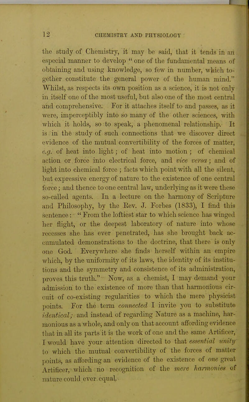 the study of Chemistry, it may be said, that it tends in an especial manner to develop  one of the fundamental means of obtaining and using knowledge, so few in number, which to- gether constitute the general power of the human mind. Whilst, as respects its own position as a science, it is not only in itself one of the most useful, but also one of the most central and comprehensive; For it attaches itself to and passes, as it were, imperceptibly into so many of the other sciences, with which it holds, so to speak, a phenomenal relationship. It is . in the study of such connections that we discover direct evidence of the mutual convertibility of the forces of matter, e.g. of heat into light; of heat into motion; of chemical action or force into electrical force, and vice versa; and of light into chemical force ; facts which point with all the silent, but expressive energy of nature to the existence of one central force; and thence to one central law, underlying as it were these so-called agents. In a lecture on the harmony of Scripture and Philosophy, by the Eev. J. Forbes (1833), I find this sentence:  From the loftiest star to which science has winged her flight, or the deepest laboratory of nature into whose recesses she has ever penetrated, has she brought back ac- cumulated demonstrations to the doctrine, that there is only one God. Everywhere she finds herself within an empire whicli^ by the uniformity of its laws, the identity of its institu- tions and the symmetry and consistence of its administration, proves this truth. Now, as a chemist, I may demand your admission to the existence of more than that harmonious cir- cuit of co-existing regularities to which the mere physicist points. For the term connected I invite you to substitut-e identical; and instead of regarding Nature as a machine, har- monious as a whole, and only on that account affording evidence that in all its parts it is the work of one and the same Artificer, I would have your attention directed to that essential unity to which the mutual convertibility of the forces of matter pouits, as affording an evidence of the existence of one gi'eat Aitificer,-which no recognition of the mere hantwnies of nature could ever, equal.