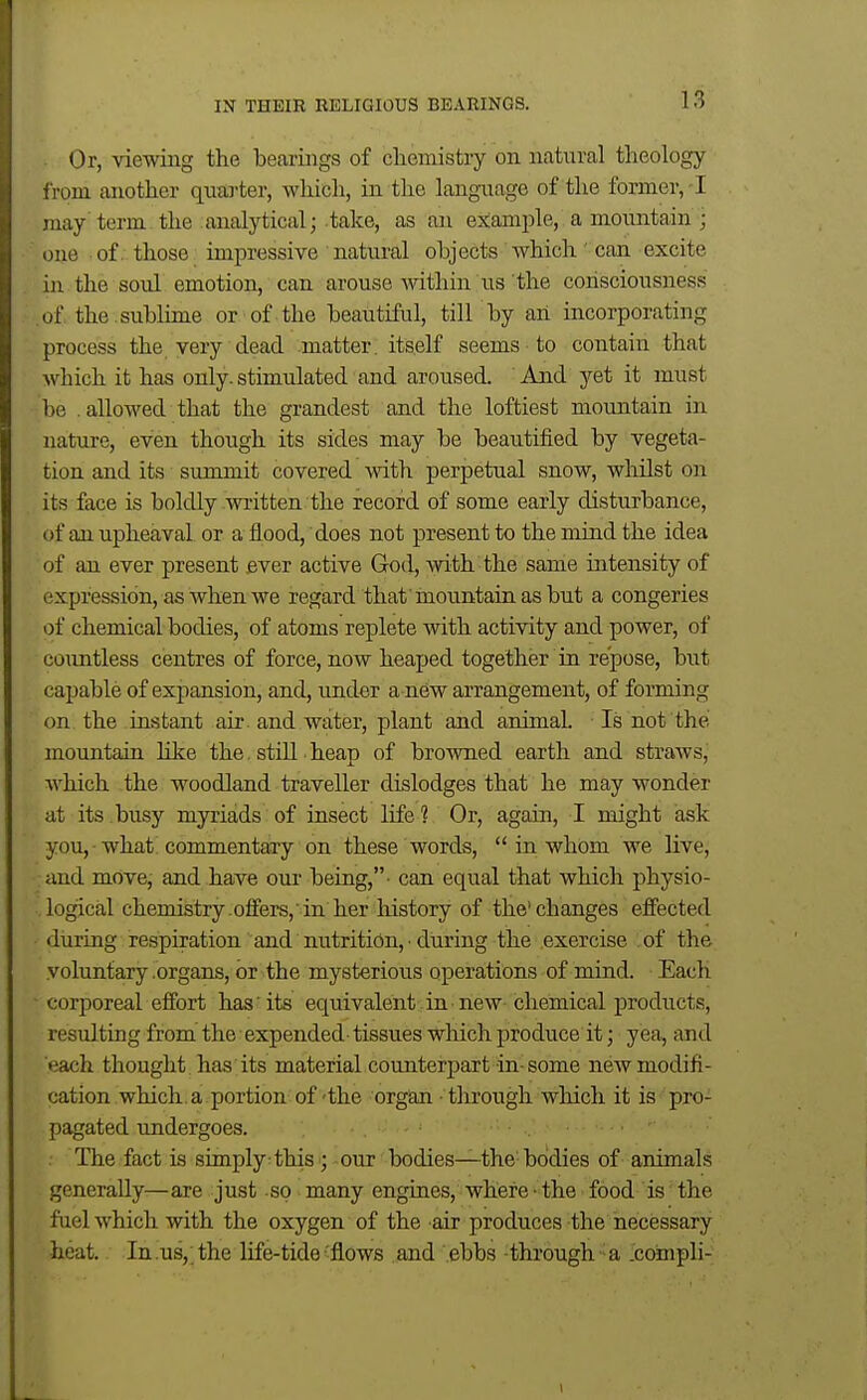 Or, viewing the bearings of cliemistry on ncatnral theology from another quarter, which, in the language of the former, ! may term the analytical; take, as an example, a mountain ; one of. those impressive natural objects which can excite in the soul emotion, can arouse within us the consciousness (jf the . sublime or of the beautiful, till by an incorporating process the. very dead matter, itself seems to contain that which it has only, stimulated and aroused. And yet it must lie . allowed that the grandest and the loftiest mountain in nature, even though its sides may be beautified by vegeta- tion and its summit covered with perpetual snow, whUst on its face is boldly written the record of some early disturbance, of an upheaval or a flood, does not present to the mind the idea of an ever present ever active God, with the same intensity of expression, as when we regard that mountain as but a congeries of chemical bodies, of atoms replete with activity and power, of countless centres of force, now heaped together in repose, but capable of expansion, and, under a new arrangement, of forming on the instant air. and water, plant and animal. Is not the mountain hke the. still heap of browned earth and straws, which the woodland traveller dislodges that he may wonder at its busy myriads of insect life ? Or, again, I might ask you, what commentary on these words,  in whom we live, and move, and have our being,- can equal that which physio- logical chemistry -offers, in her history of the'changes effected • during respiration and nutrition, ■ during the exercise of the voluntary .organs, or the mysterioiis operations of mind. Each ■ corporeal effort has its equivalent in new chemical products, resulting from the expended- tissues wliich produce it; yea, and each thought , has its material counterpart in-some new modifi- cation which.a portion of'the organ - through which it is pro- pagated undergoes. . The fact is simply: this ; our bodies—the-bodies of animals generaUyr—are just so many engines, where - the food is' the fuel which with the oxygen of the air produces the necessary heat. In .us, the life-tide'flows and ebbs through a .coinpli-