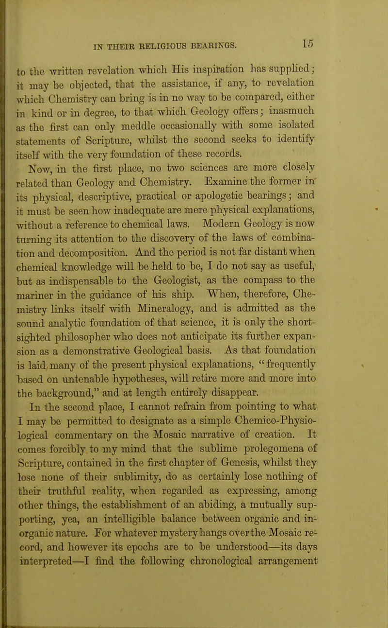 fo the written revelation which. His inspiration has supplied; it may be objected, that the assistance, if any, to revelation wliich Chemistry can bring is in no way to be compared, either 1II kind or in degree, to that Avhich Geology offers; inasmuch IS the first can only meddle occasionally with some isolated statements of Scripture, whilst the second seeks to identify itself with the very foundation of these records. Now, in the first place, no two sciences are more closely related than Geology and Chemistry. Examine the former in its physical, descriptive, practical or apologetic bearings; and it must be seen how inadequate are mere physical explanations, without a reference to chemical laws. Modern Geology is now turning its attention to the discovery of the laws of combina- tion and decomposition. And the period is not far distant when chemical knowledge will be held to be, I do not say as useful, but as indispensable to the Geologist, as the compass to the maxiuer in the guidance of his ship. When, therefore. Che- mistry links itself mth Mineralogy, and is admitted as the sound analytic foundation of that science, it is only the short- sighted philosopher who does not anticipate its further expan- sion as a demonstrative Geological basis. As that foundation is laid many of the present physical explanations,  frequently based on untenable hypotheses, will retire more and more into the background, and at length entirely disappear. In the second place, I cannot refrain from pointing to what I may be permitted to designate as a simple Chemico-Physio- logical commentary on the Mosaic narrative of creation. It comes forcibly to my mind that the sublime prolegomena of Scripture, contained ia the first chapter of Genesis, wliilst they lose none of their sublimity, do as certainly lose nothing of their truthful reality, when regarded as expressing, among other things, the estabhsliment of an abiding, a mutually sup- porting, yea, an intelligible balance between organic and in- organic nature. For whatever mystery hangs over the Mosaic re- cord, and however its ejjochs are to be understood—its days interpreted—I find the following clu'onological arrangement