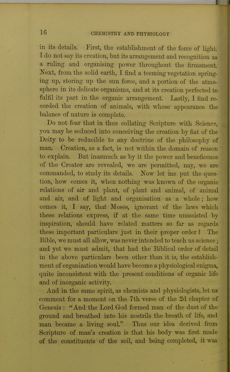 ill its details. First, the establishment of the force of light. I do not say its creation, but its arrangement and recognition as a ruling and organising power throughout the firmament. Next, from the sohd earth, I find a teeming vegetation spring- ing up, storing up the sun force, and a portion of the atmo- sphere in its delicate organisms, and at its creation perfected to fulfil its part in the organic arrangement; Lastly, I find re- corded the creation of animals, with whose appearance the balance of nature is complete. Do not fear that in thus collating Scripture with Science, you may be seduced into conceiving the creation by fiat of the Deity to be reducible to any doctrine of the philosophy of man. Creation, as a fact, is not within the domain of reason to explain. But inasmuch as by it the power and beneficence of the Creator are revealed, we are permitted, nay, we are commanded, to study its details. Now let ine put the ques- tion, how comes it, when nothing was kno-\vn of the organic relations of air and plant, of plant and animal, of animal and air, and of light and organisation as a whole; how comes it, I say, that Moses, ignorant of the laws which these relations express, if at the same time unassisted by inspiration, should have related matters so far as regards these important particulars just in their proper order 1 The Bible, we must all allow, was never intended to teach us science; and yet we must admit, that had the Bibhcal order of detail in the above particulars been other than it is, the estabhsh- ment of organization would have become a physiological enigma, quite inconsistent with the present conditions of organic life and of inorganic activity. And in the same spirit, as chemists and physiologists, let us comment for a moment on the 7th verse of the 2d chapter of Genesis : And the Lord God formed man of the dust of the ground and breathed into his nostrils the breath of life, and man became a living soul. Thus our idea derived from Scripture of man's creation is that his body was first made of the constituents of the soil, and being completed, it was