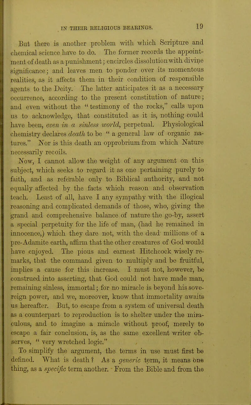 Bat there is anotlier problem with which Scriptm-e and chemical science have to do. The former records the appoint- ment of death as a punisliment; encircles dissolution with divine significance; and leaves men to ponder over its momentous reaUties, as it affects them in then* condition of responsible agents to the Deity. The latter anticipates it as a necessary- occurrence, according to the present constitution of nature; and even without the testimony of the rocks, calls upon us to acknowledge, that constituted as it is, nothing could have been, even in a sinless world, perpetual. Physiological chemistry declares death to be  a general law of organic na- tures. I^or is this death an opprobrium from which Nature necessarily recoils. Now, I cannot allow the weight of any argument on this subject, which seeks to regard it as one pertaining purely to fiiith, and as referable only to Biblical authority, and not equally affected by the facts which reason and observation teacL Least of all, have I any sympathy with the illogical reasoning and compHcated demands of those, who, giving the grand and comprehensive balance of nature the go-by, assert a special perpetuity for the life of man, (had he remained in innocence,) which they dare not, with the dead miUions of a pre-Adamite earth, affirm that the other creatures of God would have enjoyed. The pious and earnest Hitchcock wisely re- marks, that the command given to multiply and be fruitful, imphes a cause for this increase. I must not, however, be construed into asserting, that God coidd not have made man, remaining sinless, immortal; for no miracle is beyond his sove- reign power, and we, moreover, know that immortality awaits us hereafter. But, to escape from a system of universal death as a counterpart to reproduction is to shelter under the mira- culous, and to imagine a miracle without proof, merely to escape a fair conclusion, is, as the same excellent writer ob- serves,  very wretched logic. To simplify the argument, the terms in use must first bo defined. What is death ? As a generic term, it means one thing, as a specific term another. ■ From the Bible and from the