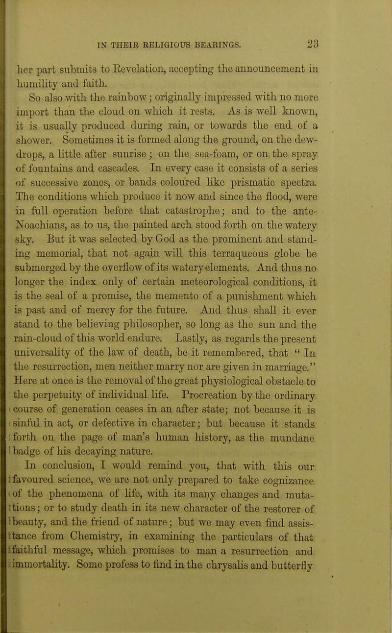 licr part si;bmits to Eevolation, accepting the announcement in liiiniility and faith. So also \nth the rainbow; originally impressed with no more import than the cloud on which it rests. As is well known, 11 is usually produced dui-ing rain, or towai-ds the end of a shower. Sometimes it is formed along the ground, on the dew- di'ops, a little after sunrise; on the sea-foam, or on the spray of fountains and cascades. In every case it consists of a series of successive zones, or bands coloured like prismatic spectra. The conditions which produce it now and since the flood, were in full operation before that catastrophe; and to the ante- Xoachians, as to us, the painted arch stood forth on the watery sky. But it was selected by God as the prominent and stand- ing memorial, that not again will this terraqueous globe be submerged by the overflow of its watery elements. And thus no longer the index only of certain meteorological conditions, it is the seal of a promise, the memento of a punishment which is past and of mercy for the future. And thus shall it ever stand to the beheving philosopher, so long as the sun and the rain-cloud of this world endure. Lastly, as regards the present universahty of the law of death, be it remembered, that  In the resurrection, men neither marry nor are given in marriage. Here at once is the removal of the great physiological obstacle to the perpetuity of individual hfe. Procreation by the ordinary course of generation ceases in an after state; not because it is sinfid in act, or defective in character; but because it stands : forth on the page of man's human history, as the mundane 1 badge of his decaying nature. In conclusion, I would remind you, that with this our t favoured science, we are not only prepared to take cognizance • of the phenomena of life, with its many changes and muta- ■tions; or to study death in its new character of the restorer of beauty, and the fiiend of nature; but we may even find assis- tance from Chemistry, in examining the particulars of that : faithful message, which promises to man a resurrection and immortality. Some profess to find in the chrysahs and butterfly
