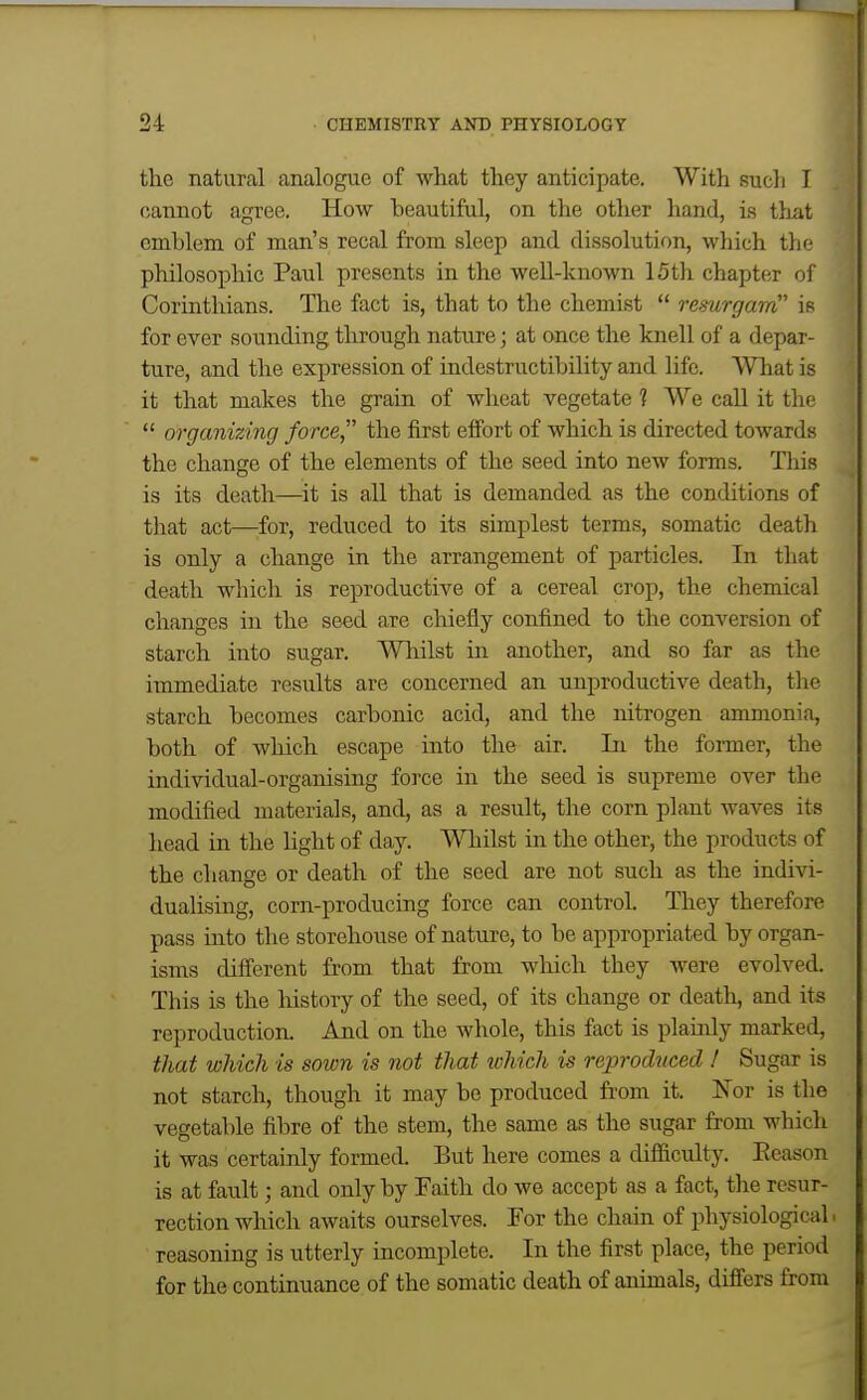 the natural analogue of what they anticipate. With sucli I cannot agree. How beautiful, on the other hand, is tliat emblem of man's recal from sleep and dissolution, which the philosophic Paul presents in the well-known 15th chapter of Corinthians. The fact is, that to the chemist  resurgam is for ever sounding through nature; at once the knell of a depar- ture, and the expression of indestructibility and life. What is it that makes the grain of wheat vegetate ? We call it the  organizing force the first effort of which is directed towards the change of the elements of the seed into new forms. This is its death—it is all that is demanded as the conditions of that act—for, reduced to its simplest terms, somatic death is only a change in the arrangement of particles. In that death which is reproductive of a cereal crop, the chemical changes in the seed are chiefly confined to the conversion of starch into sugar. Whilst in another, and so far as the immediate results are concerned an unproductive death, the starch becomes carbonic acid, and the nitrogen ammonia, both of which escape into the air. In the former, the individual-organising force in the seed is supreme over the modified materials, and, as a result, the corn plant waves its head in the light of day. Whilst in the other, the products of the change or death of the seed are not such as the indivi- dualising, corn-producing force can control. They therefore pass into the storehouse of nature, to be appropriated by organ- isms different from that from which they were evolved. This is the liistory of the seed, of its change or death, and its reproduction. And on the whole, this fact is plainly marked, that which is sown is not that ichich is reproduced ! Sugar is not starch, though it may be produced from it. Nor is the vegetable fibre of the stem, the same as the sugar from which it was certainly formed. But here comes a difficulty. Eeason is at fault; and only by Faith do we accept as a fact, the resur- rection which awaits ourselves. For the chain of physiological reasoning is utterly incomplete. In the first place, the period for the continuance of the somatic death of animals, differs from